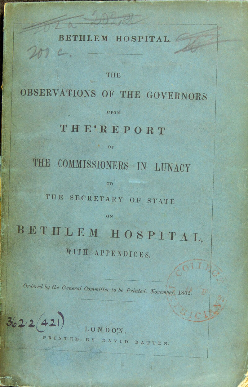 THE OBSERVATIONS OF THE GOVERNORS UPON T H E'R E PORT OF THE COMMISSIONERS IN LUNACY TO THE SECRETARY OF STATE ON BETHLEM HOSPITAL, WITir APPENDICES, ^•^is^ / londo;n.