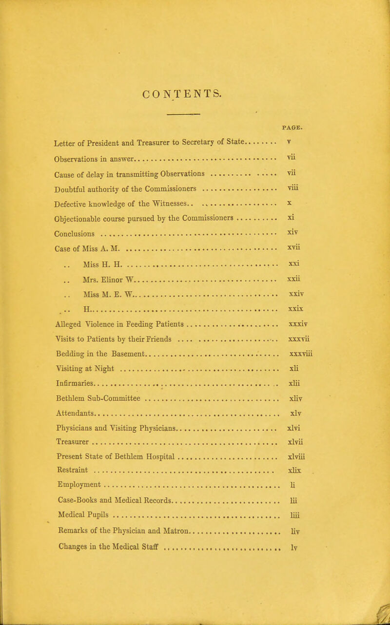 CONTENTS. PAGE. Letter of President and Treasurer to Secretary of State v Observations in answer ™ Cause of delay in transmitting Obserrations vii Doubtful authority of the Commissioners viii Defective knowledge of the Witnesses x Objectionable course pursued by the Commissioners xi Conclusions Case of Miss A. M xvii .. Miss H. H xxi Mrs. Elinor W xxii Miss M. E. W xxiv H xxix Alleged Violence in Feeding Patients xxxiv Visits to Patients by their Friends xxxvii Bedding in the Basement xxxviii Visiting at Night sli Infirmaries xlii Bethlem Sub-Committee xliv Attendants xlv Physicians and Visiting Physicians xlvi Treasurer xlvii Present State of Bethlem Hospital xlviii Restraint vHt Employment li Case-Books and Medical Records lii Medical Pupils liii Remarks of the Physician and Matron liv Changes in the Medical Staff , Iv