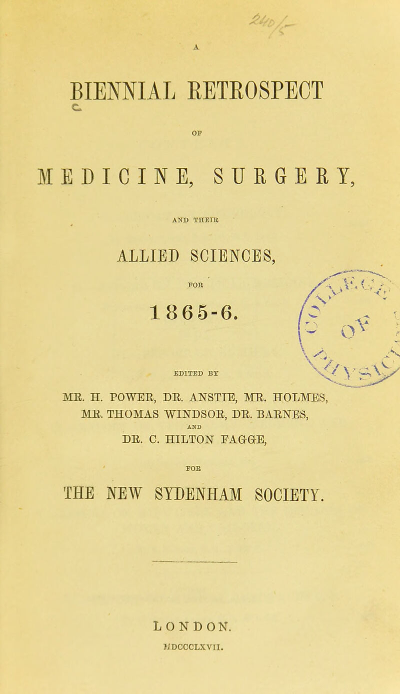 £4, BIENNIAL RETROSPECT OP MEDICINE, SURGERY, AND THETB ALLIED SCIENCES, 1865-6. ME. H. POWER, DE. ANSTIE, ME. HOLMES, ME. THOMAS WINDSOE, DE. BAENES, AND DE. C. HILTON EAGrGKE, FOE THE NEW SYDENHAM SOCIETY. L 0 N D ON. JJDCCCLXVII.