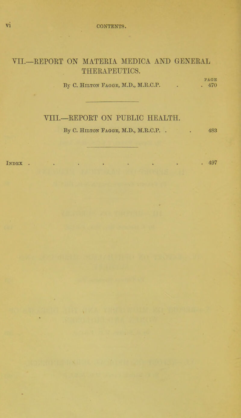 VII.—REPORT ON MATERIA MEDICA AND GENERAL THERAPEUTICS. l'AGE By C. Hilton Fagoe, M.D., M.It.C.P. . . 470 VIII.—REPORT ON PUBLIC HEALTH. By C. Hilton Fagge, M.D., M.R.C.P. . . 483 Index ........ 497