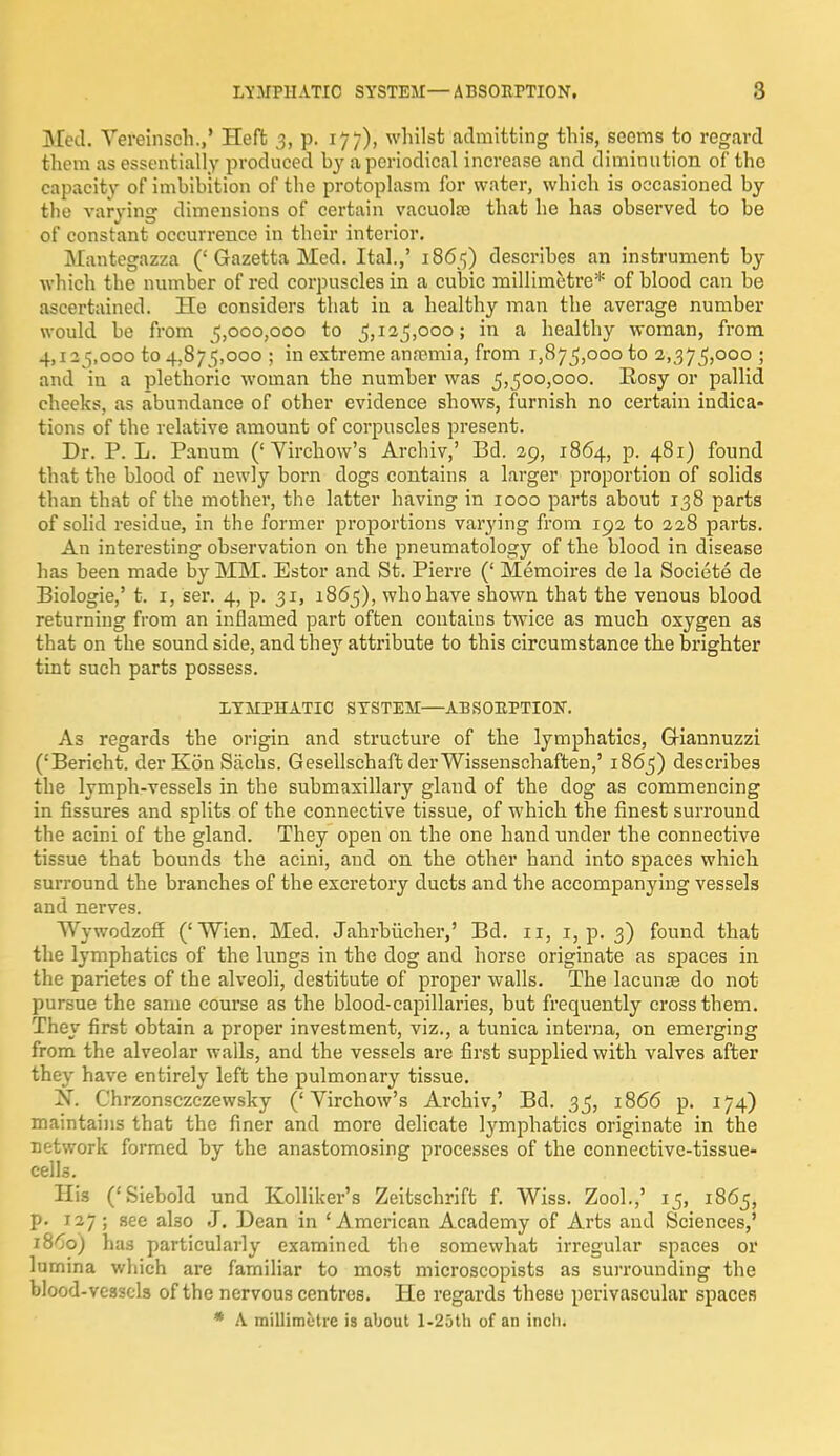 Med. Vereinsch.,' Heft 3, p. 177), whilst admitting this, seems to regard them as essentially produced by a periodical increase and diminution of the capacity of imbibition of the protoplasm for water, which is occasioned by the varying dimensions of certain vacuolar that he has observed to be of constant occurrence in their interior. Mantegazza ('Gazetta Med. Ital.,' 1865) describes an instrument by which the number of red corpuscles in a cubic millimetre* of blood can be ascertained. He considers that in a healthy man the average number would be from 5,000,000 to 5,125,000; in a healthy woman, from 4,12 5,000 to 4,875,000 ; in extreme anremia, from 1,875,000 to 2,375,000 ; and in a plethoric woman the number was 5,500,000. Rosy or pallid cheeks, as abundance of other evidence shows, furnish no certain indica- tions of the relative amount of corpuscles present. Dr. P. L. Panum ('Virchow's Archiv,' Bd. 29, 1864, p. 481) found that the blood of newly born dogs contains a larger proportion of solids than that of the mother, the latter having in 1000 parts about 138 parts of solid residue, in the former proportions varying from 192 to 228 parts. An interesting observation on the pneumatology of the blood in disease has been made by MM. Estor and St. Pierre (' Memoires de la Societe de Biologie,' t. 1, ser. 4, p. 31, 1865), whohave shown that the venous blood returning from an inflamed part often contains twice as much oxygen as that on the sound side, and they attribute to this circumstance the brighter tint such parts possess. LYMPHATIC SYSTEM—ABSORPTION. As regards the origin and structure of the lymphatics, CKannuzzi ('Bericht. derKon Sachs. GesellschafbderWissenschaften,' 1865) describes the lymph-vessels in the submaxillary gland of the dog as commencing in fissures and splits of the connective tissue, of which the finest surround the acini of the gland. They open on the one hand under the connective tissue that bounds the acini, and on the other hand into spaces which surround the branches of the excretory ducts and the accompanying vessels and nerves. AVywodzoff ('Wien. Med. Jahrbiicher,' Bd. 11, 1, p. 3) found that the lymphatics of the lungs in the dog and horse originate as spaces in the parietes of the alveoli, destitute of proper walls. The lacuna? do not pursue the same course as the blood-capillaries, but frequently cross them. They first obtain a proper investment, viz., a tunica interna, on emerging from the alveolar walls, and the vessels are first supplied with valves after they have entirely left the pulmonary tissue. jST. Chrzonsczczewsky ('Virchow's Archiv,' Bd. 35, 1866 p. 174) maintains that the finer and more delicate lymphatics originate in the network formed by the anastomosing processes of the connective-tissue- celU. His ('Siebold und Kolliker's Zeitschrift f. Wiss. Zool.,' 15, 1865, p. 127; see also J. Dean in 'American Academy of Arts and Sciences,' 18^0) has particularly examined the somewhat irregular spaces or lurnina which are familiar to most microscopists as surrounding the blood-vessels of the nervous centres. He regards these perivascular spaces * A. millimetre is about l-25th of an inch.