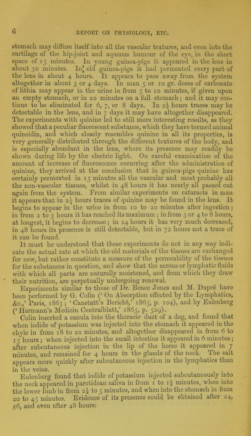 stomach may diffuse itself into all the vascular textures, and even into the cartilage of the hip-joint and aqueous humour of the eye, in the short space of 15 minutes. In young guinea-pigs it appeared in the lens in ahout 30 minutes. In} old guinea-pigs it had permeated every part of the lens in ahout 4 hours. It appears to pass away from the system altogether in about 3 or 4 days. In man 5 or 10 gr. doses of carbonate of lithia may appear in the urine in from 5 to 10 minutes, if given upon an empty stomach, or in 20 minutes on a full stomach ; and it may con- tinue to bo eliminated for 6, 7, or 8 days. In %\ hours traces may be detectable in the lens, and in 7 days it may have altogether disappeared. The experiments with cpainine led to still more interesting results, as they showed that a peculiar fluorescent substance, which they have termed animal quinoidin, and which closely resembles quinine in all its properties, is very generally distributed through the different textures of the body, and is especially abundant in the lens, where its presence may readily be shown during life by the electric light. On careful examination of the amount of increase of fluorescence occurring after the administration of quinine, they arrived at the conclusion that in guinea-pigs quinine has certainly permeated in 15 minutes all the vascular and most probably all the non-vascular tissues, whilst in 48 hours it has nearly all passed out again from the system. From similar experiments on cataracts in man it appears that in 2^ hours traces of quinine may be found in the lens. It begins to appear in the urine in from 10 to 20 minutes after ingestion; in from 2 to 3 hours it has reached its maximum ; in from 3 or 4 to 8 hours, at longest, it begins to decrease; in 24 hours it has very much decreased, in 48 hours its presence is still detectable, but in 72 hours not a trace of it can be found. It must be understood that these experiments do not in any way indi- cate the actual rate at which the old materials of the tissues are exchanged for new, but rather constitute a measure of the permeability of the tissues for the substances in question, and show that the serous or lymphatic fluids with which all parts are naturally moistened, and from which they draw their nutrition, are perpetually undergoing renewal. Experiments similar to those of Dr. Bence Jones and M. Dupre have been performed by G. Colin (' On Absorption effected by the Lymphatics, &c.,' Paris, 1863 ; ' Canstatt's Bericht,' 1865, p. 104), and by Eulenberg ('Hermann's Medicin Centralblatt,' 1865, p. 529). Colin inserted a canula into the thoracic duct of a dog, and found that when iodide of potassium was injected into the stomach it appeared in the chyle in from 18 to 20 minutes, and altogether disappeared in from 6 to 15 hours ; when injected into the small intestine it appeared in 6 minutes ; after subcutaneous injection in the lip of the horse it appeared in 7 minutes, and remained for 4 hours in the glands of the neck. The salt appears more quickly after subcutaneous injection in the lymphatics than in the veins. , Eulenberg found that iodide of potassium injected subcutaneously into the neck appeared in parotidean saliva in from 1 to 1^ minutes, when into the lower limb in from i\ to 5 minutes, and when into the stomach in from 20 to 4<5 minutes. Evidence of its presence could be obtained after 24, 3<5? and even after 48 hours.