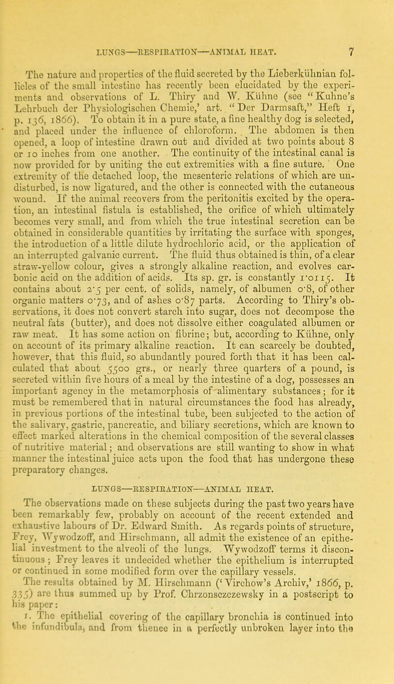 The nature and properties of the fluid secreted by the Lieberkiihnian fol- licles of the small intestine has recently been elucidated by tho experi- ments and observations of L. Thiry and W. Kiihne (see Kuhne's Lehrbueh der Physiologischen Chemie,' art.  Der Darmsaft, Heft i, p. 136, 1866). To obtain it in a pure state, a fine healthy dog is selected, and placed under the influence of chloroform. The abdomen is then opened, a loop of intestine drawn out and divided at two points about 8 or 10 inches from one another. The continuity of the intestinal canal is now provided for by uniting the cut extremities with a fine suture. One extremity of the detached loop, the mesenteric relations of which are un- disturbed, is now ligatured, and the other is connected with the cutaneous wound. If the animal recovers from the peritonitis excited by the opera- tion, an intestinal fistula is established, the orifice of which ultimately becomes very small, and from which the true intestinal secretion can be obtained in considerable quantities by irritating the surface with sponges, the introduction of a little dilute hydrochloric acid, or the application of an interrupted galvanic current. The fluid thus obtained is thin, of a clear straw-yellow colour, gives a strongly alkaline reaction, and evolves car- bonic acid on the addition of acids. Its sp. gr. is constantly ron^. It contains about 2*5 per cent, of solids, namely, of albumen o'8, of other organic matters 073, and of ashes o'8j parts. According to Thiry's ob- servations, it does not convert starch into sugar, does not decompose the neutral fats (butter), and does not dissolve either coagulated albumen or raw meat. It has some action on fibrine; but, according to Kiihne, only on account of its primary alkaline reaction. It can scarcely be doubted, however, that this fluid, so abundantly poured forth that it has been cal- culated that about 5500 grs., or nearly three quarters of a pound, is secreted within five hours of a meal by the intestine of a dog, possesses an important agency in the metamorphosis of alimentary substances; for it must be remembered that in natural circumstances the food has already, in previous portions of the intestinal tube, been subjected to the action of the salivary, gastric, pancreatic, and biliary secretions, which are known to effect marked alterations in the chemical composition of the several classes of nutritive material; and observations are still wanting to show in what manner the intestinal juice acts upon the food that has undergone these preparatory changes. LUNGS—EESPIEATION—ANIMAL HEAT. The observations made on these subjects during the past two years have been remarkably few, probably on account of the recent extended and exhaustive labours of Dr. Edward Smith. As regards points of structure, I'rey, Wywodzoff, and Hirschmann, all admit the existence of an epithe- lial investment to the alveoli of the lungs. Wywodzoff terms it discon- tinuous ; Frey leaves it undecided whether the epithelium is interrupted or continued in some modified form over the capillary vessels. The results obtained by M. Hirschmann ('Virehow's Archiv,' 1866, p. 33$) are thu3 summed up by Prof. Chrzonsczczewsky in a postscript to his paper: /. The epithelial covering of the capillary bronchia is continued into MM infundibula, and from thence in ft perfectly unbroken layer into the