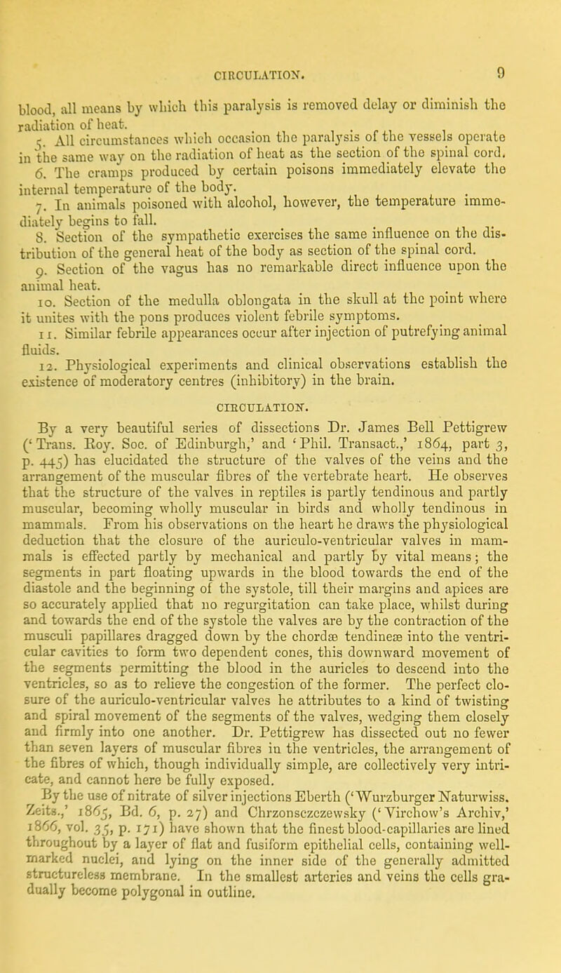 CIRCULATION. g blood, all means by which this paralysis is removed delay or diminish the radiation of heat. < , c. All circumstances which occasion the paralysis ol the vessels operate in the same way on the radiation of heat as the section of the spinal cord. 6. The cramps produced by certain poisons immediately elevate the internal temperature of the body. 7. In animals poisoned with alcohol, however, the temperature imme- diately begins to fall. _ 8. Section of the sympathetic exercises the same influence on the dis- tribution of the general heat of the body as section of the spinal cord. 9. Section of the vagus has no remarkable direct influence upon the animal heat. 10. Section of the medulla oblongata in the skull at the point where it unites with the pons produces violent febrile symptoms. 11. Similar febrile appearances occur after injection of putrefying animal fluids. 12. Physiological experiments and clinical observations establish the existence of moderatory centres (inhibitory) in the brain. CrRCULATIOIT. By a very beautiful series of dissections Dr. James Bell Pettigrew ('Trans. Eoy. Soc. of Edinburgh,' and 'Phil. Transact.,' 1864, part 3, p. 445) has elucidated the structure of the valves of the veins and the arrangement of the muscular fibres of the vertebrate heart. He observes that the structure of the valves in reptiles is partly tendinous and partly muscular, becoming wholly muscular in birds and wholly tendinous in mammals. Prom his observations on the heart he draws the physiological deduction that the closure of the auriculo-ventricular valves in mam- mals is effected partly by mechanical and partly by vital means; the segments in part floating upwards in the blood towards the end of the diastole and the beginning of the systole, till their margins and apices are so accurately appfied that no regurgitation can take place, whilst during and towards the end of the systole the valves are by the contraction of the musculi papillares dragged down by the chorda? tendinese into the ventri- cular cavities to form two dependent cones, this downward movement of the segments permitting the blood in the auricles to descend into the ventricles, so as to relieve the congestion of the former. The perfect clo- sure of the auriculo-ventricular valves he attributes to a kind of twisting and spiral movement of the segments of the valves, wedging them closely and firmly into one another. Dr. Pettigrew has dissected out no fewer than seven layers of muscular fibres in the ventricles, the arrangement of the fibres of which, though individually simple, are collectively very intri- cate, and cannot here be fully exposed. By the use of nitrate of silver injections Eberth ('Wurzburger Naturwiss. Zeits.,' 1865, Bd. 6, p. 27) and Chrzonsczczewsky ('Virchow's Archiv,' 1866, vol. 35, p. 171) have shown that the finest blood-capillaries are lined throughout by a layer of flat and fusiform epithelial cells, containing well- marked nuclei, and lying on the inner side of the generally admitted structureless membrane. In the smallest arteries and veins the cells gra- dually become polygonal in outline.