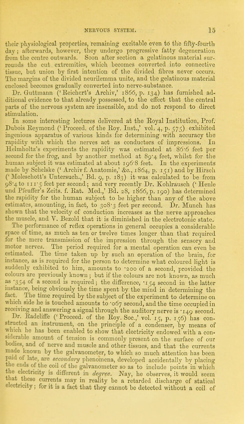 their physiological properties, remaining excitable even to the fifty-fourth day ; afterwards, however, they undergo progressive fatty degeneration from the centre outwards. Soon after section a gelatinous material sur- rounds the cut extremities, which becomes converted into connective tissue, but union by first intention of the divided fibres never occurs. The margins of the divided neurilemma unite, and the gelatinous material enclosed becomes gradually converted into nerve-substance. Dr. Guttmann ('Eeichert's Archiv,' 1866, p. 134) has furnished ad- ditional evidence to that already possessed, to the effect that the central parts of the nervous system are insensible, aud do not respond to direct stimulation. In some interesting lectures delivered at the Royal Institution, Prof. Dubois Reymond ('Proceed, of the Roy. Inst.,' vol, 4, p. 575) exhibited ingenious apparatus of various kinds for determining with accuracy the rapidity with which the nerves act as conductors of impressions. In Helmholtz's experiments the rapidity was estimated at 866 feet per second for the frog, and by another method at 89*4 feet, whilst for the human subject it was estimated at about ig6'8 feet. In the experiments made by Schelske (' Archiv f. Anatomie,' &c, 1864, p. 151) and by Hirsch (: Moleschott's Untersuch.,' Bd. 9, p. 183) it was calculated to be from 9S'4to ni*5 Per second; and very recently Dr. Kohlrausch (' Henle und Pfeuffer's Zeits. f. Rat. Med.,' Bd. 28, 1866, p. 190) has determined the rapidity for the human subject to be higher than any of the above estimates, amounting, in fact, to 308-3 feet per second. Dr. Munch has shown that the velocity of conduction increases as the nerve approaches the muscle, and V. Bezold that it is diminished in the electrotonic state. The performance of reflex operations in general occupies a considerable space of time, as much as ten or twelve times longer than that required for the mere transmission of the impression through the sensory and motor nerves. The period required for a mental operation can even be estimated. The time taken up by such an operation of the brain, for instance, as is required for the person to determine what coloured light is suddenly exhibited to him, amounts to -200 of a second, provided the colours are previously known ; but if the colours are not known, as much as -354 of a second is required; the difference, '154 second in the latter instance, being obviously the time spent by the mind in determining the fact. The time required by the subject of the experiment to determine on which side he is touched amounts to '067 second, and the time occupied in receiving and answering a signal through the auditory nerve is -149 second. Dr. Eadcliffe ('Proceed, of the Roy. Soc.,' vol. 15, p. 156) has con- structed an instrument, on the principle of a condenser, by means of which he has been enabled to show that electricity endowed with a con- siderable amount of tension is commonly present on the surface of our bodies, and of nerve and muscle and other tissues, and that the currents made known by the galvanometer, to which so much attention has been paid of late, are secondary phenomena, developed accidentally by placing the ends of the coil of the galvanometer so as to include points in which +w lCtnClty 'S different in degree. Nay, he observes, it would seem that these currents may in reality be a retarded discharge of statical electricity; for it is a fact that they cannot be detected without a coil of