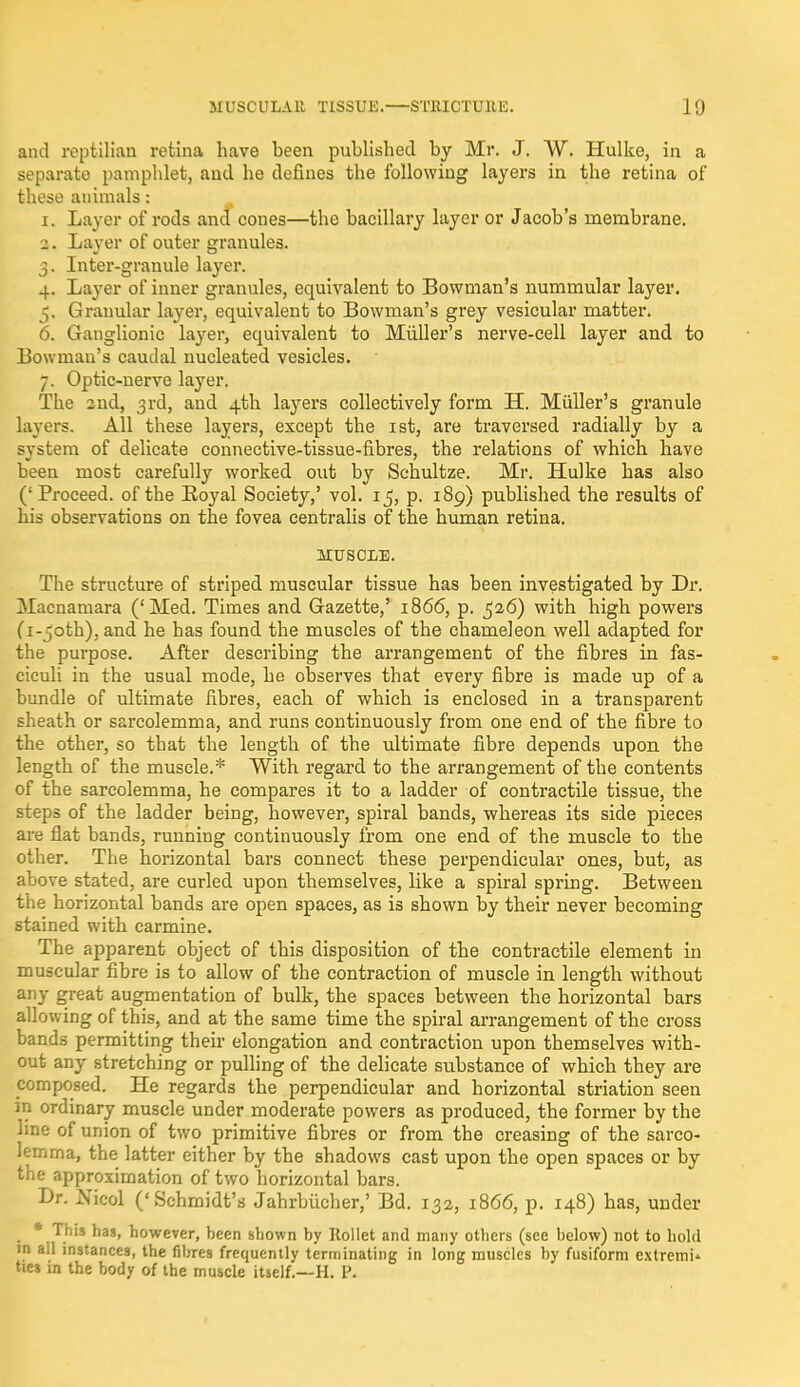 and reptilian retina have been published by Mr. J. W. Hulke, in a separate pamphlet, and he defines the following layers in the retina of these animals: 1. Layer of rods and cones—the bacillary layer or Jacob's membrane. 2. Layer of outer granules. 3. Inter-granule layer. 4. Layer of inner granules, equivalent to Bowman's nummular layer. 5. Granular layer, equivalent to Bowman's grey vesicular matter. 6. Ganglionic layer, equivalent to Miiller's nerve-cell layer and to Bowman's caudal nucleated vesicles. 7. Optic-nerve layer. The 2nd, 3rd, and 4th la}rers collectively form H. Miiller's granule layers. All these layers, except the 1st, are traversed radially by a system of delicate connective-tissue-fibres, the relations of which have been most carefully worked out by Schultze. Mr. Hulke has also (; Proceed, of the Royal Society,' vol. 15, p. 189) published the results of his observations on the fovea centralis of the human retina. MUSCLE. The structure of striped muscular tissue has been investigated by Dr. Macnamara ('Med. Times and Gazette,' 1866, p. ,526) with high powers (i-joth), and he has found the muscles of the chameleon well adapted for the purpose. After describing the arrangement of the fibres in fas- ciculi in the usual mode, he observes that every fibre is made up of a bundle of ultimate fibres, each of which is enclosed in a transparent sheath or sarcolemma, and runs continuously from one end of the fibre to the other, so that the length of the ultimate fibre depends upon the length of the muscle.* With regard to the arrangement of the contents of the sarcolemma, he compares it to a ladder of contractile tissue, the steps of the ladder being, however, spiral bands, whereas its side pieces are flat bands, running continuously from one end of the muscle to the other. The horizontal bars connect these perpendicular ones, but, as above stated, are curled upon themselves, like a spiral spring. Between the horizontal bands are open spaces, as is shown by their never becoming stained with carmine. The apparent object of this disposition of the contractile element in muscular fibre is to allow of the contraction of muscle in length without any great augmentation of bulk, the spaces between the horizontal bars allowing of this, and at the same time the spiral arrangement of the cross bands permitting their elongation and contraction upon themselves with- out any stretching or pulling of the delicate substance of which they are composed. He regards the perpendicular and horizontal striation seen in ordinary muscle under moderate powers as produced, the former by the line of union of two primitive fibres or from the creasing of the sarco- lemma, the latter either by the shadows cast upon the open spaces or by the approximation of two horizontal bars. Dr. Nicol ('Schmidt's Jahrbiicher,' Bd. 132, 1866, p. 148) has, under * This has, however, been shown by Rollet and many others (see below) not to hold in all instances, the fibres frequently terminating in long muscles by fusiform cxtremU ties in the body of the muscle itself.—H. P.