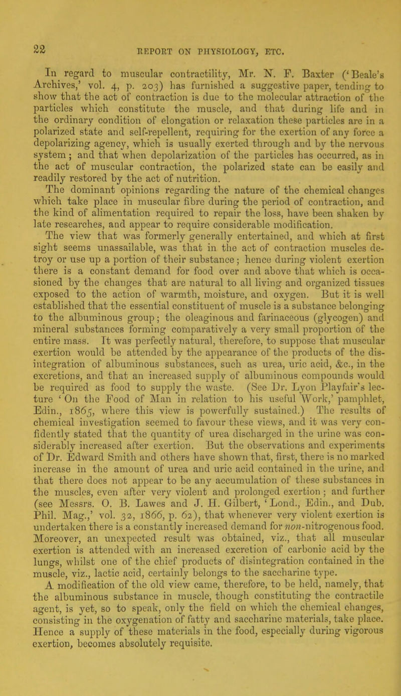 In regard to muscular contractility, Mr. N. F. Baxter ('Beale's Archives,' vol. 4, p. 20,3) has furnished a suggestive paper, tending to show that the act of contraction is due to the molecular attraction of the particles which constitute the muscle, and that during life and in the ordinary condition of elongation or relaxation these particles are in a polarized state and self-repellent, requiring for the exertion of any force a depolarizing agency, which is usually exerted through and hy the nervous system; and that when depolarization of the particles has occurred, as in the act of muscular contraction, the polarized state can he easily and readily restored by the act of nutrition. The dominant opinions regarding the nature of the chemical changes which take place in muscular fibre during the period of contraction, and the kind of alimentation required to repair the loss, have been shaken by late researches, and appear to require considerable modification. The view that was formerly generally entertained, and which at first sight seems unassailable, was that in the act of contraction muscles de- troy or use up a portion of their substance; hence during violent exertion there is a constant demand for food over and above that which is occa- sioned by the changes that are natural to all living and organized tissues exposed to the action of warmth, moisture, and oxygen. But it is well established that the essential constituent of muscle is a substance belongrinsr to the albuminous group; the oleaginous and farinaceous (glycogen) and mineral substances forming comparatively a very small proportion of the entire mass. It was perfectly natural, therefore, to suppose that muscular exertion would be attended by the appearance of the products of the dis- integration of albuminous substances, such as urea, uric acid, &c, in the excretions, and that an increased supply of albuminous compounds would be required as food to supply the waste. (See Dr. Lyon Playfair's lec- ture ' On the Food of Man in relation to his useful Work,' pamphlet, Edin., 1865, where this view is powerfully sustained.) The results of chemical investigation seemed to favour these views, and it was very con- fidently stated that the quantity of urea discharged in the urine was con- siderably increased after exertion. But the observations and experiments of Dr. Edward Smith and others have shown that, first, there is no marked increase in the amount of urea and uric acid contained in the urine, and that there does not appear to be any accumulation of these substances in the muscles, even after very violent and prolonged exertion ; and further (see Messrs. 0. B. Lawes and J. II. Gilbert, 'Lond., Edin., and Dub. Phil. Mag.,' vol. 32, 1866, p. 62), that whenever very violent exertion is undertaken there is a constantly increased demand for ?zoH-nitrogenous food. Moreover, an unexpected result -was obtained, viz., that all muscular exertion is attended with an increased excretion of carbonic acid b}' the lungs, whilst one of the chief products of disintegration contained in the muscle, viz., lactic acid, certainly belongs to the saccharine type. A modification of the old view came, therefore, to be held, namely, that the albuminous substance in muscle, though constituting the contractile agent, is yet, so to speak, only the field on which the chemical changes, consisting in the oxygenation of fatty and saccharine materials, take place. Hence a supply of these materials in the food, especially during vigorous exertion, becomes absolutely requisite.