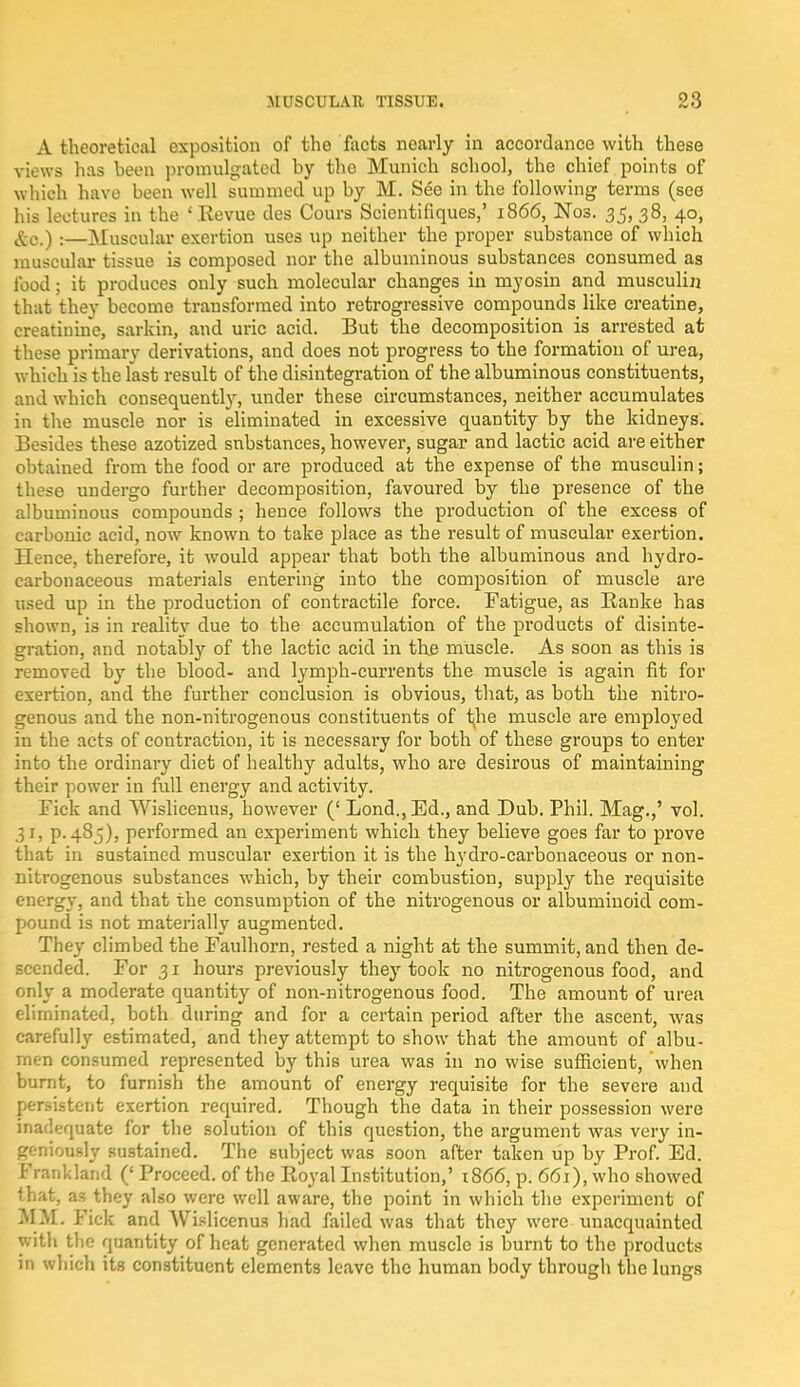 A theoretical exposition of the facts nearly in accordance with these views has been promulgated by tho Munich school, the chief points of which have been well summed up by M. See in the following terms (see his lectures in the ' Revue des Cours Scientifiques,' 1866, Nos. 35, 38, 40, £c.) :—Muscular exertion uses up neither the proper substance of which muscular tissue is composed nor the albuminous substances consumed as food; it produces only such molecular changes in myosin and rnusculin that they become transformed into retrogressive compounds like creatine, creatinine, sarkin, and uric acid. But the decomposition is arrested at these primary derivations, and does not progress to the formation of urea, which is the last result of the disintegration of the albuminous constituents, and which consequently, under these circumstances, neither accumulates in the muscle nor is eliminated in excessive quantity by the kidneys. Besides these azotized substances, however, sugar and lactic acid are either obtained from the food or are produced at the expense of the musculin; these undergo further decomposition, favoured by the presence of the albuminous compounds ; hence follows the production of the excess of carbonic acid, now known to take place as the result of muscular exertion. Hence, therefore, it would appear that both the albuminous and hydro- carbonaceous materials entering into the composition of muscle are used up in the production of contractile force. Fatigue, as Ranke has shown, is in reality due to the accumulation of the products of disinte- gration, and notably of the lactic acid in the muscle. As soon as this is removed by the blood- and lymph-currents the muscle is again fit for exertion, and the further conclusion is obvious, that, as both the nitro- genous and the non-nitrogenous constituents of i^he muscle are employed in the acts of contraction, it is necessary for both of these groups to enter into the ordinary diet of healthy adults, who are desirous of maintaining their power iu full energy and activity. Tick and Wislicenus, however (' Lond., Ed., and Dub. Phil. Mag.,' vol. 31. p. 485), performed an experiment which they believe goes far to prove that in sustained muscular exertion it is the hydro-carbonaceous or non- nitrogenous substances which, by their combustion, supply the requisite energy, and that the consumption of the nitrogenous or albuminoid com- pound is not materially augmented. They climbed the Faulhorn, rested a night at the summit, and then de- scended. For 31 hours previously they took no nitrogenous food, and only a moderate quantity of non-nitrogenous food. The amount of urea eliminated, both during and for a certain period after the ascent, was carefully estimated, and they attempt to show that the amount of albu- men consumed represented by this urea was in no wise sufficient, when burnt, to furnish the amount of energy requisite for the severe and persistent exertion required. Though the data in their possession were inadequate for the solution of this question, the argument was very in- geniously sustained. The subject was soon after taken up by Prof. Ed. Frankland (' Proceed, of the Royal Institution,' 1866, p. 661), who showed that, as they also were well aware, the point in which the experiment of MM. Fick and Wislicenus had failed was that they were unacquainted with the quantity of heat generated when muscle is burnt to the products in which its constituent elements leave the human body through the lungs