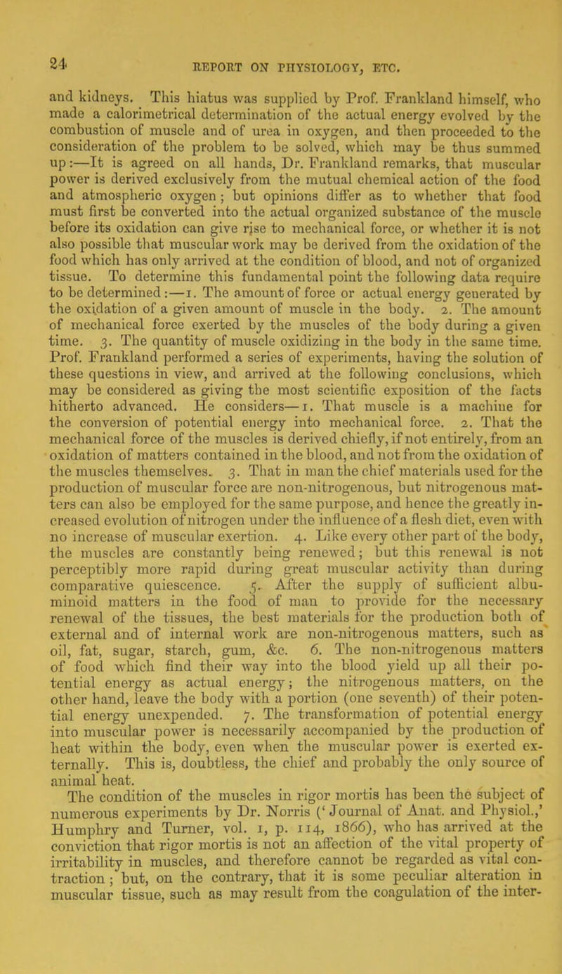and kidneys. This hiatus was supplied by Prof. Frankland himself, who made a calorimetrical determination of the actual energy evolved by the combustion of muscle and of urea in oxygen, and then proceeded to the consideration of the problem to be solved, which may be thus summed up:—It is agreed on all hands, Dr. Frankland remarks, that muscular power is derived exclusively from the mutual chemical action of the food and atmospheric oxygen ; but opinions differ as to whether that food must first be converted into the actual organized substance of the musclo before its oxidation can give rjse to mechanical force, or whether it is not also possible that muscular work ma}' be derived from the oxidation of the food which has only arrived at the condition of blood, and not of organized tissue. To determine this fundamental point the following data require to be determined:—i. The amount of force or actual energy generated by the oxidation of a given amount of muscle in the body. 2. The amount of mechanical force exerted by the muscles of the body during a given time. 3. The quantity of muscle oxidizing in the body in the same time. Prof. Frankland performed a series of experiments, having the solution of these questions in view, and arrived at the following conclusions, which may be considered as giving the most scientific exposition of the facts hitherto advanced. He considers—1. That muscle is a machine for the conversion of potential energy into mechanical force. 2. That the mechanical force of the muscles is derived chiefly, if not entirely, from an oxidation of matters contained in the blood, and not from the oxidation of the muscles themselves, 3. That in man the chief materials used for the production of muscular force are non-nitrogenous, but nitrogenous mat- ters can also be employed for the same purpose, and hence the greatly in- creased evolution of nitrogen under the influence of a flesh diet, even with no increase of muscular exertion. 4. Like every other part of the body, the muscles are constantly being renewed; but this renewal is not perceptibly more rapid during great muscular activity than during comparative quiescence. 5. After the supply of sufficient albu- minoid matters in the food of man to provide for the necessary renewal of the tissues, the best materials for the production both of external and of internal work are non-nitrogenous matters, such as oil, fat, sugar, starch, gum, &c. 6. The non-nitrogenous matters of food which find their way into the blood yield up all their po- tential energy as actual energy; the nitrogenous matters, on the other hand, leave the body with a portion (one seventh) of their poten- tial energy unexpended. 7. The transformation of potential energy into muscular power is necessarily accompanied by the production of heat within the body, even when the muscular power is exerted ex- ternally. This is, doubtless, the chief and probably the only source of animal heat. The condition of the muscles in rigor mortis has been the subject of numerous experiments by Dr. Norris (' Journal of Anat. and Physiol.,' Humphry and Turner, vol. 1, p. 114, 1866), who has arrived at the conviction that rigor mortis is not an affection of the vital property of irritability in muscles, and therefore cannot be regarded as vital con- traction ; but, on the contrary, that it is some peculiar alteration in muscular tissue, such as may result from the coagulation of the inter-