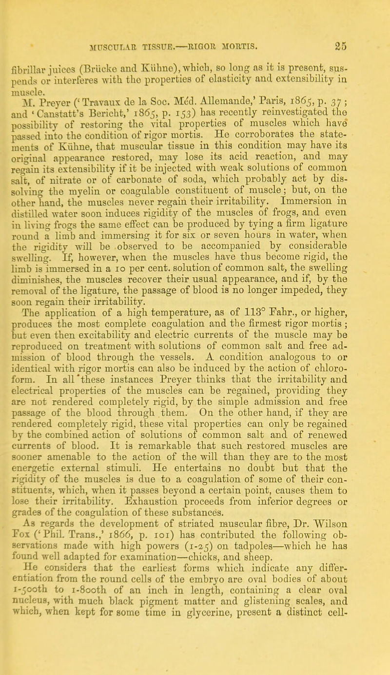 fibrillar juices (Briicke and Kiilmo), which, so long as it is presont, sus- pends or interferes with tho properties of elasticity and extensibility in muscle. M. Preyer (' Travaux de la Soc. Med. Alleraande,' Pans, 1865, p. 37 ; and ' Canstatt's Bericht,' 1865, p. 153) has recently reinvestigated the possibility of restoring the vital properties of muscles which have passed into the condition of rigor mortis. Ho corroborates the state- ments of Kiihne, that muscular tissue in this condition may have its original appearance restored, may lose its acid reaction, and may regain its extensibility if it be injected with weak solutions of common saft, of nitrate or of carbonate of soda, which probably act by dis- solving the myelin or coagulable constituent of muscle; but, on the other hand, the muscles never regain their irritability. Immersion in distilled water soon induces rigidity of the muscles of frogs, and even in living frogs the same effect can be produced by tying a firm ligature round a limb and immersing it for six or seven hours in water, when the rigidity will be observed to be accompanied by considerable swelling. If, however, when the muscles have thus become rigid, the limb is immersed in a 10 per cent, solution of common salt, the swelling diminishes, the muscles recover their usual appearance, and if, by the removal of the ligature, the passage of blood is no longer impeded, they soon regain their irritability. The application of a high temperature, as of 113° Fahr., or higher, produces the most complete coagulation and the firmest rigor mortis ; but even then excitability and electric currents of the muscle may be reproduced on treatment with solutions of common salt and free ad- mission of blood through the vessels. A condition analogous to or identical with rigor mortis can also be induced by the action of chloro- form. In all'these instances Preyer thinks that the irritability and electrical properties of the muscles can be regained, providing they are not rendered completely rigid, by the simple admission and free passage of the blood through them. On the other hand, if they are rendered completely rigid, these vital properties can only be regained by the combined action of solutions of common salt and of renewed currents of blood. It is remarkable that such restored muscles are sooner amenable to the action of the will than they are to the most energetic external stimuli. He entertains no doubt but that the rigidity of the muscles is due to a coagulation of some of their con- stituents, which, when it passes beyond a certain point, causes them to lose their irritability. Exhaustion proceeds from inferior degrees or grades of the coagulation of these substances. As regards the development of striated muscular fibre, Dr. Wilson Pox ('Phil. Trans.,' 1866, p. 101) has contributed the following ob- servations made with high powers (1-25) on tadpoles—which he has found well adapted for examination—chicks, and sheep. He considers that the earliest forms which indicate any differ- entiation from the round cells of the embryo are oval bodies of about i-jooth to i-8ooth of an inch in length, containing a clear oval nucleus, with much black pigment matter and glistening scales, and which, when kept for some time in glycerine, present a distinct cell-