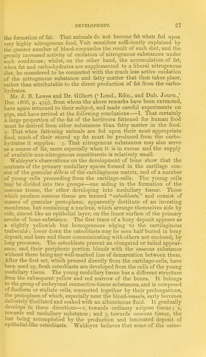the formation of fat. That animals do not become fat when fed upon very highly nitrogeuous food, Voit considers sufficiently explained by the greater number of blood-corpuscles the result of such diet, and the ready increased activity of oxidation of nitrogenous substances uuder such conditions; whilst, on the other hand, the accumulation of fat, when fat and carbo-hydrates are supplemented to a liberal nitrogenous diet, he considered to be connected with the much less active oxidation of the nitrogenous substance and fatty matter that then takes place, rather than attributable to the direct production of fat from the carbo- hvdrates. ' Mr. J. B. Lawes and Dr. Gilbert (' Lond., Edin., and Dub. Journ.,' Dec. 1866, p. 439), from whom the above remarks have been extracted, have again returned to their subject, and made careful experiments on pigs, and have arrived at the following conclusions :—1. That certainly a large proportion of the fat of the herbivora fattened for human food must be derived from other substances than fatty matter in the food. 2. That when fattening animals are fed upon their most appropriate food, much of their stored up fat must be produced from the carbo- hydrates it supplies. 3. That nitrogenous substances may also serve as a source of fat, more especially when it is in excess and the supply of available non-nitrogenous constituents is relatively small. Waldeyer's observations on the development of bone show that the contents of the primary medullary spaces formed in the cartilage con- sist of the granular debris of the cartilaginous matrix, and of a number of young cells proceeding from the cartilage-cells. The young cells may be divided into two groups—one aiding in the formation of the osseous tissue, the other developing into medullary tissue. Those which produce osseous tissue are termed osteoblasts,' and consist of masses of granular protoplasm, apparently destitute of an investing membrane, but containing a nucleus, which arrange themselves side by side, almost like an epithelial layer, on the inner surface of the primary areola? of bone-substance. The first trace of a bony deposit appears as a slightly yellowish but homogeneous edging to the cartilaginous trabecular; lower down the osteoblasts may be seen half buried in bony deposit, and here and there communicating with others not enclosed, by long processes. The osteoblasts present an elongated or tailed appear- ance, and, their peripheric portion blends with the osseous substance without there being any well-marked line of demarcation between them. After the first set, which proceed directly from the cartilage-cells, have been used up, fresh osteoblasts are developed from the cells of the young medullary tissue. The young medullary tissue has a different structure from the subsequent yellow and red marrow of the bones. It belongs to the group of embryonal connective-tissue substances, and is composed of fusiform or stellate cells, connected together by their prolongations, the protoplasm of which, especially near the blood-vessels, early becomes delicately fibrillated and soaked with an albuminous fluid. It gradually develops in three directions—1, towards ordinary adipose tissue; 2, towards red medullary substance ; and 3, towards osseous tissue, the last being accomplished by the production and laminated deposit of epithelial-like osteoblasts. Waldeycr believes that some of the osteo-