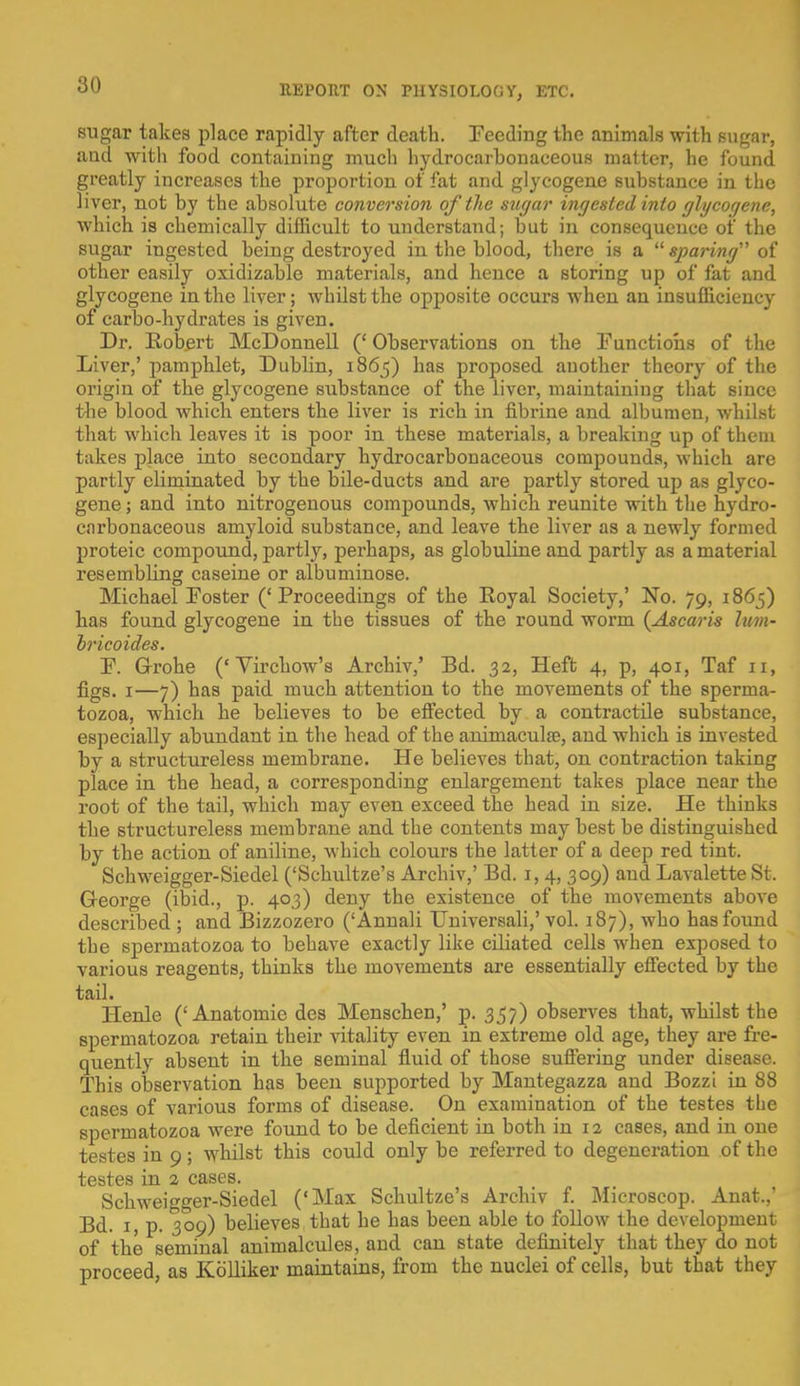 sugar takes place rapidly after death. Feeding the animals with sugar, and with food containing much hydrocarhonaceous matter, he found greatly increases the proportion of fat and glycogene substance in the liver, not by the absolute conversion of the sugar ingested into glycogene, which is chemically difficult to understand; but in consequence of the sugar ingested being destroyed in the blood, there is a  sparing of other easily oxidizable materials, and hence a storing up of fat and glycogene in the liver; whilst the opposite occurs when an insufficiency of carbo-hydrates is given. Dr. Bobert McDonnell (' Observations on the Functions of the Liver,' pamphlet, Dublin, 1865) has proposed another theory of the origin of the glycogene substance of the liver, maintaining that since the blood which enters the liver is rich in fibrine and albumen, whilst that which leaves it is poor in these materials, a breaking up of them takes place into secondary hydrocarhonaceous compounds, which are partly eliminated by the bile-ducts and are partly stored up as glyco- gene ; and into nitrogenous compounds, which reunite with the hydro- carbonaceous amyloid substance, and leave the liver as a newly formed proteic compound, partly, perhaps, as globuline and partly as a material resembbng caseine or albuminose. Michael Foster (' Proceedings of the Koyal Society,' No. 79, 1865) has found glycogene in the tissues of the round worm {Ascaris him- hricoides. F. Grohe ('Virchow's Archiv,' Bd. 32, Heft 4, p, 401, Taf 11, figs. 1—7) has paid much attention to the movements of the sperma- tozoa, which he believes to be effected by a contractile substance, especially abundant in the head of the animacula?, and which is invested by a structureless membrane. He believes that, on contraction taking place in the head, a corresponding enlargement takes place near the root of the tail, which may even exceed the head in size. He thinks the structureless membrane and the contents may best be distinguished by the action of aniline, which colours the latter of a deep red tint. Schweigger-Siedel ('Schultze's Archiv,' Bd. 1, 4, 309) and Lavalette St. George (ibid., p. 403) deny the existence of the movements above described ; and Bizzozero ('Annali Universali,' vol. 187), who has found the spermatozoa to behave exactly like ciliated cells when exposed to various reagents, thinks the movements are essentially effected by the tail. Henle ('Anatomie des Menschen,' p. 357) observes that, whilst the spermatozoa retain their vitality even in extreme old age, they are fre- quently absent in the seminal fluid of those suffering under disease. This observation has been supported by Mantegazza and Bozzi in 88 cases of various forms of disease. On examination of the testes the spermatozoa were found to be deficient in both in 12 cases, and in one testes in 9; whilst this could only be referred to degeneration of the testes in 2 cases. Schweigger-Siedel ('Max Schultze's Archiv f. Microscop. Anat.,' Bd. 1, p. 309) believes that he has been able to follow the development of the seminal animalcules, and can state definitely that they do not proceed, as Kblliker maintains, from the nuclei of cells, but that they