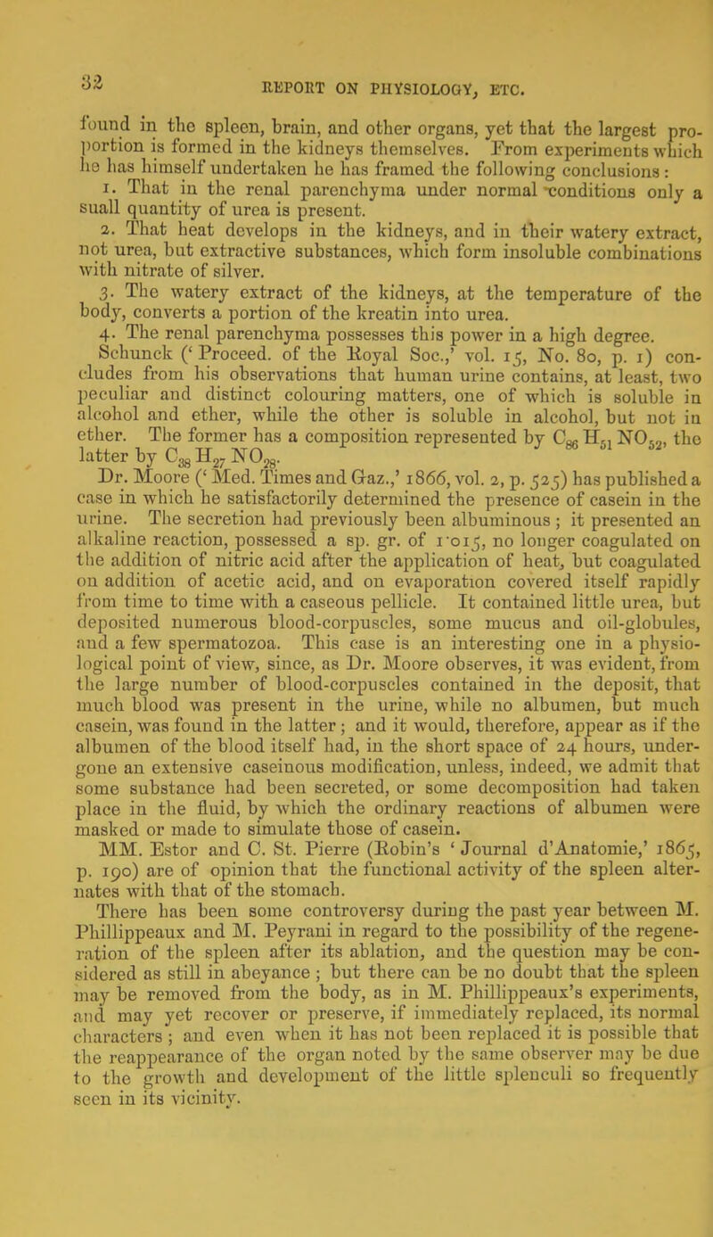 ■6-Z found in the spleen, brain, and other organa, yet that the largest pro- portion is formed in the kidneys themselves. From experiments which he has himself undertaken he has framed the following conclusions: 1. That in the renal parenchyma under normal -conditions only a snail quantity of urea is present. 2. That heat develops in the kidneys, and in their watery extract, not urea, but extractive substances, which form insoluble combinations with nitrate of silver. 3. The watery extract of the kidneys, at the temperature of the body, converts a portion of the kreatin into urea. 4. The renal parenchyma possesses this power in a high degree. Schunck ('Proceed, of the Eoyal Soc.,' vol. 15, No. 80, p. 1) con- cludes from his observations that human urine contains, at least, two peculiar and distinct colouring matters, one of which is soluble in alcohol and ether, while the other is soluble in alcohol, but not in ether. The former has a composition represented by Cm H51 N052, the latter by H2- N028. Dr. Moore (' Med. Times and Gaz.,' 1866, vol. 2, p. 525) has published a case in which he satisfactorily determined the presence of casein in the urine. The secretion had previously been albuminous ; it presented an alkaline reaction, possessed a sp. gr. of 1015, no longer coagulated on the addition of nitric acid after the application of heat, but coagulated on addition of acetic acid, and on evaporation covered itself rapidly from time to time with a caseous pellicle. It contained little urea, but deposited numerous blood-corpuscles, some mucus and oil-globules, and a few spermatozoa. This case is an interesting one in a physio- logical point of view, since, as Dr. Moore observes, it was evident, from the large number of blood-corpuscles contained in the deposit, that much blood was present in the urine, while no albumen, but much casein, was found in the latter ; and it would, therefore, appear as if the albumen of the blood itself had, in the short space of 24 hours, under- gone an extensive caseinous modification, unless, indeed, we admit that some substance had been secreted, or some decomposition had taken place in the fluid, by which the ordinary reactions of albumen were masked or made to simulate those of casein. MM. Estor and C. St. Pierre (Eobin's 'Journal d'Anatomie,' 1865, p. 190) are of opinion that the functional activity of the spleen alter- nates with that of the stomach. There has beeu some controversy during the past year between M. Phillippeaux and M. Peyrani in regard to the possibility of the regene- ration of the spleen after its ablation, and the question may be con- sidered as still in abeyance ; but there can be no doubt that the spleen may be removed from the body, as in M. Phillippeaux's experiments, and may yet recover or preserve, if immediately replaced, its normal characters ; and even when it has not been replaced it is possible that the reappearance of the organ noted by the same observer may be due to the growth and development of the little splenculi bo frequently seen in its vicinity.