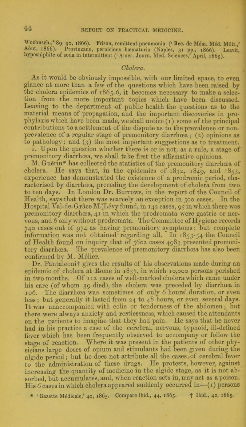 Wochnsch.,' 89, 90, 1866). Frison, remittent pneumonia (' Bee. de Mem. Med. Milit.,' Aout, 1866). Provinzano, pernicious bajmaturia (Naples, 31 pp., 1866). Leavit, hyposulphite of soda in intermittent ('Amer. Joum. Med. Sciences,' April, 1865). Cholera. As it would be obviously impossible, with our limited space, to even glance at more than a few of the questions which have been raised by the cholera epidemics of 1865-6, it becomes necessary to make a selec- tion from the more important topics which have been discussed. Leaving to the department of public health the questions as to the material means of propagation, and the important discoveries in pro- phylaxis which have been made, we shall notice (1) some of the principal contributions to a settlement of the dispute as to the prevalence or non- prevalence of a regular stage of premonitory diarrhoea; (2) opinions as to pathology; and (3) the most important suggestions as to treatment. 1. Upon the question whether there is or is not, as a rule, a stage of premonitory diarrhoea, we shall take first the affirmative opinions. M. Guerin* has collected the statistics of the premonitory diarrhoea of cholera. He says that, in the epidemics of 1832, 1849, and .'853, experience has demonstrated the existence of a prodromic period, cha- racterised by diarrhoea, preceding the development of cholera from two to ten days. In London Dr. Burrows, in the report of the Council of Health, says that there was scarcely an exception in 500 cases. In the Hospital Val-de-Grace M/Levy found, in 142 cases, 95 in which there was premonitory diarrhoea, 41 in which the prodromata were gastric or ner- vous, and 6 only without prodromata. The Committee of Hygiene records 740 cases out of 974 as having premonitory symptoms; but complete information was not obtained'regarding all. In 1853-54 the Council of Health found on inquiry that of 5602 cases 4983 presented premoni- tory diarrhoea. The prevalence of premonitory diarrhoea has also been confirmed by M. Melier. Dr. Pantaleonif gives the results of his observations made during an epidemic of cholera at Borne in 1837, in which 10,000 persons perished in two months. Of 112 cases of well-marked cholera which came under his care (of whom 39 died), the cholera was preceded by diarrhoea in 106. The diarrhoea was sometimes of only 6 hours' duration, or even less ; but generally it lasted from 24 to 48 hours, or even several days. It was unaccompanied with colic or tenderness of the abdomen; but there were always anxiety and restlessness, which caused the attendants on the patients to imagine that they had pain. He says that he never had in his practice a case of the cerebral, nervous, typhoid, ill-defined fever which has been frequently observed to accompany or follow the stage of reaction. Where it was present in the patients of other phy- sicians large doses of opium and stimulants had been given during the algide period; but he does not attribute all the cases of cerebral fever to the administration of these drugs. He protests, however, against increasing the quantity of medicine in the algide stage, as it is not ab- sorbed, but accumulates, and, when reaction sets in, may act as a poison. His 6 cases in which cholera appeared suddenly occurred in—(1) persons * ' Gazette Medicale,' 40, 1865. Compare ibid., 44, 1865. f Ibid., 42, 1865.