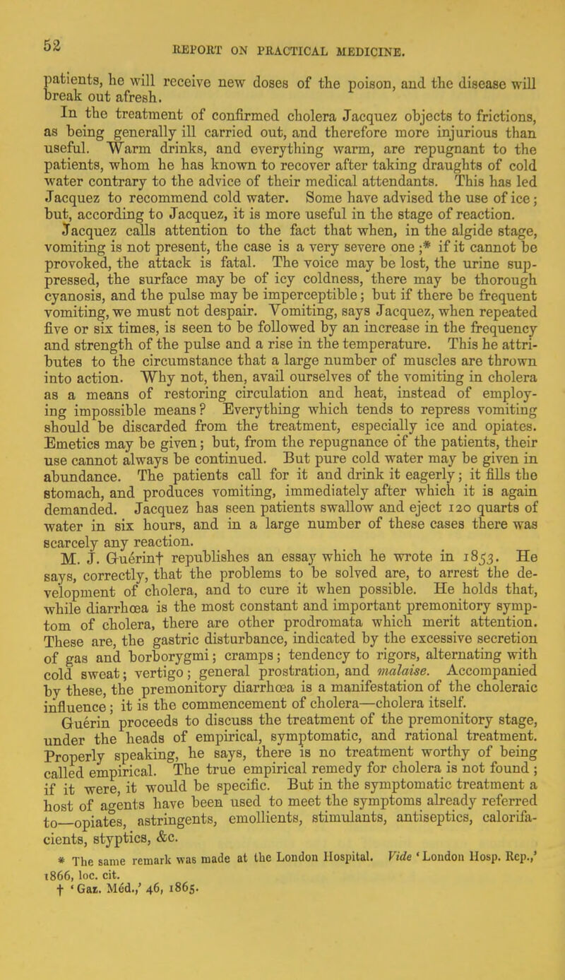 patients, he will receive new doses of the poison, and the disease will break out afresh. In the treatment of confirmed cholera Jacquez objects to frictions, as being generally ill carried out, and therefore more injurious than useful. Warm drinks, and everything warm, are repugnant to the patients, whom he has known to recover after taking draughts of cold water contrary to the advice of their medical attendants. This has led Jacquez to recommend cold water. Some have advised the use of ice; but, according to Jacquez, it is more useful in the stage of reaction. Jacquez calls attention to the fact that when, in the algide stage, vomiting is not present, the case is a very severe one ;* if it cannot be provoked, the attack is fatal. The voice may be lost, the urine sup- pressed, the surface may be of icy coldness, there may be thorough cyanosis, and the pulse may be imperceptible; but if there be frequent vomiting, we must not despair. Vomiting, says Jacquez, when repeated five or six times, is seen to be followed by an increase in the frequency and strength of the pulse and a rise in the temperature. This he attri- butes to the circumstance that a large number of muscles are thrown into action. Why not, then, avail ourselves of the vomiting in cholera as a means of restoring circulation and heat, instead of employ- ing impossible means? Everything which tends to repress vomiting should be discarded from the treatment, especially ice and opiates. Emetics may be given; but, from the repugnance of the patients, their use cannot always be continued. But pure cold water may be given in abundance. The patients call for it and drink it eagerly; it fills the stomach, and produces vomiting, immediately after which it is again demanded. Jacquez has seen patients swallow and eject 120 quarts of water in six hours, and in a large number of these cases there was scarcely any reaction. M. J. Gruerinf republishes an essay which he wrote in 1853. He says, correctly, that the problems to be solved are, to arrest the de- velopment of cholera, and to cure it when possible. He holds that, while diarrhoea is the most constant and important premonitory symp- tom of cholera, there are other prodromata which merit attention. These are, the gastric disturbance, indicated by the excessive secretion of gas and borborygmi; cramps; tendency to rigors, alternating with cold sweat; vertigo; general prostration, and malaise. Accompanied by these, the premonitory diarrhoea is a manifestation of the choleraic influence; it is the commencement of cholera—cholera itself. Guerin' proceeds to discuss the treatment of the premonitory stage, under the heads of empirical, symptomatic, and rational treatment. Properly speaking, he says, there is no treatment worthy of being called empirical. The true empirical remedy for cholera is not found ; if it were it would be specific. But in the symptomatic treatment a host of agents have been used to meet the symptoms already referred t0 opiates, astringents, emollients, stimulants, antiseptics, caloriia- cients, styptics, &c. * The same remark was made at the London Hospital. Vide 'London Hosp. Rep.,' t866, loc. cit.