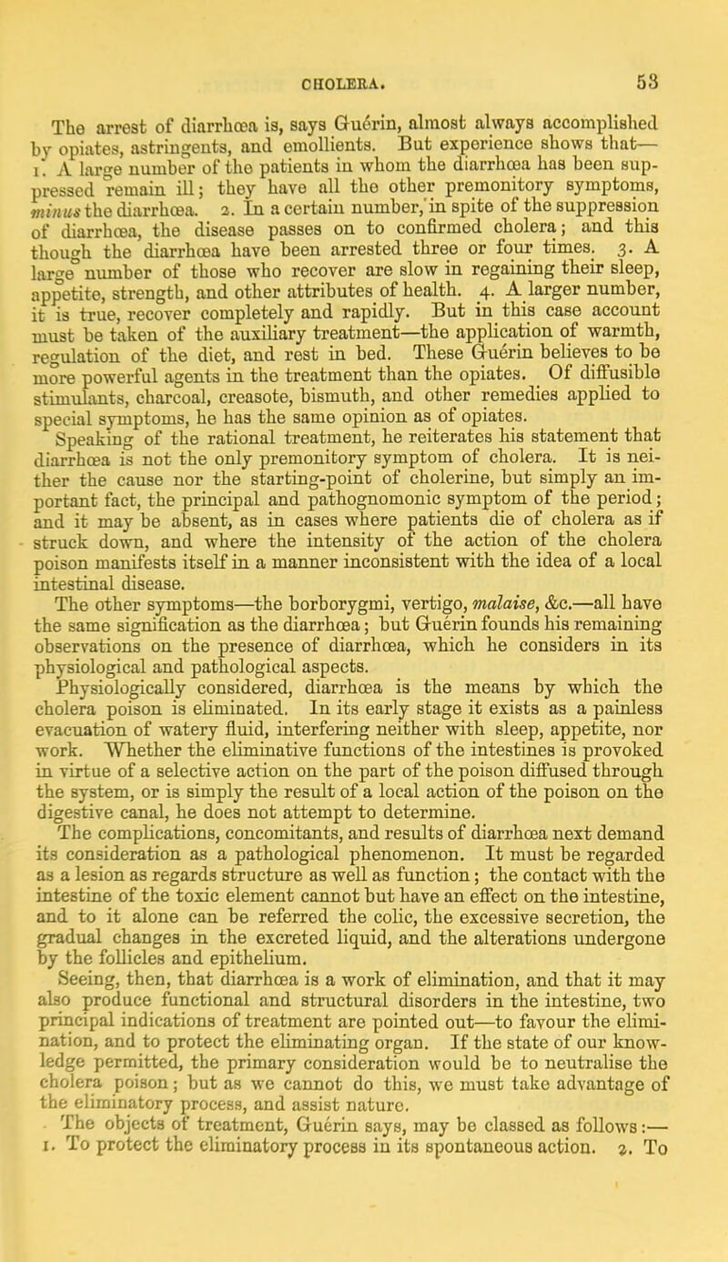 The arrest of diarrhoea is, says Guerin, almost always accomplished by opiates, astringents, and emollients. But experience shows that— i. A large number of the patients in whom the diarrhoea has been sup- pressed remain ill; they have all the other premonitory symptoms, mtntM the diarrhoea. 2. In a certain number,'in spite of the suppression of diarrhoea, the disease passes on to confirmed cholera; and this though the diarrhoea have been arrested three or four times. 3. A large° number of those who recover are slow in regaining their sleep, appetite, strength, and other attributes of health. 4. A larger number, it is true, recover completely and rapidly. But in this case account must be taken of the auxiliary treatment—the application of warmth, regulation of the diet, and rest in bed. These Guerin believes to be more powerful agents in the treatment than the opiates. Of diffusible stimulants, charcoal, creasote, bismuth, and other remedies applied to special symptoms, he has the same opinion as of opiates. Speaking of the rational treatment, he reiterates his statement that diarrhoea is not the only premonitory symptom of cholera. It is nei- ther the cause nor the starting-point of cholerine, but simply an im- portant fact, the principal and pathognomonic symptom of the period; and it may be absent, as in cases where patients die of cholera as if struck down, and where the intensity of the action of the cholera poison manifests itself in a manner inconsistent with the idea of a local intestinal disease. The other symptoms—the borborygmi, vertigo, malaise, &c.—all have the same signification as the diarrhoea; but Gruerin founds his remaining observations on the presence of diarrhoea, which he considers in its physiological and pathological aspects. Physiologically considered, diarrhoea is the means by which the cholera poison is eliminated. In its early stage it exists as a painless evacuation of watery fluid, interfering neither with sleep, appetite, nor work. Whether the eHminative functions of the intestines is provoked in virtue of a selective action on the part of the poison diffused through the system, or is simply the result of a local action of the poison on the digestive canal, he does not attempt to determine. The complications, concomitants, and results of diarrhoea next demand its consideration as a pathological phenomenon. It must be regarded as a lesion as regards structure as well as function; the contact with the intestine of the toxic element cannot but have an effect on the intestine, and to it alone can be referred the coHe, the excessive secretion, the gradual changes in the excreted liquid, and the alterations undergone by the follicles and epithelium. Seeing, then, that diarrhoea is a work of elimination, and that it may also produce functional and structural disorders in the intestine, two principal indications of treatment are pointed out—to favour the elimi- nation, and to protect the ehminating organ. If the state of our know- ledge permitted, the primary consideration would be to neutralise the cholera poison; but as we cannot do this, we must take advantage of the eliminatory process, and assist nature. The objects of treatment, Guerin says, may be classed as follows:— 1. To protect the eliminatory process in its spontaneous action. 2. To