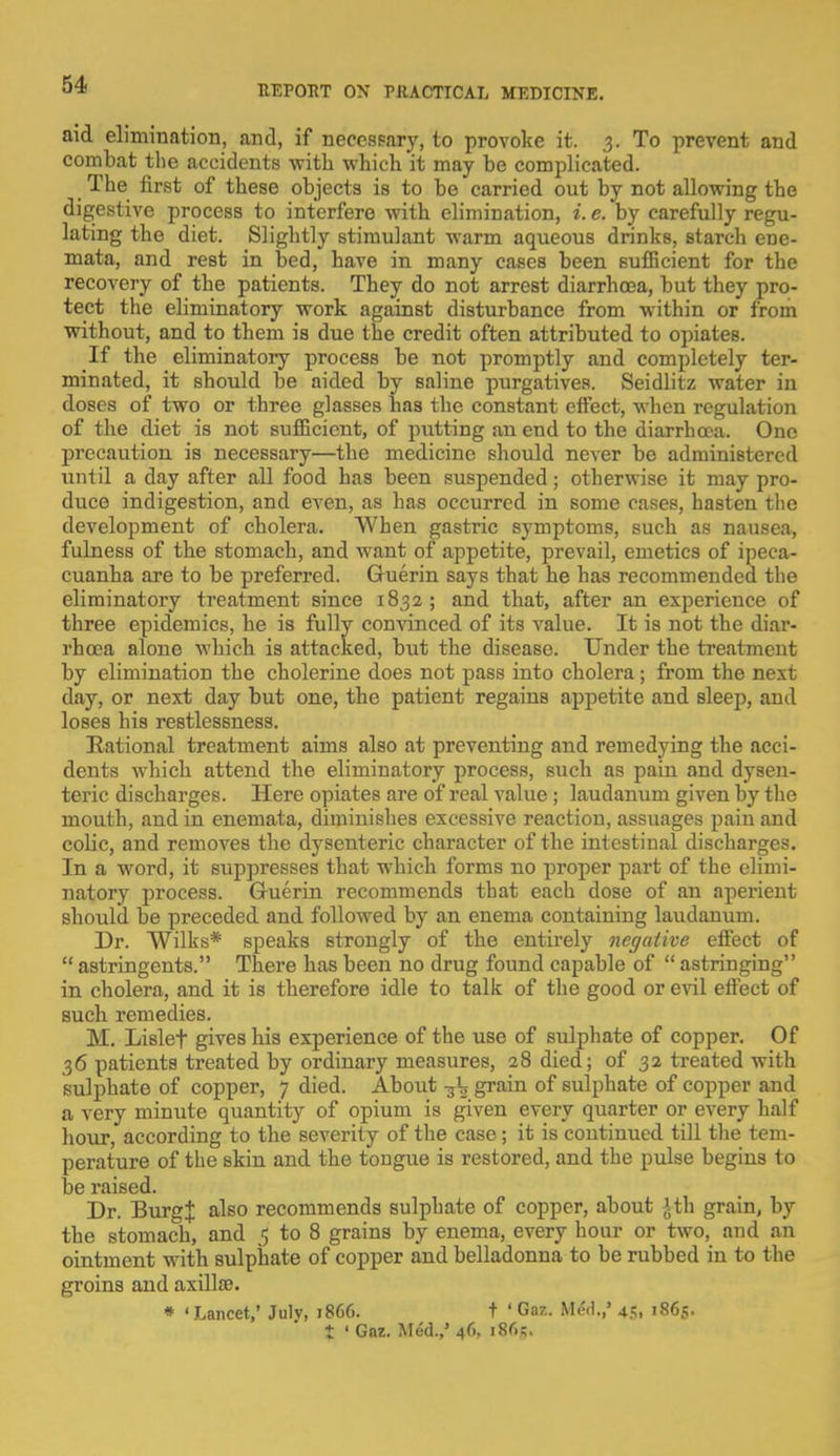 aid elimination, and, if necessary, to provoke it. 3. To prevent and combat the accidents with which it may be complicated. The first of these objects is to be carried out by not allowing the digestive process to interfere with elimination, i. e. by carefully regu- lating the diet. Slightly stimulant warm aqueous drinks, starch ene- mata, and rest in bed, have in many cases been sufficient for the recovery of the patients. They do not arrest diarrhoea, but they pro- tect the eliminatory work against disturbance from within or from without, and to them is due the credit often attributed to opiates. If the eliminatory process be not promptly and completely ter- minated, it should be aided by saline purgatives. Seidlitz water in doses of two or three glasses has the constant effect, when regulation of the diet is not sufficient, of putting an end to the diarrhoea. One precaution is necessary—the medicine should never be administered until a day after all food has been suspended; otherwise it may pro- duce indigestion, and even, as has occurred in some cases, hasten the development of cholera. When gastric symptoms, such as nausea, fulness of the stomach, and want of appetite, prevail, emetics of ipeca- cuanha are to be preferred. Guerin says that he has recommended the eliminatory treatment since 1832; and that, after an experience of three epidemics, he is fully convinced of its value. It is not the diar- rhoea alone which is attacked, but the disease. Under the treatment by elimination the cholerine does not pass into cholera; from the next day, or next day but one, the patient regains appetite and sleep, and loses his restlessness. Rational treatment aims also at preventing and remedying the acci- dents which attend the eliminatory process, such as pain and dysen- teric discharges. Here opiates are of real value ; laudanum given by the mouth, and in enemata, diminishes excessive reaction, assuages pain and colic, and removes the dysenteric character of the intestinal discharges. In a word, it suppresses that which forms no proper part of the elimi- natory process. Guerin recommends that each dose of an aperient should be preceded and followed by an enema containing laudanum. Dr. Wilks* speaks strongly of the entirely negative effect of  astringents. There has been no drug found capable of  astringing in cholera, and it is therefore idle to talk of the good or evil effect of such remedies. M. Lislef gives his experience of the use of sulphate of copper. Of 36 patients treated by ordinary measures, 28 died; of 32 treated with sulphate of copper, 7 died. About ^\ grain of sulphate of copper and a very minute quantity of opium is given every quarter or every half hour, according to the severity of the case; it is continued till the tem- perature of the skin and the tongue is restored, and the pulse begins to be raised. Dr. BurgJ also recommends sulphate of copper, about Jth grain, by the stomach, and i to 8 grains by enema, every hour or two, and an ointment with sulphate of copper and belladonna to be rubbed in to the groins and axilla;. * 'Lancet,' Julv, 1866. t ' Gaz. Med.,' 45, 1865. t ' Gaz. Med.,' 46. i8r>;.