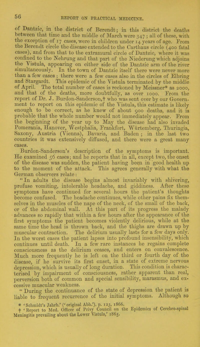 of Dantzic, in the district of Berendt; in this district the deaths between that time and the middle of March were 347 ; all of these, with the exception of 17 eases, were in children under 14 years of age. From the Berendt circlo the disease extended to the Carthaus circle (400 fatal cases), and from that to the extramural circle of Dantzic, where it was confined to the Nehrung and that part of the Niederung which adjoins the Vistula, appearing on either side of the Dantzic arm of the river simultaneously. In the town of Dantzic itself there were never more than a few cases ; there were a few cases also in the circles of Elbring and Stargardt. This epidemic of the Vistula terminated by the middle of April. The total number of cases is reckoned by Meissner* as 2000, and that of the deaths, more doubtfully, as over 1000. From the report of Dr. J. Burdon-Sanderson.t who was sent over by our Govern- ment to report on this epidemic of the Vistula, this estimate is likely enough to be correct, as he knew of about 900 deaths, and it is probable that the whole number would not immediately appear. From the beginning of the year up to May the disease had also invaded Pomerania, Hanover, Westphalia, Frankfort, AViirtemberg, Thuringia, Saxony, Austria (Vienna), Bavaria, and Baden ; in the last two countries it was extensively diffused, and there were a great many cases. Burdon-Sanderson's description of the symptoms is important. He examined 56 cases; and he reports that in all, except two, the onset of the disease was sudden, the patient having been in good health up to the moment of the attack. This agrees generally with what the German observers relate: In adults the disease begins almost invariably with shivering, profuse vomiting, intolerable headache, and giddiness. After these symptoms have continued for several hours the patient's thoughts become confused. The headache continues, while other pains fix them- selves in the muscles of the nape of the neck, of the small of the back, or of the abdominal wall. At this part of its progress the malady advances so rapidly that within a few hours after the appearance of the first symptoms the patient becomes violently delirious, while at the same time the head is thrown back, and the thighs are drawn up by muscular contraction. The delirium usually lasts for a few days only. In the worst cases the patient lapses into profound insensibility, which continues until death. In a few rare instances he regains complete consciousness as the delirium ceases, and enters on convalescence. Much more frequently he is left on the third or fourth day of the disease, if he survive its first onset, in a state of extreme nervous depression, which is usually of long duration. This condition is charac- terised by impairment of consciousness, rather apparent than real, perversion both of common and special sensibility, marasmus, and ex- cessive muscular weakness. « During the continuance of the state of depression the patient is liable to frequent recurrence of the initial symptoms. Although so * 'Schmidt's Jahrb.' ('original Abh.'), p. 123, 1866. t 'Report to Med. Officer of Privy Council on the Epidemics of Cerebro-spinal Meningitis prevailing about the Lower Vistula/ 1865.
