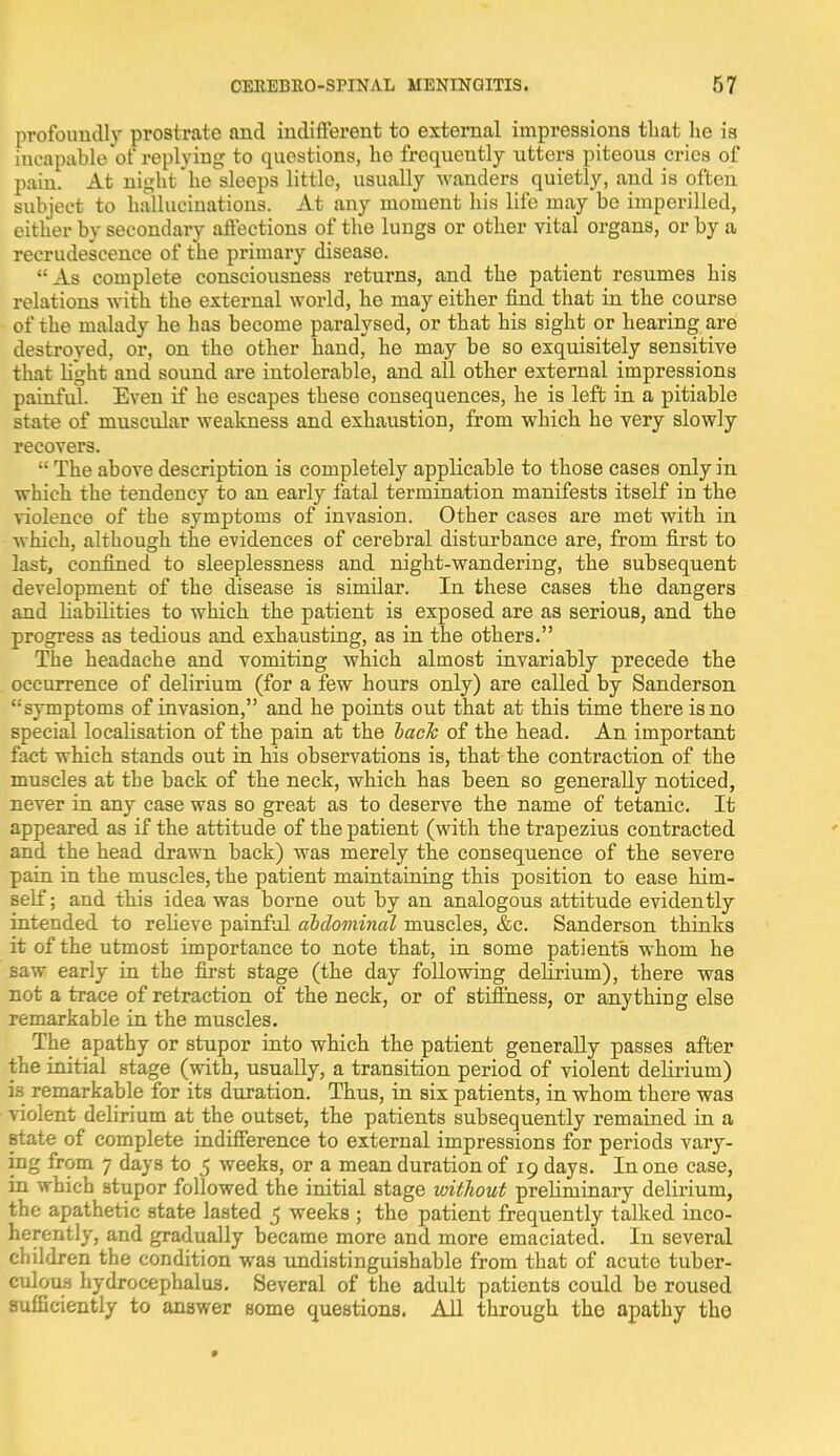 profoundly prostrate and indifferent to external impressions that he is iucapable of replying to questions, ho frequently utters piteous cries of pain. At night he sleeps little, usually wanders quietly, and is often subject to hallucinations. At any moment his life may be imperilled, either by secondary affections of the lungs or other vital organs, or by a recrudescence of the primary disease. As complete consciousness returns, and the patient resumes his relations with the external world, he may either find that in the course of the malady he has become paralysed, or that his sight or hearing are destroyed, or, on the other hand, he may be so exquisitely sensitive that light and sound are intolerable, and all other external impressions painful. Even if he escapes these consequences, he is left in a pitiable state of muscular weakness and exhaustion, from which he very slowly recovers.  The above description is completely applicable to those cases only in which the tendency to an early fatal termination manifests itself in the violence of the symptoms of invasion. Other cases are met with in which, although the evidences of cerebral disturbance are, from first to last, confined to sleeplessness and night-wandering, the subsequent development of the disease is similar. In these cases the dangers and liabilities to which the patient is exposed are as serious, and the progress as tedious and exhausting, as in the others. The headache and vomiting which almost invariably precede the occurrence of delirium (for a few hours only) are called by Sanderson ''symptoms of invasion, and he points out that at this time there is no special localisation of the pain at the hack of the head. An important fact which stands out in his observations is, that the contraction of the muscles at the back of the neck, which has been so generally noticed, never in any case was so great as to deserve the name of tetanic. It appeared as if the attitude of the patient (with the trapezius contracted and the head drawn back) was merely the consequence of the severe pain in the muscles, the patient maintaining this position to ease him- self ; and this idea was borne out by an analogous attitude evidently intended to relieve painful abdominal muscles, &c. Sanderson thinks it of the utmost importance to note that, in some patients whom he saw early in the first stage (the day following delirium), there was not a trace of retraction of the neck, or of stiffness, or anything else remarkable in the muscles. The apathy or stupor into which the patient generally passes after the initial stage (with, usually, a transition period of violent delirium) is remarkable for its duration. Thus, in six patients, in whom there was violent delirium at the outset, the patients subsequently remained in a state of complete indifference to external impressions for periods vary- ing from 7 days to 5 weeks, or a mean duration of 19 days. In one case, in which stupor followed the initial stage without preliminary delirium, the apathetic state lasted 5 weeks ; the patient frequently talked inco- herently, and gradually became more and more emaciated. In several children the condition was undistinguishable from that of acute tuber- culous hydrocephalus. Several of the adult patients could be roused sufficiently to answer some questions. All through the apathy tho