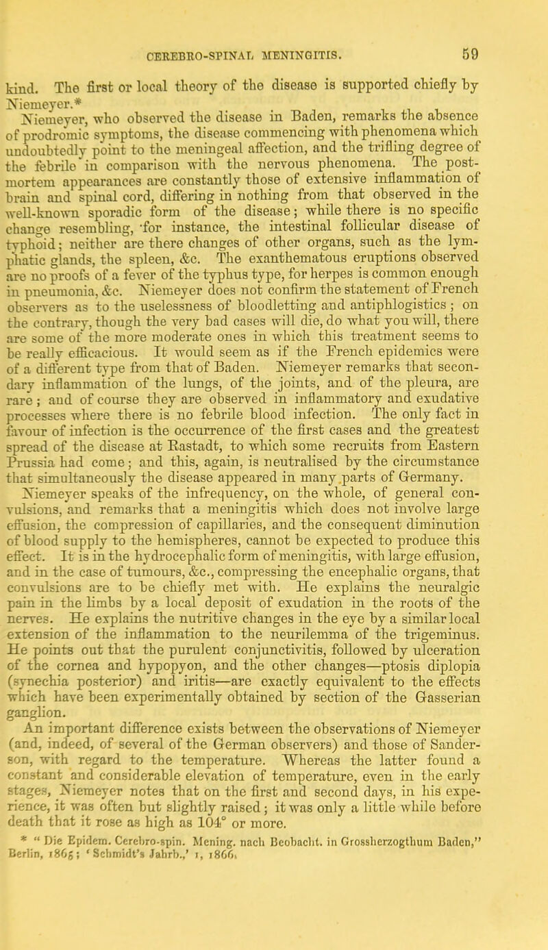 kind. The first or local theory of the disease is supported chiefly hy Niemeyer.* Niemeyer, who observed the disease in Baden, remarks the absence of prodromic symptoms, the disease commencing with phenomena which undoubtedly point to the meningeal affection, and the trifling degree of the febrile in comparison with the nervous phenomena. The post- mortem appearances are constantly those of extensive inflammation of brain and spinal cord, differing in nothing from that observed in the well-known sporadic form of the disease; while there is no specific change resembling, for instance, the intestinal follicular disease of tvphoid; neither are there changes of other organs, such as the lym- phatic glands, the spleen, &c. The exanthematous eruptions observed are no proofs of a fever of the typhus type, for herpes is common enough in pneumonia, &c. Niemeyer does not confirm the statement of French observers as to the uselessness of bloodletting and antiphlogistics ; on the contrary, though the very bad cases will die, do what you will, there are some of the more moderate ones in which this treatment seems to be really efficacious. It would seem as if the French epidemics were of a different type from that of Baden. Niemeyer remarks that seeon- darv inflammation of the lungs, of the joints, and of the pleura, are rare ; and of course they are observed in inflammatory and exudative processes where there is no febrile blood infection. The only fact in favour of infection is the occurrence of the first cases and the greatest spread of the disease at Bastadt, to which some recruits from Eastern Prussia had come; and this, again, is neutralised by the circumstance that simultaneously the disease appeared in many parts of Germany. Niemeyer speaks of the infrequency, on the whole, of general con- vulsions, and remarks that a meningitis which does not involve large effusion, the compression of capillaries, and the consequent diminution of blood supply to the hemispheres, cannot be expected to prodiice this effect. It is in the hydrocephalic form of meningitis, with large effusion, and in the case of tumours, &c, compressing the encephalic organs, that convulsions are to be chiefly met with. He explains the neuralgic pain in the limbs by a local deposit of exudation in the roots of the nerves. He explains the nutritive changes in the eye by a similar local extension of the inflammation to the neurilemma of the trigeminus. He points out that the purulent conjunctivitis, followed by ulceration of the cornea and hypopyon, and the other changes—ptosis diplopia (synechia posterior) and iritis—are exactly equivalent to the effects which have been experimentally obtained by section of the Gasserian ganglion. An important difference exists between the observations of Niemeyer (and, indeed, of several of the German observers) and those of Sander- son, with regard to the temperature. Whereas the latter found a constant and considerable elevation of temperature, even in the early stages, Niemeyer notes that on the first and second days, in his expe- rience, it was often but slightly raised; it was only a little whilo before death that it rose as high as 104° or more. *  Die Epidem. Cerebro-gpin. Mening. nach Beobacht. in Grossherzogtlium Baden, Berlin, i86g; 'Schmidt's Jahrb.,' i, 18661