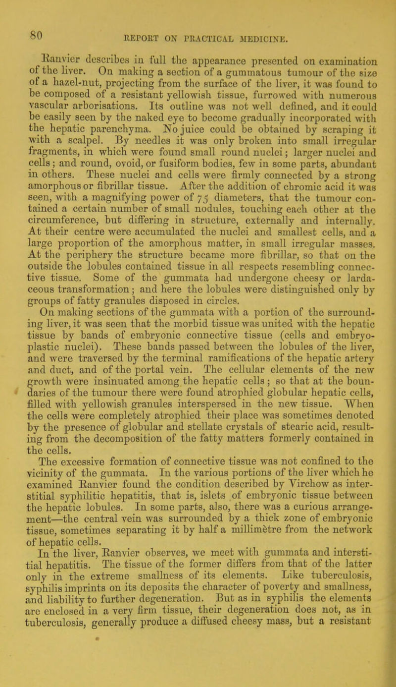 llauvior describes in full the appearance presented on examination of the liver. On making a section of a gummatous tumour of the size of a hazel-nut, projecting from the surface of the liver, it was found to be composed of a resistant yellowish tissue, furrowed with numerous vascular arborisations. Its outline was not well denned, and it could be easily seen by the naked eye to become gradually incorporated with the hepatic parenchyma. No juice could be obtained by scraping it with a scalpel. By needles it was only broken into small irregular fragments, in which were found small round nuclei; larger nuclei and cells ; and round, ovoid, or fusiform bodies, few in some parts, abundant in others. These nuclei and cells were firmly connected by a strong amorphous or fibrillar tissue. After the addition of chromic acid it was seen, with a magnifying power of 75 diameters, that the tumour con- tained a certain number of small nodules, touching each other at the circumference, but differing in structure, externally and internally. At their centre were accumulated the nuclei and smallest cells, and a large proportion of the amorphous matter, in small irregular masses. At the periphery the structure became more fibrillar, so that on the outside the lobules contained tissue in all respects resembling connec- tive tissue. Some of the gummata had undergone cheesy or larda- ceous transformation; and here the lobules were distinguished only by groups of fatty granules disposed in circles. On making sections of the gummata with a portion of the surround- ing liver, it was seen that the morbid tissue was united with the hepatic tissue by bands of embryonic connective tissue (cells and embryo- plastic nuclei). These bands passed between the lobules of the liver, and were traversed by the terminal ramifications of the hepatic artery and duct, and of the portal vein. The cellular elements of the new growth were insinuated among the hepatic cells ; so that at the boun- daries of the tumour there were found atrophied globular hepatic cells, filled with yellowish granules interspersed in the new tissue. When the cells were completely atrophied their place was sometimes denoted by the presence of globular and stellate crystals of stearic acid, result- ing from the decomposition of the fatty matters formerly contained in the cells. The excessive formation of connective tissue was not confined to the vicinity of the gummata. In the various portions of the liver which he examined Eanvier found the condition described by Virchow as inter- stitial syphibtic hepatitis, that is, islets of embryonic tissue between the hepatic lobules. In some parts, also, there was a curious arrange- ment—the central vein was surrounded by a thick zone of embryonic tissue, sometimes separating it by half a millimetre from the network of hepatic cells. In the liver, Eanvier observes, we meet with gummata and intersti- tial hepatitis. The tissue of the former differs from that of the latter only in the extreme smallness of its elements. Like tuberculosis, syphilis imprints on its deposits the character of poverty and smallness, and liability to further degeneration. But as in syphilis the elements are enclosed in a very firm tissue, their degeneration does not, as in tuberculosis, generally produce a diffused cheesy mass, but a resistant