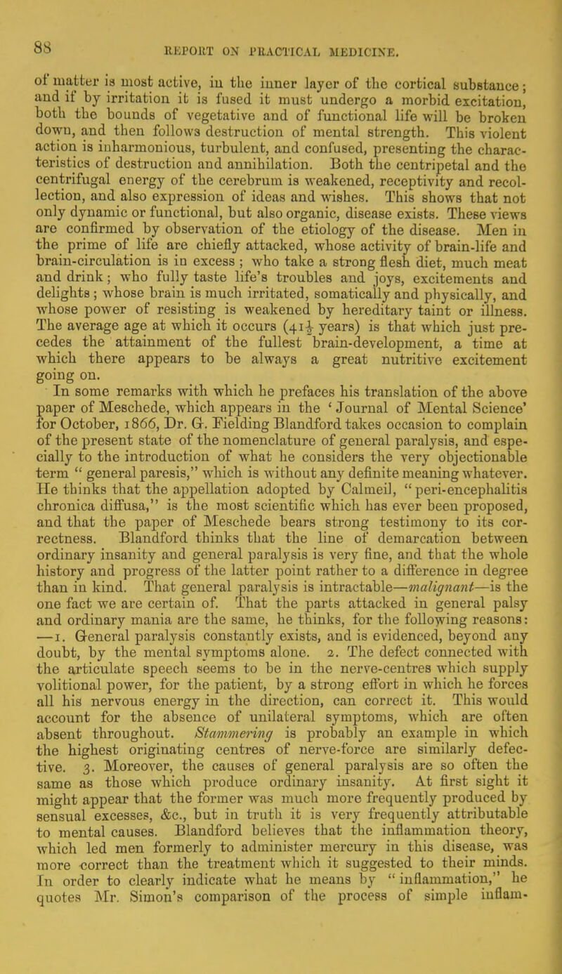 of matter is most active, iu the inner layer of the cortical subBtance; and if by irritation it is fused it must undergo a morbid excitation, both the bounds of vegetative and of functional life will be broken dowu, and then follows destruction of mental strength. This violent action is inharmonious, turbulent, and confused, presenting the charac- teristics of destruction aud annihilation. Both the centripetal and the centrifugal energy of the cerebrum is weakened, receptivity and recol- lection, and also expression of ideas and wishes. This shows that not only dynamic or functional, but also organic, disease exists. These views are confirmed by observation of the etiology of the disease. Men in the prime of life are chiefly attacked, whose activity of brain-life and brain-circulation is in excess ; who take a strong flesh diet, much meat and drink; who fully taste life's troubles and joys, excitements and delights ; whose brain is much irritated, somatically and physically, and whose power of resisting is weakened by hereditary taint or illness. The average age at which it occurs (41^ years) is that which just pre- cedes the attainment of the fullest brain-development, a time at which there appears to be always a great nutritive excitement going on. In some remarks with which he prefaces his translation of the above paper of Meschede, which appears in the ' Journal of Mental Science' for October, 1866, Dr. G. Fielding Blandford takes occasion to complain of the present state of the nomenclature of general paralysis, and espe- cially to the introduction of what he considers the very objectionable term  general paresis, which is without any definite meaning whatever. He thinks that the appellation adopted by Calmeil,  peri-encephalitis chronica diffusa, is the most scientific which has ever been proposed, and that the paper of Meschede bears strong testimony to its cor- rectness. Blandford thinks that the line of demarcation between ordinary insanity and general paralysis is very fine, and that the whole history and progress of the latter point rather to a difference in degree than in kind. That general paralysis is intractable—malignant—is the one fact we are certain of. That the parts attacked in general palsy and ordinary mania are the same, he thinks, for the following reasons: — 1. General paralysis constantly exists, and is evidenced, beyond any doubt, by the mental symptoms alone. 2. The defect connected with the articulate speech seems to be in the nerve-centres which supply volitional power, for the patient, by a strong eflbrt in which he forces all his nervous energy in the direction, can correct it. This would account for the absence of unilateral symptoms, which are often absent throughout. Stammering is probably an example in which the highest originating centres of nerve-force are similarly defec- tive. 3. Moreover, the causes of general paralysis are so often the same as those which produce ordinary insanity. At first sight it might appear that the former was much more frequently produced by sensual excesses, &c, but in truth it is very frequently attributable to mental causes. Blandford believes that the inflammation theory, which led men formerly to administer mercury in this disease, was more correct than the treatment which it suggested to their minds. In order to clearly indicate what he means by  inflammation, he quotes Mr. Simon's comparison of the process of simple iuflam-