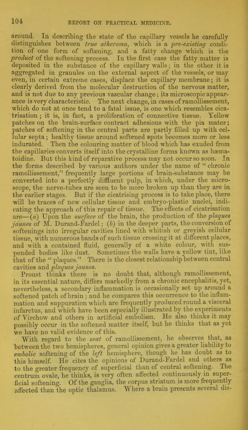 around. In describing the state of the capillary vessels he carefully distinguishes between true atheroma, which is a pre-existing condi- tion of one form of softening, and a fatty change which is the product of the softening process. In the first case the fatty matter is deposited in the substance of the capillary walls; in the other it is aggregated in granules on the external aspect of the vessels, or may even, in certain extreme cases, displace the capillary membrane; it is clearly derived from the molecular destruction of the nervous matter, and is not due to any previous vascular change; its microscopic appear- ance is very characteristic. The next change, in cases of ramollissement, which do not at once tend to a fatal issue, is one which resembles cica- trisation ; it is, in fact, a proliferation of connective tissue. Yellow patches on the brain-surface contract adhesions with the pia mater; patches of softening in the central parts are partly filled up with cel- lular septa; healthy tissue around softened spots becomes more or less indurated. Then the colouring matter of blood which has exuded from the capillaries converts itself into the crystalline forms known as haema- toidine. But this kind of reparative process may not occur so soon. In the forms described by various authors under the name of  chronic ramollissement, frequently large portions of brain-substance may be converted into a perfectly diffluent pulp, in which, under the micro- scope, the nerve-tubes are seen to be more broken up than they are in the earlier stages. But if the cicatrising process is to take place, there will be traces of new cellular tissue and embryo-plastic nuclei, indi- cating the approach of this repair of tissue. The effects of cicatrisation are—(a) Upon the surface of the brain, the production of the plaques jdimes of M. Durand-Fardel; (b) in the deeper parts, the conversion of softenings into irregular cavities lined with whitish or greyish cellular tissue, with numerous bands of such tissue crossing it at different places, and with a contained fluid, generally of a white colour, with sus- pended bodies like dust. Sometimes the walls have a yellow tint, like that of the  plaques. There is the closest relationship between central cavities and plaques jaunes. Proust thinks there is no doubt that, although ramollissement, in its essential nature, differs markedly from a chronic encephalitis, yet, nevertheless, a secondary inflammation is occasionally set up around a softened patch of brain ; and he compares this occurrence to the inflam- mation and suppuration which are frequently produced round a visceral infarctus, and which have been especially illustrated by the experiments of Virchow and others in artificial embolism. He also thinks it may possibly occur in the softened matter itself, but he thinks that as yet we have no valid evidence of this. With regard to the seat of ramollissement, he observes that, as between the two hemispheres, general opinion gives a greater liability to embolic softening of the left hemisphere, though he has doubt as to this himself. He cites the opinions of Durand-Fardel and others as to the greater frequency of superficial than of central softening. The centrum ovale, he thinks, is very often affected continuously in super- ficial softening. Of the ganglia, the corpus striatum is more frequently affected than the optic thalamus. Where a brain presents several dis-