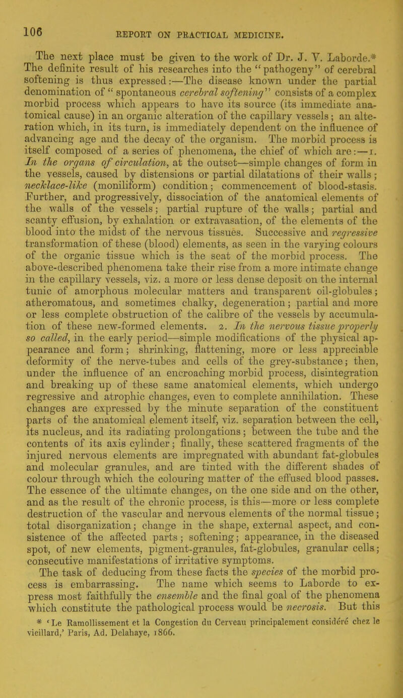 The next place must be given to the work of Dr. J. V. Laborde.* The definite result of his researches into the pathogeny of cerebral softening is thus expressed:—The disease known under the partial denomination of  spontaneous cerebral softening' consists of a complex morbid process which appears to have its source (its immediate ana- tomical cause) in an organic alteration of the capillary vessels; an alte- ration which, in its turn, is immediately dependent on the influence of advancing age and the decay of the organism. The morbid process is itself composed of a series of phenomena, the chief of which are: — i. In the organs of circulation, at the outset—simple changes of form in the vessels, caused by distensions or partial dilatations of their walls ; necklace-like (moniliform) condition; commencement of blood-stasis. Further, and progressively, dissociation of the anatomical elements of the walls of the vessels; partial rupture of the walls; partial and scanty effusion, by exhalation or extravasation, of the elements of the blood into the midst of the nervous tissues. Successive and regressive transformation of these (blood) elements, as seen in the varying colours of the organic tissue which is the seat of the morbid process. The above-described phenomena take their rise from a more intimate change in the capillary vessels, viz. a more or less dense deposit on the internal tunic of amorphous molecular matters and transparent oil-globules; atheromatous, and sometimes chalky, degeneration; partial and more or less complete obstruction of the calibre of the vessels by accumula- tion of these new-formed elements. 2. In the nervous tissue properly so called, in the early period—simple modifications of the physical ap- pearance and form; shrinking, flattening, more or less appreciable deformity of the nerve-tubes and cells of the grey-substance; then, under the influence of an encroaching morbid process, disintegration and breaking up of these same anatomical elements, which undergo regressive and atrophic changes, even to complete annihilation. These changes are expressed by the minute separation of the constituent parts of the anatomical element itself, viz. separation between the cell, its nucleus, and its radiating prolongations; between the tube and the contents of its axis cylinder; finally, these scattered fragments of the injured nervous elements are impregnated with abundant fat-globules and molecular granules, and are tinted with the different shades of colour through which the colouring matter of the effused blood passes. The essence of the ultimate changes, on the one side and on the other, and as the result of the chronic process, is this—more or less complete destruction of the vascular and nervous elements of the normal tissue; total disorganization; change in the shape, external aspect, and con- sistence of the affected parts; softening; appearance, in the diseased spot, of new elements, pigment-granules, fat-globules, granular cells; consecutive manifestations of irritative symptoms. The task of deducing from these facts the species of the morbid pro- cess is embarrassing. The name which seems to Laborde to ex- press most faithfully the ensemble and the final goal of the phenomena which constitute the pathological process would be necrosis. But this * «Le Ramollissement et la Congestion du Cerveau principalcment considers chez le vieillard,' Paris, Ad. Delahaye, i860.