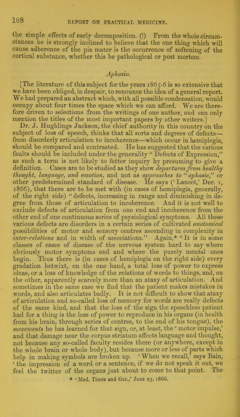 the simple effects of early decomposition. (!) From the whole circum- stances he is strongly inclined to believe that the one thing which will cause adherence of the pia mater is the occurrence of softening of the cortical substance, whether this be pathological or post mortem. Aphasia. [The literature of this subject for the years 1865-6 is so extensive that we have been obliged, in despair, to renounce the idea of a general report. We had prepared an abstract which, with all possible condensation, would occupy about four times the space which we can afford. We are there- fore driven to selections from the writings of one author, and can only mention the titles of the most important papers by other writers.] Dr. J. Hughlings Jackson, the chief authority in this country on the subject of loss of speech, thinks that all sorts and degrees of defects— from disorderly articulation to incoherence—which occur in hemiplegia, should be compared and contrasted. He has suggested that the various faults should be included under the generahty  Defects of Expression, as such a term is not likely to fetter inquiry by presuming to give a definition. Cases are to be studied as they show departures from healthy thought, language, and emotion, and not as approaches to  aphasie, or other predetermined standard of disease. He says ('Lancet,' Dec. i, 1866), that there are to be met with (in cases of hemiplegia, generally, of the right side)  defects, increasing in range and diminishing in de- gree from those of articulation to incoherence. And it is not well to exclude defects of articulation from one end and incoherence from the other end of one continuous series of psysiological symptoms. All these various defects are disorders in a certain series of cultivated anatomical possibilities of motor and sensory centres ascending in complexity iu inter-relations and in width of associations. Again,* It is in some classes of cases of disease of the nervous system hard to say where obviously motor symptoms end and where the purely mental ones begin. Thus there is (in cases of hemiplegia on the right side) every gradation betwixt, on the one hand, a total loss of power to express ideas, or a loss of knowledge of the relations of words to things, and, on the other, apparently scarcely more than an ataxy of articulation. And sometimes in the same case we find that the patient makes mistakes in words, and also articulates badly. It is not difficult to show that ataxy of articulation and so-called loss of memory for words are really defects of the same kind, and that the loss of the sign the speechless patient had for a thing is the loss of power to reproduce in his organs (in health from his brain, through series of centres, to the end of his tongue), the movements he has learned for that sign, or, at least, the 1 motor impulse,' and that damage near the corpus striatum affects language and thought, not because any so-called faculty resides there (or anywhere, except in the whole brain or whole body), but because more or less of parts which help in making symbols are broken up. ' When we recall,' says Bain, ' the impression of a word or a sentence, if we do not speak it out, we feel the twitter of the organs just about to come to that point. The * ' Med. Times and Gaz.,' June 23, 1866.