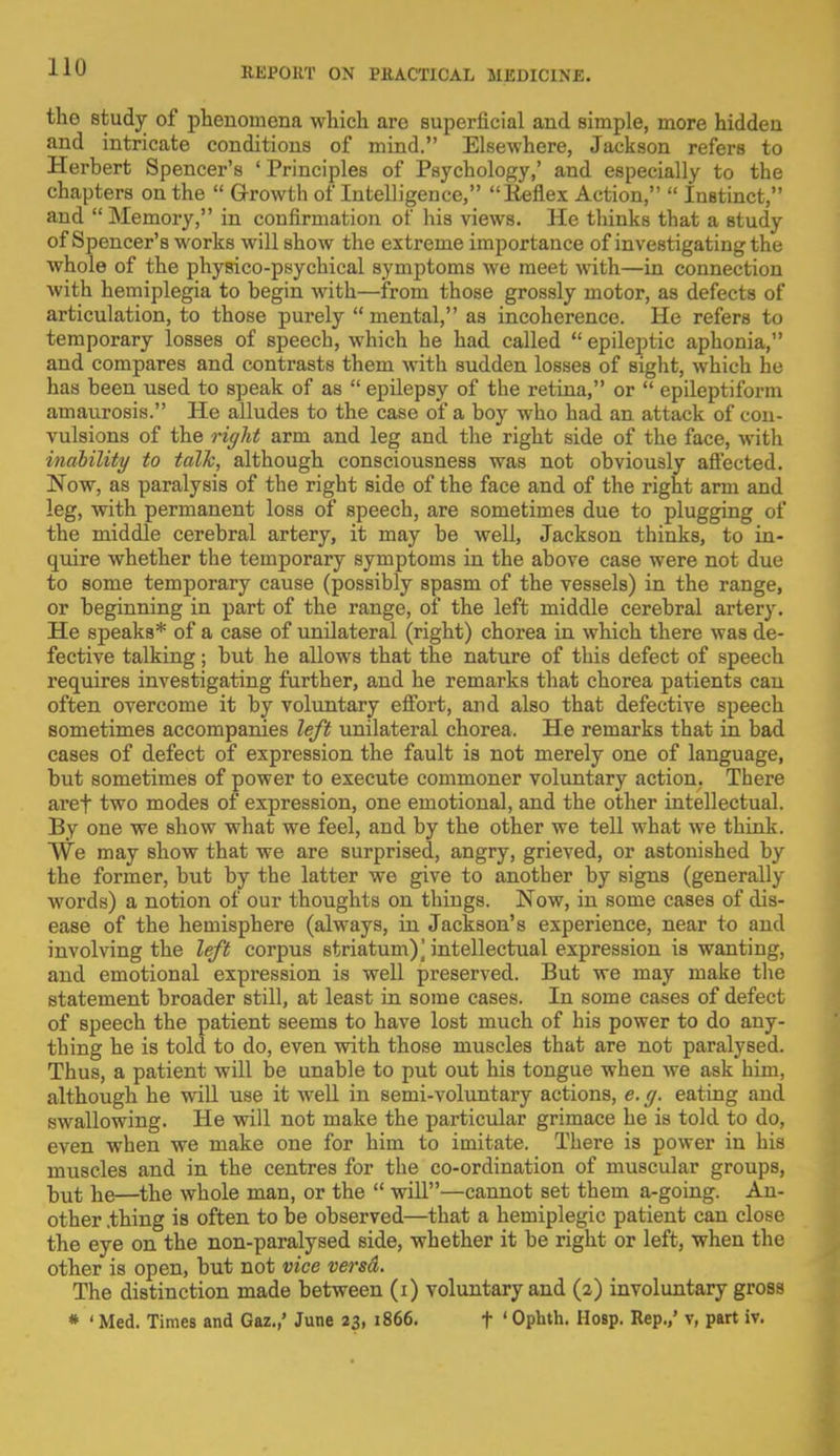 the study of phenomena which are superficial and simple, more hidden and intricate conditions of mind. Elsewhere, Jackson refers to Herbert Spencer's ' Principles of Psychology,' and especially to the chapters on the  Growth of Intelligence, Keflex Action,  Instinct, and Memory, in confirmation of his views. He thinks that a study of Spencer's works will show the extreme importance of investigating the whole of the physico-psychical symptoms we meet with—in connection with hemiplegia to begin with—from those grossly motor, as defects of articulation, to those purely  mental, as incoherence. He refers to temporary losses of speech, which he had called  epileptic aphonia, and compares and contrasts them with sudden losses of sight, which he has been used to speak of as  epilepsy of the retina, or  epileptiform amaurosis. He alludes to the case of a boy who had an. attack of con- vulsions of the right arm and leg and the right side of the face, with inability to talk, although consciousness was not obviously affected. Now, as paralysis of the right side of the face and of the right arm and leg, with permanent loss of speech, are sometimes due to plugging of the middle cerebral artery, it may be well, Jackson thinks, to in- quire whether the temporary symptoms in the above case were not due to some temporary cause (possibly spasm of the vessels) in the range, or beginning in part of the range, of the left middle cerebral artery. He speaks* of a case of unilateral (right) chorea in which there was de- fective talking; but he allows that the nature of this defect of speech requires investigating further, and he remarks that chorea patients can often overcome it by voluntary effort, and also that defective speech sometimes accompanies left unilateral chorea. He remarks that in bad cases of defect of expression the fault is not merely one of language, but sometimes of power to execute commoner voluntary action. There aref two modes of expression, one emotional, and the other intellectual. By one we show what we feel, and by the other we tell what we think. We may show that we are surprised, angry, grieved, or astonished by the former, but by the latter we give to another by signs (generally words) a notion of our thoughts on things. Now, in some cases of dis- ease of the hemisphere (always, in Jackson's experience, near to and involving the left corpus striatum)] intellectual expression is wanting, and emotional expression is well preserved. But we may make the statement broader still, at least in some cases. In some cases of defect of speech the patient seems to have lost much of his power to do any- thing he is told to do, even with those muscles that are not paralysed. Thus, a patient will be unable to put out his tongue when we ask him, although he will use it well in semi-voluntary actions, e. g. eating and swallowing. He will not make the particular grimace he is told to do, even when we make one for him to imitate. There is power in his muscles and in the centres for the co-ordination of muscular groups, but he—the whole man, or the  will—cannot set them a-going. An- other .thing is often to be observed—that a hemiplegic patient can close the eye on the non-paralysed side, whether it be right or left, when the other is open, but not vice versd. The distinction made between (i) voluntary and (2) involuntary gross * ' Med. Times and Gaz.,' June 23, 1866. t ' Opbth. Hosp. Rep.,' v, part iv.