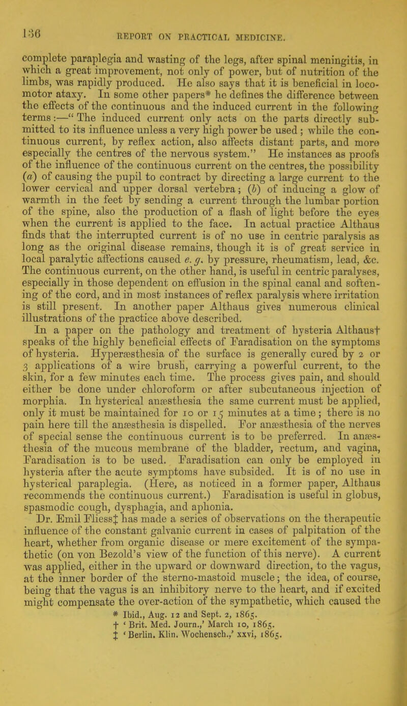 complete paraplegia and wasting of the legs, after spinal meningitis, in which a great improvement, not only of power, but of nutrition of the limbs, was rapidly produced. He also says that it is beneficial in loco- motor ataxy. In some other papers* he defines the difference between the effects of the continuous and the induced current in the following terms:— The induced current only acts on the parts directly sub- mitted to its influence unless a very high power be used ; while the con- tinuous current, by reflex action, also affects distant parts, and more especially the centres of the nervous system. He instances as proofs of the influence of the continuous current on the centres, the possibility (a) of causing the pupil to contract by directing a large current to the lower cervical and upper dorsal vertebra; (b) of inducing a glow of warmth in the feet by sending a current through the lumbar portion of the spine, also the production of a flash of light before the eyes when the current is applied to the face. In actual practice Althaus finds that the interrupted current is of no use in centric paralysis as long as the original disease remains, though it is of great service in local paralytic affections caused e.g. by pressure, rheumatism, lead, <fec. The continuous current, on the other hand, is useful in centric paralyses, especially in those dependent on effusion in the spinal canal and soften- ing of the cord, and in most instances of reflex paralysis where irritation is still present. In another paper Althaus gives numerous clinical illustrations of the practice above described. In a paper on the pathology and treatment of hysteria Althausf speaks of the highly beneficial effects of Faradisation on the symptoms of hysteria. Hyperesthesia of the surface is generally cured by 2 or .3 applications of a wire brush, carrying a powerful current, to the skin, for a few minutes each time. The process gives pain, and should either be done under chloroform or after subcutaneous injection of morphia. In hysterical anaesthesia the same current must be applied, only it must be maintained for 10 or 15 minutes at a time; there is no pain here till the anaesthesia is dispelled. For anaesthesia of the nerves of special sense the continuous current is to be preferred. In anaes- thesia of the mucous membrane of the bladder, rectum, and vagina, Faradisation is to be used. Faradisation can only be employed in hysteria after the acute symptoms have subsided. It is of no use in hysterical paraplegia. (Here, as noticed in a former paper, Althaus recommends the continuous current.) Faradisation is useful in globus, spasmodic cough, dysphagia, and aphonia. Dr. Emil FliessJ has made a series of observations on the therapeutic influence of the constant galvanic current in cases of palpitation of the heart, whether from organic disease or mere excitement of the sympa- thetic (on von Bezold's view of the function of this nerve). A current was applied, either in the upward or downward direction, to the vagus, at the inner border of the sterno-mastoid muscle; the idea, of course, being that the vagus is an inhibitory nerve to the heart, and if excited might compensate the over-action of the sympathetic, which caused the * Ibid., Aug. 12 and Sept. 2, 1865. f ' Brit. Med. Journ.,' March 10, 1865.