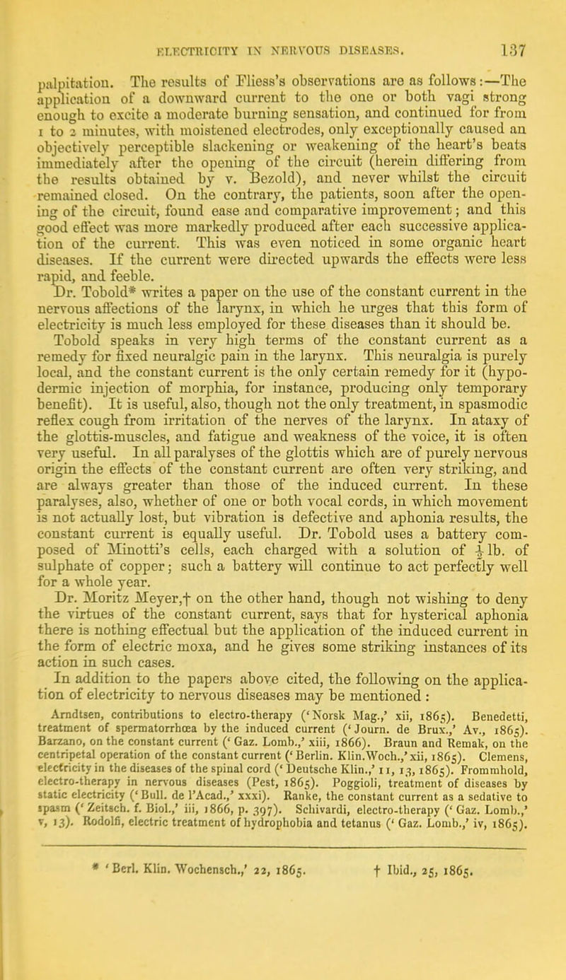 palpitation. The results of Fliess's observations are as follows:—The application of a downward current to the one or both vagi strong enough to excito a moderate burning sensation, and continued for from i to z minutes, with moistened electrodes, only exceptionally caused an objectively perceptible slackening or weakening of the heart's beats immediately after the opening of the circuit (herein differing from the results obtained by v. Bezold), and never whilst the circuit remained closed. On the contrary, the patients, soon after the open- ing of the circuit, found ease and comparative improvement; and this good effect was more markedly produced after eacli successive applica- tion of the current. This was even noticed in some organic heart diseases. If the current were directed upwards the effects were less rapid, and feeble. Dr. Tobold* writes a paper on the use of the constant current in the nervous affections of the larynx, in which he urges that this form of electricity is much less employed for these diseases than it should be. Tobold speaks in very high terms of the constant current as a remedy for fixed neuralgic pain in the larynx. This neuralgia is purely local, and the constant current is the only certain remedy for it (hypo- dermic injection of morphia, for instance, producing only temporary benefit). It is useful, also, though not the only treatment, in spasmodic reflex cough from irritation of the nerves of the larynx. In ataxy of the glottis-muscles, and fatigue and weakness of the voice, it is often very useful. In all paralyses of the glottis which are of purely nervous origin the effects of the constant current are often very striking, and are always greater than those of the induced current. In these paralyses, also, whether of one or both vocal cords, in which movement is not actually lost, but vibration is defective and aphonia results, the constant current is equally useful. Dr. Tobold uses a battery com- posed of Minotti's cells, each charged with a solution of -J-lb. of sulphate of copper; such a battery will continue to act perfectly well for a whole year. Dr. Moritz Meyer,f on the other hand, though not wishing to deny the virtues of the constant current, says that for hysterical aphonia there is nothing effectual but the application of the induced current in the form of electric moxa, and he gives some striking instances of its action in such cases. In addition to the papers above cited, the following on the applica- tion of electricity to nervous diseases may be mentioned : Arndtsen, contributions to electro-therapy ('Norsk Mag.,' xii, 1865). Benedetti, treatment of spermatorrhoea by the induced current (' Journ. de Brux.,' Av., 1865). Barzano, on the constant current (' Gaz. Lomb.,' xiii, 1866). Braun and Remak, on the centripetal operation of the constant current (' Berlin. Klin.Woch.,' xii, 1865). Clemens, electricity in the diseases of the spinal cord (' Deutsche Klin.,' 11, 13,1865). Frommhold, electro-therapy in nervous diseases (Pest, 1865). Poggioli, treatment of diseases by static electricity ('Bull, de l'Acad./ xxxi). Ranke, the constant current as a sedative to spasm (' Zeitsch. f. Biol.,' iii, 1866, p. 397). Schivardi, electro-therapy (' Gaz. Lomb.,' v, 13). Rodolfi, electric treatment of hydrophobia and tetanus (' Gaz. Lomb.,' iv, 1865).