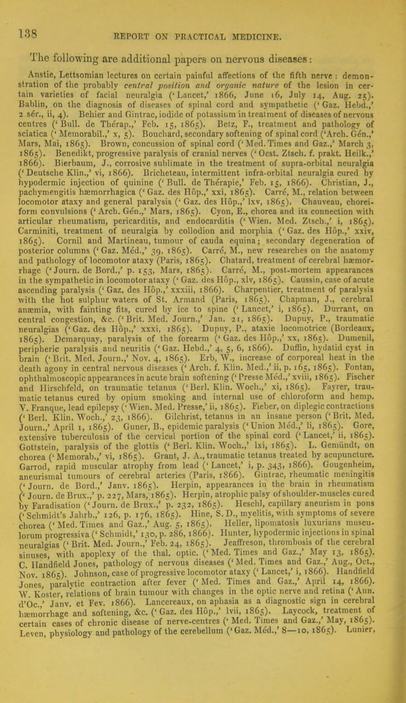 The following are additional papers on nervous diseases: Anstie, Lettsomian lectures on certain painful affections of the fifth nerve s demon- stration of the probably central position and organic nature of the lesion in cer- tain varieties of facial neuralgia (' Lancet,' 1866, June 16, July 14, Aug. 25). Bablin, on the diagnosis of diseases of spinal cord and sympathetic (' Gaz. Hebd.,' 2 sdr., ii, 4). Behicr and Gintrac, iodide of potassium in treatment of diseases of nervous centres ('Bull, de Therap.,' Feb. 15, 1865). Betz, F., treatment and pathology of sciatica (' Memorabil.,' x, 5). Bouchard, secondary softening of spinal cord ('Arch. Gen.,' Mars, Mai, 1865). Brown, concussion of spinal cord ('Med.Times and Gaz.,' March 3, 1861;). Benedikt, progressive paralysis of cranial nerves ('Ocst. Ztsch. f. prakt. Heilk.,' 1866). Bierbaum, J., corrosive sublimate in the treatment of supra-orbital neuralgia ('Deutsche Klin.,'vi, 1866). Bricheteau, intermittent infra-orbital neuralgia cured by hypodermic injection of quinine ('Bull, de Therapie,' Feb. 15, 1866). Christian, J., pachymengitis hoemorrhagica ('Gaz. des Hop.,' xxi, 1865). Carre, M., relation between locomotor ataxy and general paralysis (' Gaz. des Hop.,' lxv, 1865). Chauveau, chorei- form convulsions (' Arch. Gen.,' Mars, 1865). Cyon, E., chorea and its connection with articular rheumatism, pericarditis, and endocarditis ('Wien. Med. Ztsch.,' i, 18C5). Carminiti, treatment of neuralgia by collodion and morphia (' Gaz. des Hop.,' xxiv, 1865). Cornil and Martineau, tumour of cauda equina; secondary degeneration of posterior columns ('Gaz. Med.,' 39, 1865). Carre, M., new researches on the anatomy and pathology of locomotor ataxy (Paris, 1865). Chatard, treatment of cerebral hoemor- rhage ('Journ. de Bord.,' p. 153, Mars, 1865). Carre, M., post-mortem appearances in the sympathetic in locomotor ataxy (' Gaz. des Hop., xlv, 1865). Caussin, case of acute ascending paralysis (' Gaz. des Hop.,' xxxiii, 1866). Charpentier, treatment of paralysis with the hot sulphur waters of St. Armand (Paris, 1865). Chapman, J., cerebral anaemia, with fainting fits, cured by ice to spine (' Lancet,' i, 1865). Durrant, on central congestion, &c. ('Brit. Med. Journ.,' Jan. 21, 1865). Dupuy, P., traumatic neuralgias ('Gaz. des Hop.,' xxxi, 1865). Dupuy, P., ataxie locomotrice (Bordeaux, 1865). Demarquay, paralysis of the forearm (' Gaz. des Hop.,' xx, 1865). Dumenil, peripheric paralysis and neuritis ('Gaz. Hebd.,' 4, 5, 6, 1866). Duffin, hydatid cyst in brain ('Brit. Med. Journ.,' Nov. 4, 1865). Erb, W., increase of corporeal heat in the death agony in central nervous diseases (' Arch. f. Klin. Med.,' ii, p. 165, 1865). Fontan, ophthalmoscopic appearances in acute brain softening (' Presse Med.,' xviii, 1865). Fischer and Hirschfeld, on traumatic tetanus ('Berl. Klin. Woch.,' xi, 1865). Fayrer, trau- matic tetanus cured by opium smoking and internal use of chloroform and hemp. V. Franque, lead epilepsy ('Wien. Med. Presse,'ii, 1865). Fieber,on diplegic contractions ('Berl. Klin. Woch.,'23, 1866). Gilchrist, tetanus in an insane person ('Brit. Med. Journ.,' April 1, 1865).' Guner, B., epidemic paralysis ('Union Med.,' Ii, 1865). Gore, extensive tuberculosis of the cervical portion of the spinal cord ('Lancet,' ii, 1865). Gottstein, paralysis of the glottis ('Berl. Klin. Woch.,' lxi, 1865). L. Gemiindt, on chorea (' Memorab.,' vi, 1865). Grant, J. A., traumatic tetanus treated by acupuncture. Garrod, rapid muscular atrophy from lead ('Lancet,' i, p. 343, 1866). Gougenheira, aneurismal tumours of cerebral arteries (Paris, 1866). Gintrac, rheumatic meningitis (' Journ. de Bord.,' Janv. 1865). Herpin, appearances in the brain in rheumatism (' Journ. de Brux.,' p. 227, Mars, 1865). Herpin, atrophic palsy of shoulder-muscles cured by Faradisation ('Journ. de Brux.,' p. 232, 1865). Heschl, capillary aneurism in pons (' Schmidt's Jahrb.,' 126, p. 176, 1865). Hine, S. D., myelitis, with symptoms of severe chorea ('Med. Times and Gaz.,' Aug. 5, 1865). Heller, lipomatosis luxurians muscu- lorum progressiva (' Schmidt,' 130, p. 286, 1866). Hunter, hypodermic injections in spinal neuralgias (' Brit. Med. Journ.,' Feb. 24, 1865). Jeaffreson, thrombosis of the cerebral sinuses, w ith apoplexy of the thai, optic. ('Med. Times and Gaz.,' May 13, 1865). C. Ilan'dfield Jones, pathology of nervous diseases (' Med. Times and Gaz.,' Aug., Oct., Nov 1865). Johnson, case of progressive locomotor ataxy ('Lancet,'i, 1866). Handlield Jones, paralytic contraction after fever ('Med. Times and Gaz.,' April 14, 1866). W Koster, relations of brain tumour with changes in the optic nerve and retina (' Ann. d'Oc ' Janv. et Fev. j866). Lancereaux, on aphasia as a diagnostic sign in cerebral hemorrhage and softening, &c. ('Gaz. des Hop.,' lvii, 1865). Laycock, treatment of certain cases of chronic disease of nerve-centres (' Med. Times and Gaz.,' May, 1865). Leven phvsiologv and pathologv of the cerebellum (' Gaz. Med.,' 8—10, 1865). Lunier,