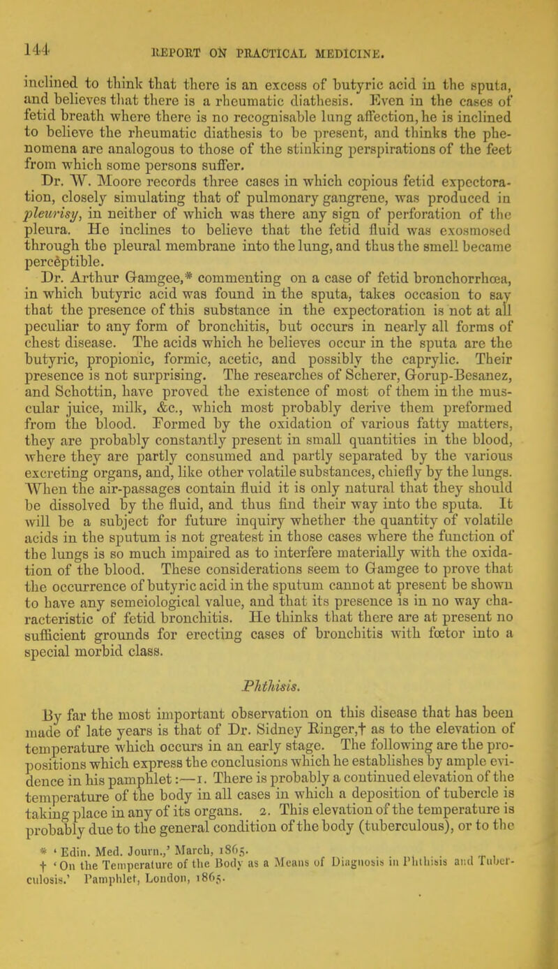 inclined to tliinlc that there is an excess of butyric acid in the sputa, and believes that there is a rheumatic diathesis. Even in the cases of fetid breath where there is no recognisable lung affection,he is inclined to believe the rheumatic diathesis to be present, and thinks the phe- nomena are analogous to those of the stinking perspirations of the feet from which some persons suffer. Dr. ~W\ Moore records three cases in which copious fetid expectora- tion, closely simulating that of pulmonary gangrene, was produced in pleurisy, in neither of which was there any sign of perforation of the pleura. He inclines to believe that the fetid fluid was exosmosed through the pleural membrane into the lung, and thus the smell became perceptible. Dr. Arthur Q-amgee,* commenting on a case of fetid bronchorrhcea, in which butyric acid was found in the sputa, takes occasion to say that the presence of this substance in the expectoration is not at all peculiar to any form of bronchitis, but occurs in nearly all forms of chest disease. The acids which he believes occur in the sputa are the butyric, propionic, formic, acetic, and possibly the caprylic. Their presence is not surprising. The researches of Scherer, Gorup-Besauez, and Schottin, have proved the existence of most of them in the mus- cular juice, milk, &c, which most probably derive them preformed from the blood. Formed by the oxidation of various fatty matters, they are probably constantly present in small quantities in the blood, where they are partly consumed and partly separated by the various excreting organs, and, like other volatile substances, chiefly by the lungs. When the air-passages contain fluid it is only natural that they should be dissolved by the fluid, and thus find their way into the sputa. It will be a subject for future inquiry whether the quantity of volatile acids in the sputum is not greatest in those cases where the function of the lungs is so much impaired as to interfere materially with the oxida- tion of the blood. These considerations seem to Gamgee to prove that the occurrence of butyric acid in the sputum cannot at present be shown to have any semeiological value, and that its presence is in no way cha- racteristic of fetid bronchitis. He thinks that there are at present no sufficient grounds for erecting cases of bronchitis with fcetor into a special morbid class. Phthisis. By far the most important observation on this disease that has been mude of late years is that of Dr. Sidney Ringer,t as to the elevation of temperature which occurs in an early stage. The following are the pro- positions which express the conclusions which he estabhshes by ample evi- dence in his pamphlet:—I. There is probably a continued elevation of the temperature of the body in all cases in which a deposition of tubercle is taking place in any of its organs. 2. This elevation of the temperature is probably due to the general condition of the body (tuberculous), or to the * 'Edin. Med. Joum.,' March, 1865. f 'On the Temperature of the Body as a Means uf Diagnosis 111 Phthisis ar.d iubci- culosis.' Pamphlet, London, 1865.