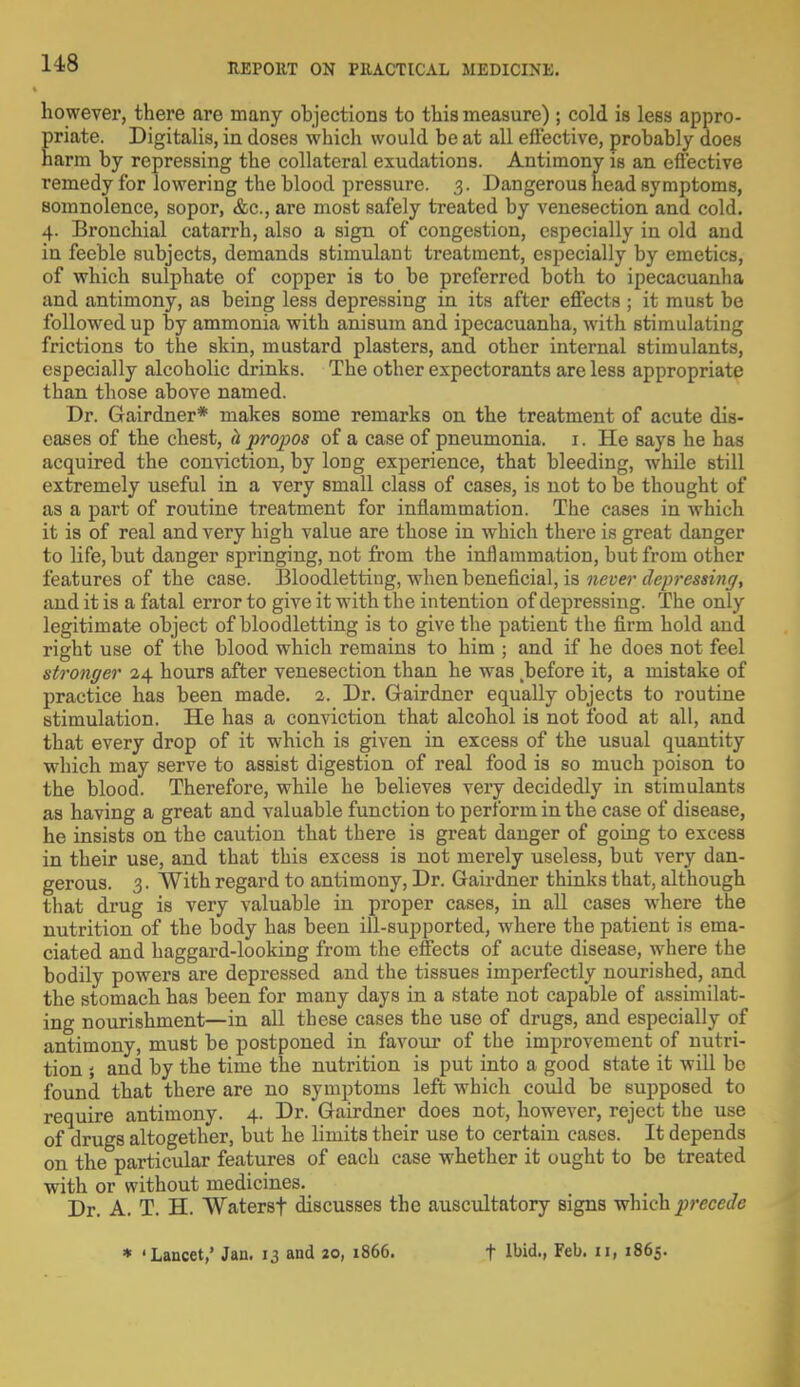 however, there are many objections to this measure) ; cold is less appro- bate. Digitalis, in doses which would be at all effective, probably does arm by repressing the collateral exudations. Antimony is an effective remedy for lowering the blood pressure. 3. Dangerous head symptoms, somnolence, sopor, &c, are most safely treated by venesection and cold. 4. Bronchial catarrh, also a sign of congestion, especially in old and in feeble subjects, demands stimulant treatment, especially by emetics, of which sulphate of copper is to be preferred both to ipecacuanha and antimony, as being less depressing in its after effects ; it must be followed up by ammonia with anisum and ipecacuanha, with stimulating frictions to the skin, mustard plasters, and other internal stimulants, especially alcoholic drinks. The other expectorants are less appropriate than those above named. Dr. Gairdner* makes some remarks on the treatment of acute dis- eases of the chest, h propos of a case of pneumonia. 1. He says he has acquired the conviction, by long experience, that bleeding, while still extremely useful in a very small class of cases, is not to be thought of as a part of routine treatment for inflammation. The cases in which it is of real and very high value are those in which there is great danger to life, but danger springing, not from the inflammation, but from other features of the case. Bloodletting, when beneficial, is never depressing, and it is a fatal error to give it with the intention of depressing. The only legitimate object of bloodletting is to give the patient the firm hold and right use of the blood which remains to him ; and if he does not feel stronger 24 hours after venesection than he was before it, a mistake of practice has been made. 2. Dr. Gairdner equally objects to routine stimulation. He has a conviction that alcohol is not food at all, and that every drop of it which is given in excess of the usual quantity which may serve to assist digestion of real food is so much poison to the blood. Therefore, while he believes very decidedly in stimulants as having a great and valuable function to perform in the case of disease, he insists on the caution that there is great danger of going to excess in their use, and that this excess is not merely useless, but very dan- gerous. 3. With regard to antimony, Dr. Gairdner thinks that, although that drug is very valuable in proper cases, in all cases where the nutrition of the body has been ill-supported, where the patient is ema- ciated and haggard-looking from the effects of acute disease, where the bodily powers are depressed and the tissues imperfectly nourished, and the stomach has been for many days in a state not capable of assimilat- ing nourishment—in all these cases the use of drugs, and especially of antimony, must be postponed in favour of the improvement of nutri- tion ; and by the time the nutrition is put into a good state it will be found that there are no symptoms left which could be supposed to require antimony. 4. Dr. Gairdner does not, however, reject the use of drugs altogether, but he limits their use to certain cases. It depends on the particular features of each case whether it ought to be treated with or without medicines. Dr. A. T. H. vVaterst discusses the auscultatory signs which precede * 'Lancet,' Jan. 13 and 20, 1866. t Ibid., Feb. II, 1865.