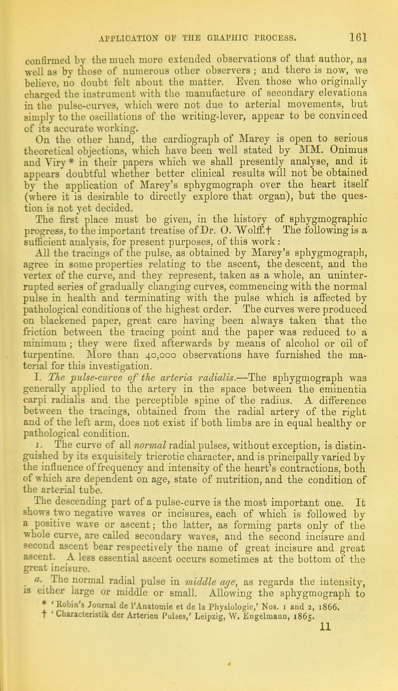 confirmed by the much more extended observations of that author, as ■well as by those of numerous other observers ; and there is now, we believe, no doubt felt about the matter. Even those who originally charged the instrument with the manufacture of secondary elevations in the pulse-curves, which were not due to arterial movements, but simply to the oscillations of the writing-lever, appear to be convinced of its accurate working. On the other hand, the cardiograph of Marey is open to serious theoretical objections, which have been well stated by MM. Onimus and Viry * in their papers which we shall presently analyse, and it appears doubtful whether better clinical results will not be obtained by the application of Marey's sphygmograph over the heart itself (where it is desirable to directly explore that organ), but the ques- tion is not yet decided. The first place must be given, in the history of sphygmographic progress, to the important treatise of Dr. O. Wolff, t The following is a sufficient analysis, for present purposes, of this work: All the tracings of the pulse, as obtained by Marey's sphygmograph, agree in some properties relating to the ascent, the descent, and the vertex of the curve, and they represent, taken as a whole, an uninter- rupted series of gradually changing curves, commencing with the normal pulse in health and terminating with the pulse which is affected by pathological conditions of the highest order. The curves were produced on blackened paper, great care having been always taken that the friction between the tracing point and the paper was reduced to a minimum; they were fixed afterwards by means of alcohol or oil of turpentine. More than 40,000 observations have furnished the ma- terial for this investigation. I. The pulse-curve of the arteria radialis.—The sphygmograph was generally applied to the artery in the space between the eminentia carpi radialis and the perceptible spine of the radius. A difference between the tracings, obtained from the radial artery of the right and of the left arm, does not exist if both limbs are in equal healthy or pathological condition. 1. The curve of all normal radial pulses, without exception, is distin- guished by its exquisitely tricrotic character, and is principally varied by the influence of frequency and intensity of the heart's contractions, both of which are dependent on age, state of nutrition, and the condition of the arterial tube. The descending part of a pulse-curve is the most important one. It shows two negative waves or incisures, each of which is followed by a positive wave or ascent; the latter, as forming parts only of the whole curve, are called secondary waves, and the second incisure and second ascent bear respectively the name of great incisure and great ascent. A less essential ascent occurs sometimes at the bottom of the great incisure. a. The normal radial pulse in middle age, as regards the intensity, is either large or middle or small. Allowing the sphygmograph to * ' Robin's Journal de l'Anatomie et de la Physiologic,' Nos. 1 and 2, 1866. t ' Characteristik der Arterien Pulses,' Leipzig, W. Engelmaun, 1865. 11