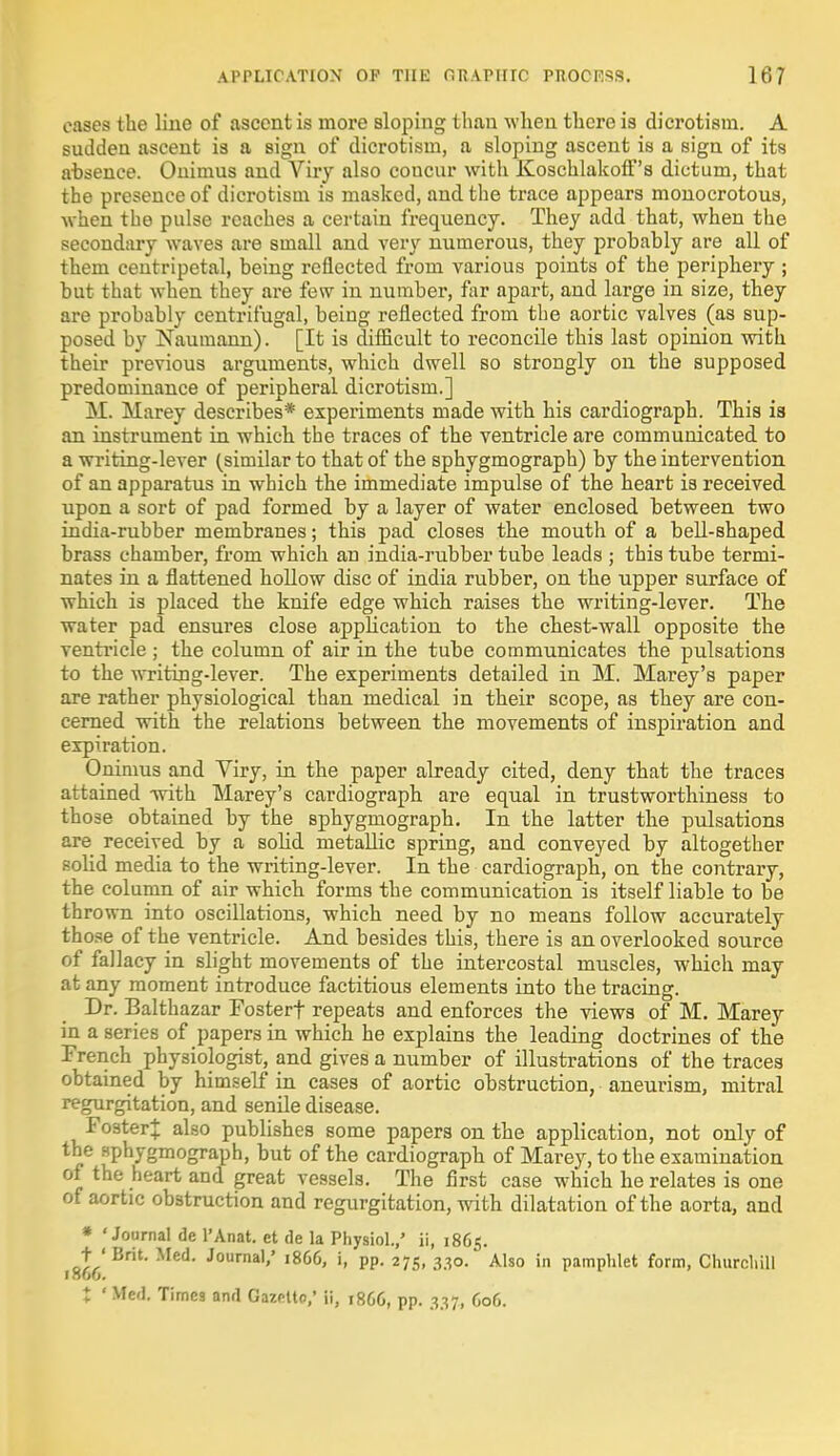 oases the line of ascent is more sloping than when there is dicrotism. A sudden ascent is a sign of dicrotism, a sloping ascent is a sign of its absence. Onimus and Viry also concur with Koschlakoff's dictum, that the presence of dicrotism is masked, and the trace appears monocrotous, when the pulse reaches a certain frequency. They add that, when the secondary waves are small and very numerous, they probably are all of them centripetal, being reflected from various points of the periphery ; but that when they are few in number, far apart, and large in size, they are probably centrifugal, being reflected from the aortic valves (as sup- posed by Nauiuann). [It is diflicult to reconcile this last opinion with their previous arguments, which dwell so strongly on the supposed predominance of peripheral dicrotism.] M. Marey describes* experiments made with his cardiograph. This is an instrument in which the traces of the ventricle are communicated to a writing-lever (similar to that of the sphygmograph) by the intervention of an apparatus in which the immediate impulse of the heart is received upon a sort of pad formed by a layer of water enclosed between two india-rubber membranes; this pad closes the mouth of a bell-shaped brass chamber, from which an india-rubber tube leads ; this tube termi- nates in a flattened hollow disc of india rubber, on the upper surface of which is placed the knife edge which raises the writing-lever. The water pad ensures close application to the chest-wall opposite the ventricle ; the column of air in the tube communicates the pulsations to the writing-lever. The experiments detailed in M. Marey's paper are rather physiological than medical in their scope, as they are con- cerned with the relations between the movements of inspiration and expiration. Onimus and Viry, in the paper already cited, deny that the traces attained with Marey's cardiograph are equal in trustworthiness to those obtained by the sphygmograph. In the latter the pulsations are received by a sobd metallic spring, and conveyed by altogether solid media to the writing-lever. In the cardiograph, on the contrary, the column of air which forms the communication is itself liable to be thrown into oscillations, which need by no means follow accurately those of the ventricle. And besides this, there is an overlooked source of fallacy in slight movements of the intercostal muscles, which may at any moment introduce factitious elements into the tracing. Dr. Balthazar Fosterf repeats and enforces the views of M. Marey in a series of papers in which he explains the leading doctrines of the French physiologist, and gives a number of illustrations of the traces obtained by himself in cases of aortic obstruction, aneurism, mitral regurgitation, and senile disease. Foster}: also publishes some papers on the application, not only of the sphygmograph, but of the cardiograph of Marey, to the examination of the heart and great vessels. The first case which he relates is one of aortic obstruction and regurgitation, with dilatation of the aorta, and * 'Journal de l'Anat. et de la Physiol.,' ii, 1865. t ' Brit. Med. Journal,' 1866, i, pp. 275, 330. Also in pamphlet form, Churchill 1 Hob. I ' Med. Times and Gazette; ii, 1866, pp. 337, 606.