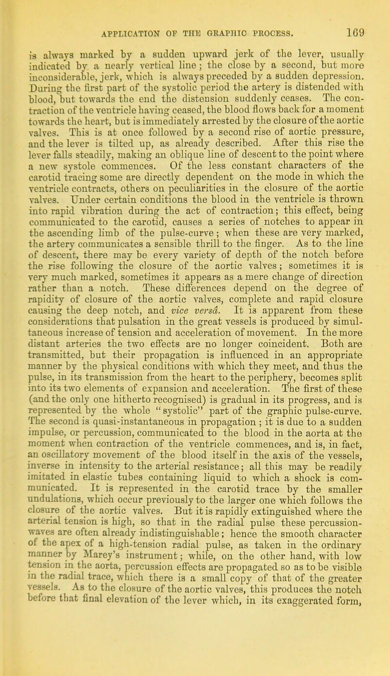 is always marked by a sudden upward jerk of the lever, usually indicated by a nearly vertical line ; the close by a second, but more inconsiderable, jerk, which is always preceded by a sudden depression. During the first part of the systolic period the artery is distended with blood, but towards the end the distension suddenly ceases. The con- traction of the ventricle having ceased, the blood flows back for a moment towards the heart, but is immediately arrested by the closure of the aortic valves. This is at once followed by a second rise of aortic pressure, and the lever is tilted up, as already described. After this rise the lever falls steadily, making an oblique line of descent to the point where a new systole commences. Of the less constant characters of the carotid tracing some are directly dependent on the mode in which the ventricle contracts, others on peculiarities in the closure of the aortic valves. Under certain conditions the blood in the ventricle is thrown into rapid vibration during the act of contraction; this effect, being communicated to the carotid, causes a series of notches to appear in the ascending limb of the pulse-curve; when these are very marked, the artery communicates a sensible thrill to the finger. As to the line of descent, there may be every variety of depth of the notch before the rise following the closure of the aortic valves; sometimes it is very much marked, sometimes it appears as a mere change of direction rather than a notch. These differences depend on the degree of rapidity of closure of the aortic valves, complete and rapid closure causing the deep notch, and vice versa. It is apparent from these considerations that pulsation in the great vessels is produced by simul- taneous increase of tension and acceleration of movement. In the more distant arteries the two effects are no longer coincident. Both are transmitted, but their propagation is influenced in an appropriate manner by the physical conditions with which they meet, and thus the pulse, in its transmission from the heart to the periphery, becomes split into its two elements of expansion and acceleration. The first of these (and the only one hitherto recognised) is gradual in its progress, and is represented by the whole systolic part of the graphic pulse-curve. The second is quasi-instantaneous in propagation ; it is due to a sudden impulse, or percussion, communicated to the blood in the aorta at the moment when contraction of the ventricle commences, and is, in fact, an oscillatory movement of the blood itself in the axis of the vessels, inverse in intensity to the arterial resistance; all this may be readily imitated in elastic tubes containing liquid to which a shock is com- municated. It is represented in the carotid trace by the smaller undulations, which occur previously to the larger one which follows the closure of the aortic valves. But it is rapidly extinguished where the arterial tension is high, so that in the radial pulse these percussion- waves are often already indistinguishable; hence the smooth character of the apex of a high-tension radial pulse, as taken in the ordinary manner by Marey's instrument; while, on the other hand, with low tension in the aorta, percussion effects are propagated so as to be visible in the radial trace, which there is a small copy of that of the greater elB. As to the closure of the aortic valves, this produces the notch before that final elevation of the lever which, in its exaggerated form,