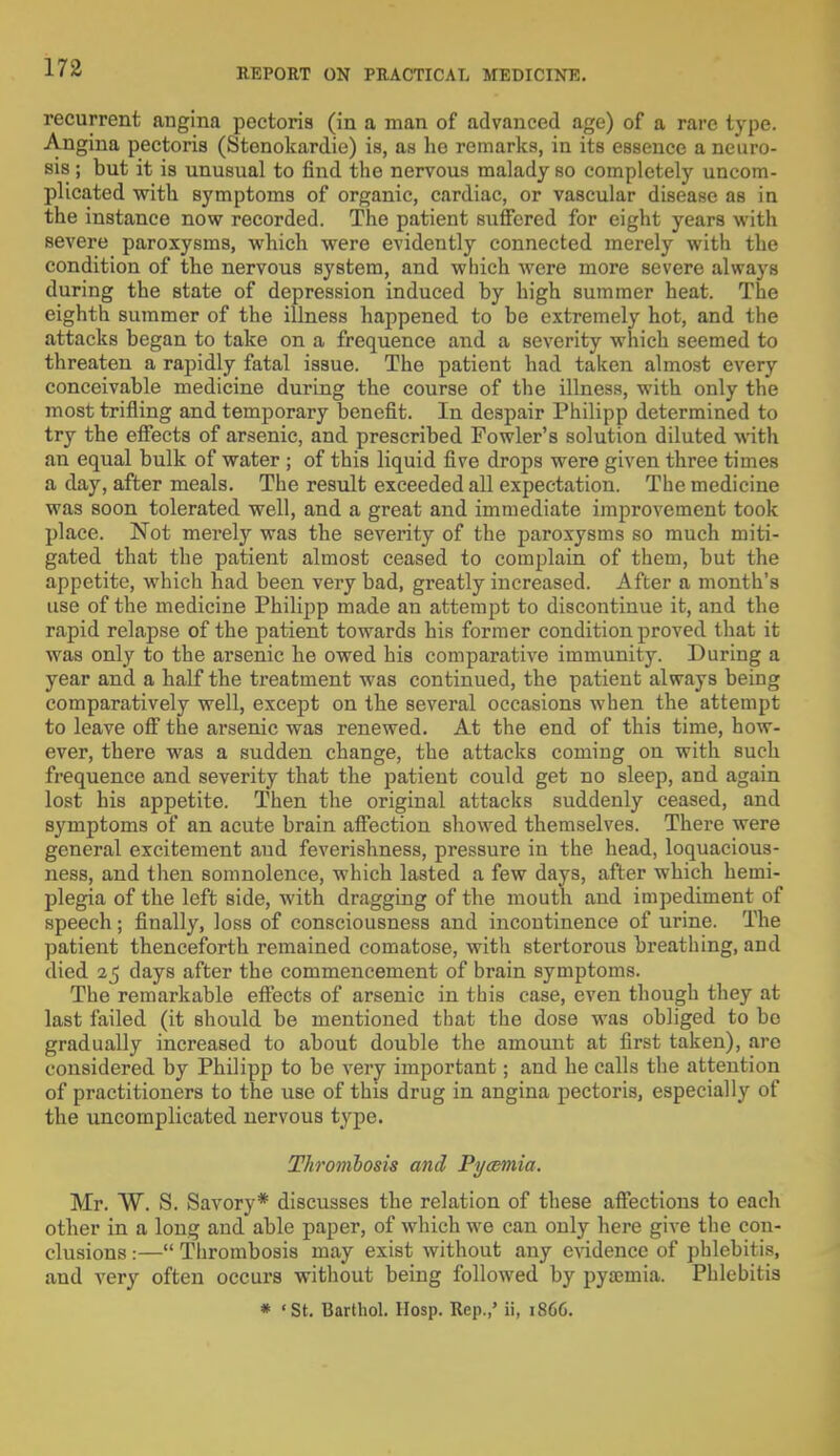 recurrent angina pectoris (in a man of advanced age) of a rare type. Angina pectoris (Stenokardie) is, as he remarks, in its essence a neuro- sis ; but it is unusual to find the nervous malady so completely uncom- plicated ■with symptoms of organic, cardiac, or vascular disease as in the instance now recorded. The patient suffered for eight years with severe paroxysms, which were evidently connected merely with the condition of the nervous system, and which were more severe always during the state of depression induced by high summer heat. The eighth summer of the illness happened to be extremely hot, and the attacks began to take on a frequence and a severity which seemed to threaten a rapidly fatal issue. The patient had taken almost every conceivable medicine during the course of the illness, with only the most trifling and temporary benefit. In despair Philipp determined to try the effects of arsenic, and prescribed Fowler's solution diluted with an equal bulk of water ; of this liquid five drops were given three times a day, after meals. The result exceeded all expectation. The medicine was soon tolerated well, and a great and immediate improvement took place. Not merely was the severity of the paroxysms so much miti- gated that the patient almost ceased to complain of them, but the appetite, which had been very bad, greatly increased. After a month's use of the medicine Philipp made an attempt to discontinue it, and the rapid relapse of the patient towards his former condition proved that it was only to the arsenic he owed his comparative immunity. During a year and a half the treatment was continued, the patient always being comparatively well, except on the several occasions when the attempt to leave off the arsenic was renewed. At the end of this time, how- ever, there was a sudden change, the attacks coming on with such frequence and severity that the patient could get no sleep, and again lost his appetite. Then the original attacks suddenly ceased, and symptoms of an acute brain affection showed themselves. There were general excitement aud feverishness, pressure in the head, loquacious- ness, and then somnolence, which lasted a few days, after which hemi- plegia of the left side, with dragging of the mouth and impediment of speech; finally, loss of consciousness and incontinence of urine. The patient thenceforth remained comatose, with stertorous breathing, and died 25 clays after the commencement of brain symptoms. The remarkable effects of arsenic in this case, even though they at last failed (it should be mentioned that the dose was obliged to be gradually increased to about double the amount at first taken), are considered by Philipp to be very important; and he calls the attention of practitioners to the use of this drug in angina pectoris, especially of the uncomplicated nervous type. Thrombosis and Pycemia. Mr. W. S. Savory* discusses the relation of these affections to each other in a long and able paper, of which we can only here give the con- clusions :— Thrombosis may exist without any evidence of phlebitis, and very often occurs without being followed by pyaemia. Phlebitis * 'St. Barthol. Hosp. Rep.,' ii, 18C6.