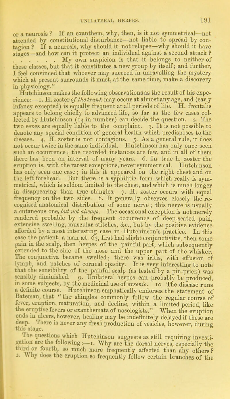 UNILATERAL 11HU'L.S. Ill I or a neurosis ? It' an exantbeiu, why, then, is it not symmetrica]—not attended by constitutional disturbance—not liable to spread by con- tagion ? If a neurosis, why should it not relapse—why should it have stages—and how can it protect an individual against a second attack ? My own suspicion is that it belongs to neither of these classes, but that it constitutes a new group by itself; and further, I feel convinced that whoever may succeed in unravelling the mystery which at present surrounds it must, at the same time, make a discovery in physiology. Hutchinson makes the following observations as the result of his expe- rience:—i. H. zoster of the trunk may occur at almost any age, and (early infancy excepted) is equally frequent at all periods of life. H. frontalis appears to belong chiefly to advanced life, so far as the few cases col- lected by Hutchinson (14 m number) can decide the question. 2. The two sexes are equally liable to the complaint. 3. It is not possible to denote any special condition of general health which predisposes to the disease. 4. H. zoster is not contagious. 5. As a general rule, it does not occur twice in the same individual. Hutchinson has only once seen such an occurrence; the recorded instances are few, and in all of them there has been an interval of many years. 6. In true h. zoster the eruption is, with the rarest exceptions, never symmetrical. Hutchinson has only seen one case ; in this it appeared on the right chest and on the left forehead. But there is a syphilitic form which really is sym- metrical, which is seldom limited to the chest, and which is much longer in disappearing than true shingles. 7. H. zoster occurs with equal frequency on the two sides. 8. It generally observes closely the re- cognised anatomical distribution of some nerve ; this nerve is usually a cutaneous one, but not alioays. The occasional exception is not merely rendered probable by the frequent occurrence of deep-seated pain, extensive swelling, muscular stitches, &c, but by the positive evidence afforded by a most interesting case in Hutchinson's practice. In this case the patient, a man set. 63, first had slight conjunctivitis, then some pain in the scalp, then herpes of the painful part, which subsequently extended to the side of the nose and the upper part of the whisker. The conjunctiva became swelled; there was iritis, with effusion of lymph, and patches of corneal opacity. It is very interesting to note that the sensibility of the painful scalp (as tested by a pin-prick) was sensibly diminished. 9. Unilateral herpes can probably be produced, in some subjects, by the medicinal use of arsenic, to. The disease runs a definite course. Hutchinson emphatically endorses the statement of Bateman, that  the shingles commonly follow the regular course of fever, eruption, maturation, and decline, within a limited period, like the eruptive fevers or exanthemata of nosologists. When the eruption ends in ulcers, however, healing may be indefinitely delayed if these are deep. There is never any fresh production of vesicles, however, during tins stage. The questions which Hutchinson suggests as still requiring investi- gation are the following:—1. Why are the dorsal nerves, especially the third or fourth, so much more frequently affected than any others ? 2. Why does the eruption so frequently follow certain branches of the