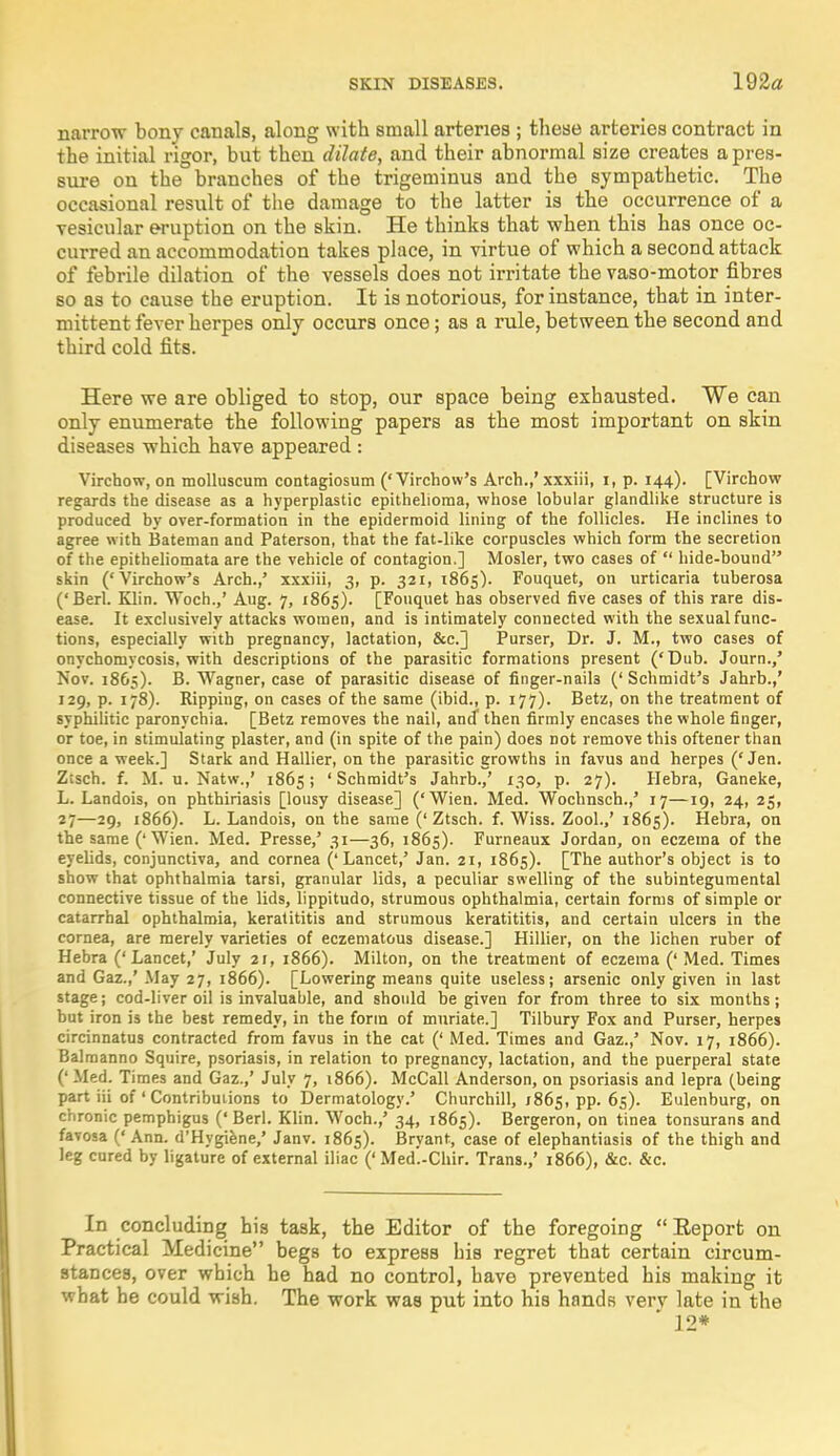 narrow bony canals, along with small arteries ; these arteries contract in the initial rigor, but then dilate, and their abnormal size creates a pres- sure on the branches of the trigeminus and the sympathetic. The occasional result of the damage to the latter is the occurrence of a vesicular eruption on the skin. He thinks that when this has once oc- curred an accommodation takes place, in virtue of which a second attack of febrile dilation of the vessels does not irritate the vaso-motor fibres so as to cause the eruption. It is notorious, for instance, that in inter- mittent fever herpes only occurs once; as a rule, between the second and third cold fits. Here we are obliged to stop, our space being exhausted. We can only enumerate the following papers as the most important on skin diseases which have appeared : Virctaow, on molluscum contagiosum (' Virchow's Arch.,' xxxiii, i, p. 144). [Virchow regards the disease as a hyperplastic epithelioma, whose lobular glandlike structure is produced by over-formation in the epidermoid lining of the follicles. He inclines to agree with Bateman and Paterson, that the fat-like corpuscles which form the secretion of the epitheliomata are the vehicle of contagion.] Mosler, two cases of  hide-bound skin ('Virchow's Arch.,' xxxiii, 3, p. 321, 1865). Fouquet, 011 urticaria tuberosa ('Berl. Klin. Woch.,' Aug. 7, 1865). [Fouquet has observed five cases of this rare dis- ease. It exclusively attacks women, and is intimately connected with the sexual func- tions, especially with pregnancy, lactation, &c] Purser, Dr. J. M., two cases of onychomycosis, with descriptions of the parasitic formations present ('Dub. Journ./ Nov. 1865). B. Wagner, case of parasitic disease of finger-nail3 ('Schmidt's Jahrb.,' 129, p. 178). Ripping, on cases of the same (ibid., p. 177). Betz, on the treatment of syphilitic paronychia. [Betz removes the nail, and then firmly encases the whole finger, or toe, in stimulating plaster, and (in spite of the pain) does Dot remove this oftener than once a week.] Stark and Hallier, on the parasitic growths in favus and herpes ('Jen. Ztsch. f. M. u. Natw.,' 1865 ; ' Schmidt's Jahrb.,' 130, p. 27). Hebra, Ganeke, L. Landois, on phthiriasis [lousy disease] ('Wien. Med. Wochnsch.,' 17—19, 24, 25, 27—29, 1866). L. Landois, on the same ('Ztsch. f. Wiss. Zool.,' 1865). Hebra, on the same ('Wien. Med. Presse,' 31—36, 1865). Furneaux Jordan, on eczema of the eyelids, conjunctiva, and cornea ('Lancet,' Jan. 21, 1865). [The author's object is to show that ophthalmia tarsi, granular lids, a peculiar swelling of the subintegumental connective tissue of the lids, lippitudo, strumous ophthalmia, certain forms of simple or catarrhal ophthalmia, keratititis and strumous keratititis, and certain ulcers in the cornea, are merely varieties of eczematous disease.] Hillier, on the lichen ruber of Hebra ('Lancet,' July 21, 1866). Milton, on the treatment of eczema (' Med. Times and Gaz.,' May 27, 1866). [Lowering means quite useless; arsenic only given in last stage; cod-liver oil is invaluable, and should be given for from three to six months; but iron is the best remedy, in the form of muriate.] Tilbury Fox and Purser, herpes circinnatus contracted from favus in the cat (' Med. Times and Gaz.,' Nov. 17, 1866). Balmanno Squire, psoriasis, in relation to pregnancy, lactation, and the puerperal state (' Med. Times and Gaz.,' July 7, 1866). McCall Anderson, on psoriasis and lepra (being part iii of ' Contributions to Dermatology.' Churchill, 1865, pp. 65). Eulenburg, on chronic pemphigus (' Berl. Klin. Woch.,' 34, 1865). Bergeron, on tinea tonsurans and favosa ('Ann. d'Hygiene,' Janv. 1865). Bryant, case of elephantiasis of the thigh and leg cured by ligature of external iliac (' Med'.-Chir. Trans.,' 1866), &c. &c. In concluding his task, the Editor of the foregoing  Eeporfc on Practical Medicine begs to express his regret that certain circum- stances, over which he had no control, have prevented his making it what be could wish. The work was put into his hands verv late in the 12*