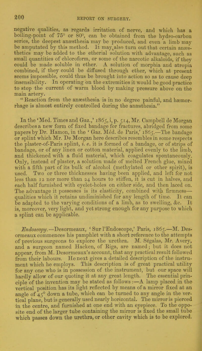 negative qualities, as regards irritation of nerve, and which has a boiling-point of 75° or 80°, can be obtained from the hydro-carbon series, the deepest anaesthesia may be produced, and even a limb may be amputated by this method. It mayLalso turn out that certain anaes- thetics may be added to the etherial solution with advantage, such as small quantities of chloroform, or some of the narcotic alkaloids, if they could be made soluble in ether. A solution of morphia and atropia combined, if they could be diffused through ether, which at present seems impossible, could thus be brought into action so as to cause deep insensibility. In operating on the extremities it would be good practice to stop the current of warm blood by making pressure above on the main artery.  Eeaction from the anaesthesia is in no degree painful, and haemor- rhage is almost entirely controlled during the anaesthesia. In the 'Med. Times and G-az.,' 1865, i, p. 514, Mr. Campbell de Morgan describes a new form of fixed bandage for fractures, abridged from some papers by Dr. Hamon, in the ' G-az. Med. de Paris,' 1865.—The bandage or splint which Mr. De Morgan here describes resembles in some respects the plaster-of-Paris splint, i. e. it is formed of a bandage, or of strips of bandage, or of any linen or cotton material, applied evenly to the limb, and thickened with a fluid material, which coagulates spontaneously. Only, instead of plaster, a solution made of melted French glue, mixed with a fifth part of its bulk of alcohol (methylated or other spirit), is used. Two or three thicknesses having been applied, and left for not less than 12 nor more than 24 hours to stiffen, it is cut in halves, and each half furnished with eyelet-holes on either side, and then laced on. The advantage it possesses is its elasticity, combined with firmness— qualities which it retains undiminished for any length of time. It can be adapted to the varying conditions of a limb, as to swelling, &c. It is, moreover, very light, and yet strong enough for any purpose to which a splint can be applicable. Endoscopy.—Desormeaux, ■ Sur l'Endoscope,' Paris, 1865.—M. Des- ormeaux commences his pamphlet with a short reference to the attempts of previous surgeons to explore the urethra. M. Segalas, Mr. Avery, and a surgeon named Hacken, of Riga, are named; but it does not appear, from M. Desormeaux's account, that any practical result followed from their labours. He next gives a detailed description of the instru- ment which he employs. This description is of great practical utility for any one who is in possession of the instrument, but our space will hardly allow of our quoting it at any great length. The essential prin- ciple of the invention may be stated as follows :—A lamp placed in the vertical position has its light reflected by means of a mirror fixed at an angle of 450 down a tube, which can be turned to any angle in the ver- tical plane, but is generally used nearly horizontal. The mirror is pierced in the centre, and furnished at one end with an eyepiece. To the oppo- site end of the larger tube containing the mirror is fixed the small tube which passes down the urethra, or other cavity which is to be explored.