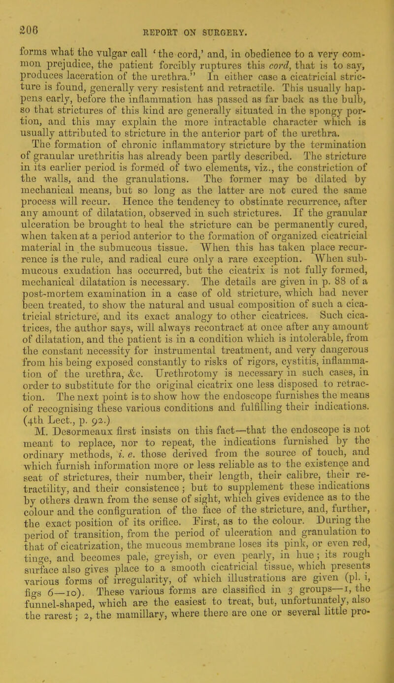 forms what the vulgar call 1 the cord,' and, in obedience to a very com- mon prejudice, the patient forcibly ruptures this cord, that is to say, produces laceration of the urethra. In either case a cicatricial stric- ture is found, generally very resistent and retractile. This usually hap- pens early, before the inflammation has passed as far back as the bulb, so that strictures of this kind are generally situated in the spongy por- tion, and this may explain the more intractable character which is usually attributed to stricture in the anterior part of the urethra. The formation of chronic inflammatory stricture by the termination of granular urethritis has already been partly described. The stricture in its earlier period is formed of two elements, viz., the constriction of the walls, and the granulations. The former may be dilated by mechanical means, but so long as the latter are not cured the same process will recur. Hence the tendency to obstinate recurrence, after any amount of dilatation, observed in such strictures. If the granular ulceration be brought to heal the stricture can be permanently cured, when taken at a period anterior to the formation of organized cicatricial material in the submucous tissue. When this has taken place recur- rence is the rule, and radical cure only a rare exception. When sub- mucous exudation has occurred, but the cicatrix is not fully formed, mechanical dilatation is necessary. The details are given in p. 88 of a post-mortem examination in a case of old stricture, which had never been treated, to show the natural and usual composition of such a cica- tricial stricture, and its exact analogy to other cicatrices. Such cica- trices, the author says, will always recontract at once after any amount of dilatation, and the patient is in a condition which is intolerable, from the constant necessity for instrumental treatment, and very dangerous from his being exposed constantly to risks of rigors, cystitis, inflamma- tion of the urethra, &c. Urethrotomy is necessary in such cases, in order to substitute for the original cicatrix one less disposed to retrac- tion. The next point is to show how the endoscope furnishes the means of recognising these various conditions and fulfilling their indications. (4th Lect., p. 92.) M. Desormeaux first insists on this fact—that the endoscope is not meant to replace, nor to repeat, the indications furnished by the ordinary methods, i. e. those derived from the source of touch, and which furnish information more or less reliable as to the existence and seat of strictures, their number, their length, their calibre, their re- tractility, and their consistence; but to supplement these indications by others drawn from the sense of sight, which gives evidence as to the colour and the configuration of the face of the stricture, and, further, the exact position of its orifice. First, as to the colour. During the period of transition, from the period of ulceration and granulation to that of cicatrization, the mucous membrane loses its pink, or even red, tiucre, and becomes pale, greyish, or even pearly, in hue ; its rough surface also gives place to a smooth cicatricial tissue, which presents various forms of irregularity, of which illustrations are given (pi. i, fifrs 6—10). These various forms are classified in 3 groups—i, the funnel-shaped, which are the easiest to treat, but, unfortunately, also the rarest j 2, the mamillary, where there are one or several little pro-