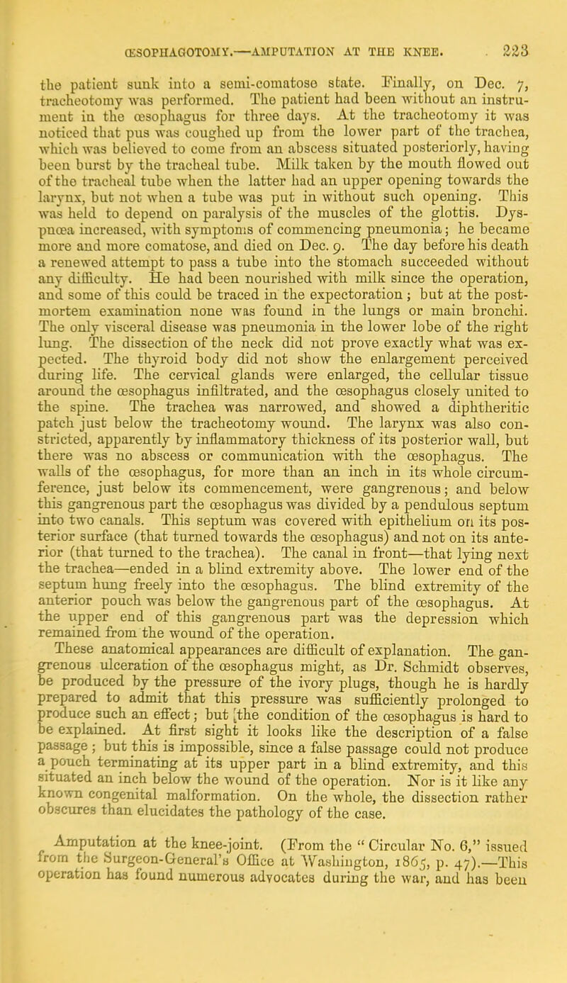 the patient sunk into a setni-comatoso state. Finally, on Dec. 7, tracheotomy was performed. The patient had heen without an instru- ment in the oesophagus for three days. At the tracheotomy it was noticed that pus was coughed up from the lower part of the trachea, which was believed to come from an abscess situated posteriorly, having been burst by the tracheal tube. Milk taken by the mouth flowed out of the tracheal tube when the latter had an upper opening towards the larynx, but not when a tube was put in without such opening. This was held to depend on paralysis of the muscles of the glottis. Dys- pnoea increased, with symptoms of commencing pneumonia; he became more and more comatose, and died on Dec. 9. The day before his death a renewed attempt to pass a tube into the stomach succeeded without any difficulty. He had been nourished with milk since the operation, and some of this could be traced in the expectoration ; but at the post- mortem examination none was found in the lungs or main bronchi. The only visceral disease was pneumonia in the lower lobe of the right lung. The dissection of the neck did not prove exactly what was ex- pected. The thyroid body did not show the enlargement perceived during life. The cervical glands were enlarged, the cellular tissue around the oesophagus infiltrated, and the oesophagus closely united to the spine. The trachea was narrowed, and showed a diphtheritic patch just below the tracheotomy wound. The larynx was also con- stricted, apparently by inflammatory thickness of its posterior wall, but there was no abscess or communication with the oesophagus. The walls of the oesophagus, for more than an inch in its whole circum- ference, just below its commencement, were gangrenous; and below this gangrenous part the oesophagus was divided by a pendulous septum into two canals. This septum was covered with epithelium on its pos- terior surface (that turned towards the oesophagus) and not on its ante- rior (that turned to the trachea). The canal in front—that lying next the trachea—ended in a blind extremity above. The lower end of the septum hung freely into the oesophagus. The blind extremity of the anterior pouch was below the gangrenous part of the oesophagus. At the upper end of this gangrenous part was the depression which remained from the wound of the operation. These anatomical appearances are difficult of explanation. The gan- grenous ulceration of the oesophagus might, as Dr. Schmidt observes, be produced by the pressure of the ivory plugs, though he is hardly prepared to admit that this pressure was sufficiently prolonged to produce such an effect; but [the condition of the oesophagus is hard to be explained. At first sight it looks like the description of a false passage ; but this is impossible, since a false passage could not produce a pouch terminating at its upper part in a blind extremity, and this situated an inch below the wound of the operation. Nor is it like any known congenital malformation. On the whole, the dissection rather obscures than elucidates the pathology of the case. Amputation at the knee-joint. (From the  Circular No. 6, issued from the Surgeon-General's Office at Washington, 1865, p. 47).—This operation has found numerous advocates during the war, and has been