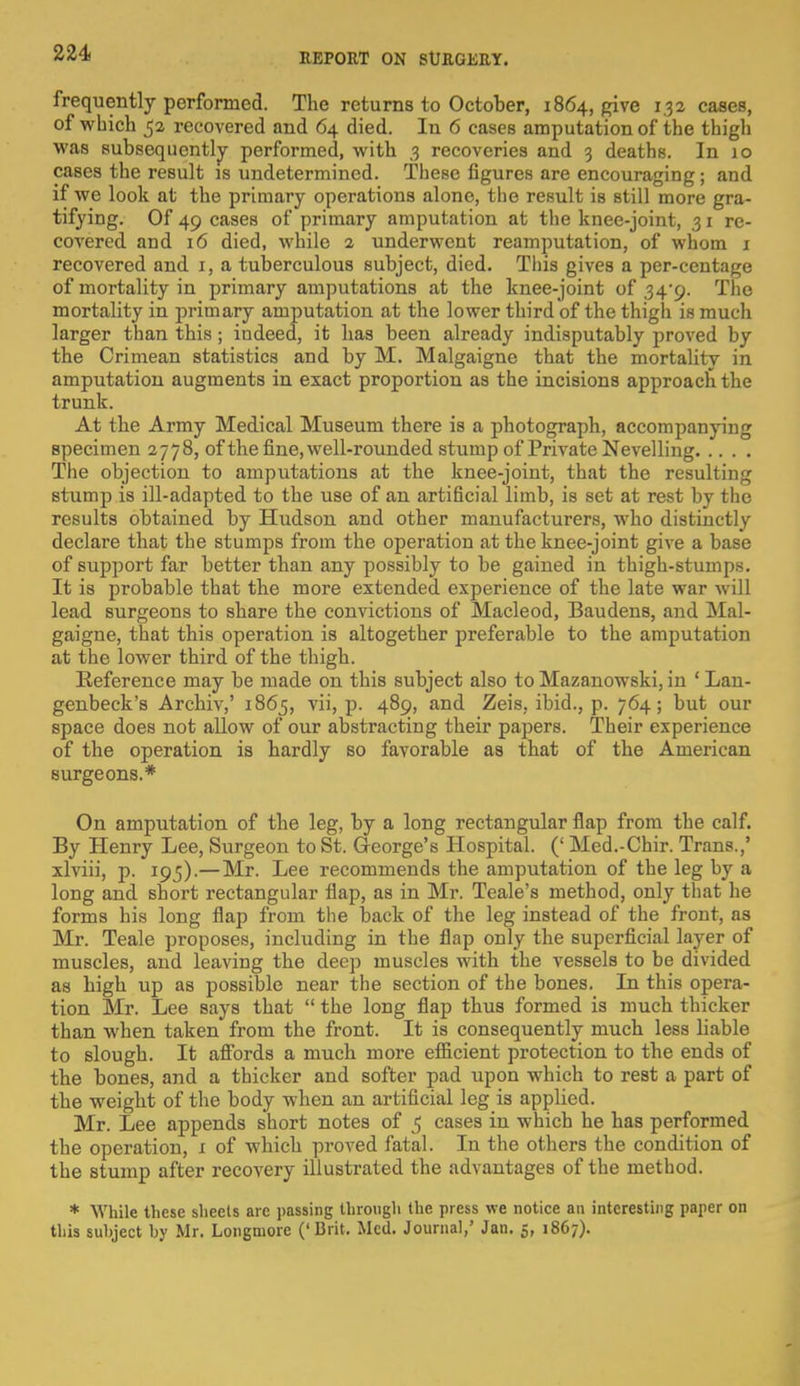 frequently performed. The returns to October, 1864, give 1.32 cases, of which 52 recovered and 64 died. In 6 cases amputation of the thigh was subsequently performed, with ,3 recoveries and 3 deaths. In 10 cases the result is undetermined. These figures are encouraging; and if we look at the primary operations alone, the result is still more gra- tifying. Of 49 cases of primary amputation at the knee-joint, 31 re- covered and 16 died, while 2. underwent reamputation, of whom 1 recovered and 1, a tuberculous subject, died. This gives a per-centage of mortality in primary amputations at the knee-joint of 34*9. The mortality in primary amputation at the lower third of the thigh is much larger than this; indeed, it has been already indisputably proved by the Crimean statistics and by M. Malgaigne that the mortality in amputation augments in exact proportion as the incisions approach the trunk. At the Army Medical Museum there is a photograph, accompanying specimen 2778, of the fine, well-rounded stump of Private Nevelling The objection to amputations at the knee-joint, that the resulting stump is ill-adapted to the use of an artificial limb, is set at rest by the results obtained by Hudson and other manufacturers, who distinctly declare that the stumps from the operation at the knee-joint give a base of support far better than any possibly to be gained in thigh-stumps. It is probable that the more extended experience of the late war will lead surgeons to share the convictions of Macleod, Baudens, and Mal- gaigne, that this operation is altogether preferable to the amputation at the lower third of the thigh. Reference may be made on this subject also to Mazanowski, in ' Lan- genbeck's Archiv,' 1865, vii, p. 489, and Zeis, ibid., p. 764; but our space does not allow of our abstracting their papers. Their experience of the operation is hardly so favorable as that of the American surgeons.* On amputation of the leg, by a long rectangular flap from the calf. By Henry Lee, Surgeon to St. George's Hospital. (' Med.-Chir. Trans.,' xlviii, p. 195).—Mr. Lee recommends the amputation of the leg by a long and short rectangular flap, as in Mr. Teale's method, only that he forms his long flap from the back of the leg instead of the front, as Mr. Teale proposes, including in the flap only the superficial layer of muscles, and leaving the deep muscles with the vessels to be divided as high up as possible near the section of the bones. In this opera- tion Mr. Lee says that  the long flap thus formed is much thicker than when taken from the front. It is consequently much less liable to Blough. It affords a much more efficient protection to the ends of the bones, and a thicker and softer pad upon which to rest a part of the weight of the body when an artificial leg is applied. Mr. Lee appends short notes of 5 cases in which he has performed the operation, 1 of which proved fatal. In the others the condition of the stump after recovery illustrated the advantages of the method. * While these sheets are passing through the press we notice an interesting paper on this suhject hy Mr. Longniore ('Brit. Med. Journal,' Jan. 5, 1867).