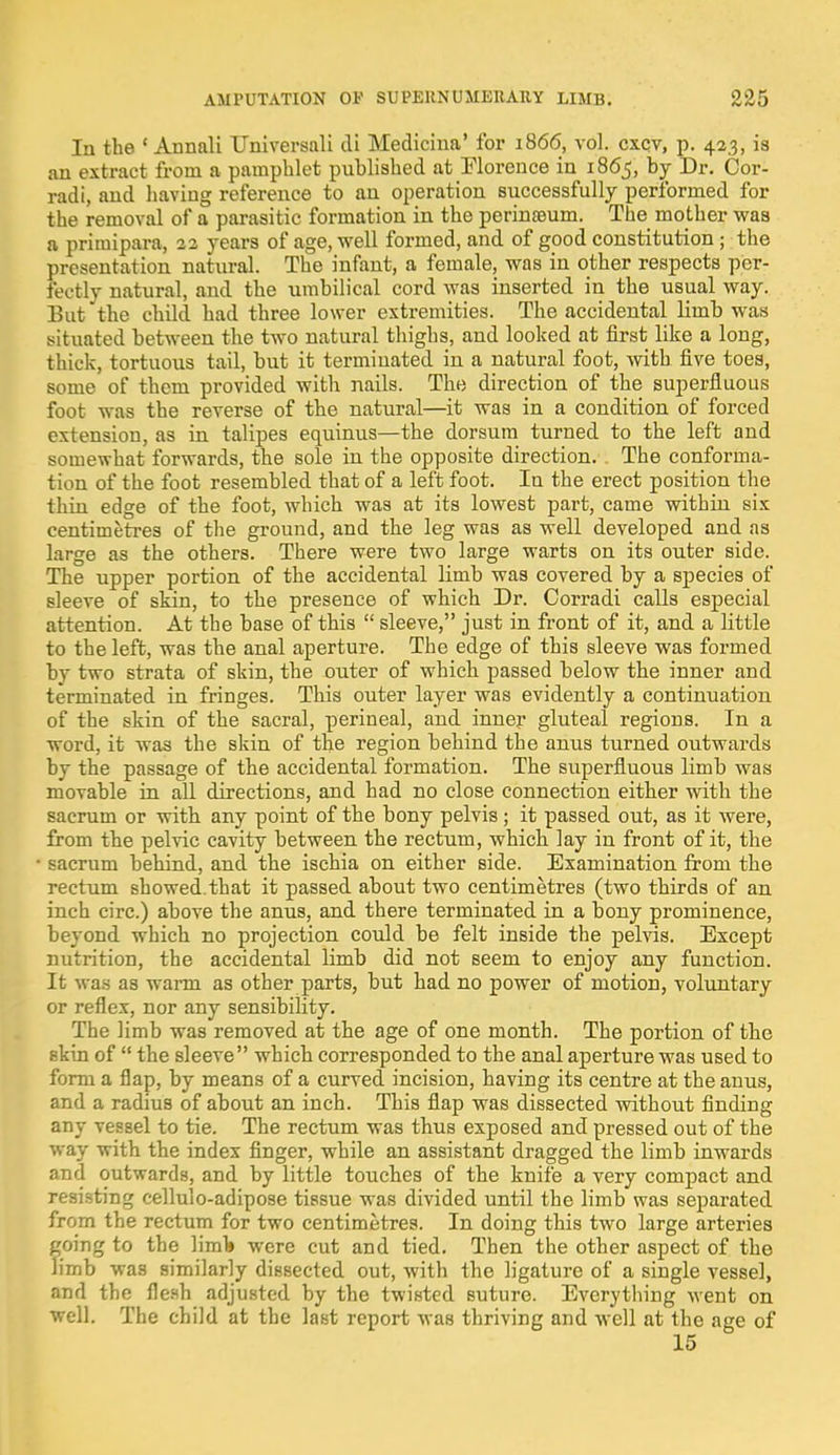 In the ' Annali Universali di Medicina' foi* 1866, vol. cxcv, p. 423, is an extract from a pamphlet published at Florence in 1865, by Dr. Cor- radi, and having reference to an operation successfully performed for the removal of a parasitic formation in the perinaeum. The mother was a primipara, 22 years of age, well formed, and of good constitution ; the presentation natural. The infant, a female, was in other respects per- fectly natural, and the umbilical cord was inserted in the usual way. But the child had three lower extremities. The accidental limb was situated between the two natural thighs, and looked at first like a long, thick, tortuous tail, but it terminated in a natural foot, with five toes, some of them provided with nails. The direction of the superfluous foot was the reverse of the natural—it was in a condition of forced extension, as in talipes equinus—the dorsum turned to the left and somewhat forwards, the sole in the opposite direction. The conforma- tion of the foot resembled that of a left foot. In the erect position the thin edge of the foot, which was at its lowest part, came within six centimetres of the ground, and the leg was as well developed and as large as the others. There were two large warts on its outer side. The upper portion of the accidental limb was covered by a species of sleeve of skin, to the presence of which Dr. Corradi calls especial attention. At tbe base of this  sleeve, just in front of it, and a little to the left, was the anal aperture. The edge of this sleeve was formed by two strata of skin, the outer of which passed below the inner and terminated in fringes. This outer layer was evidently a continuation of the skin of the sacral, perineal, and inner gluteal regions. In a word, it was the skin of the region behind the anus turned outwards by the passage of the accidental formation. The superfluous limb was movable in all directions, and had no close connection either with the sacrum or with any point of the bony pelvis ; it passed out, as it were, from the pelvic cavity between the rectum, which lay in front of it, the sacrum behind, and the ischia on either side. Examination from the rectum showed.that it passed about two centimetres (two thirds of an inch circ.) above the anus, and there terminated in a bony prominence, beyond which no projection could be felt inside the pelvis. Except nutrition, the accidental limb did not seem to enjoy any function. It was as warm as other parts, but had no power of motion, voluntary or reflex, nor any sensibility. The limb was removed at the age of one month. The portion of the skin of  the sleeve which corresponded to the anal aperture was used to form a flap, by means of a curved incision, having its centre at the anus, and a radius of about an inch. This flap was dissected without finding any vessel to tie. The rectum was thus exposed and pressed out of the way with the index finger, while an assistant dragged the limb inwards and outwards, and by little touches of the knife a very compact and resisting cellulo-adipose tissue was divided until the limb was separated from the rectum for two centimetres. In doing this two large arteries going to the limb were cut and tied. Then the other aspect of the limb was similarly dissected out, with the ligature of a single vessel, and the flesh adjusted by the twisted suture. Everything went on well. The child at the last report was thriving and well at the age of 15