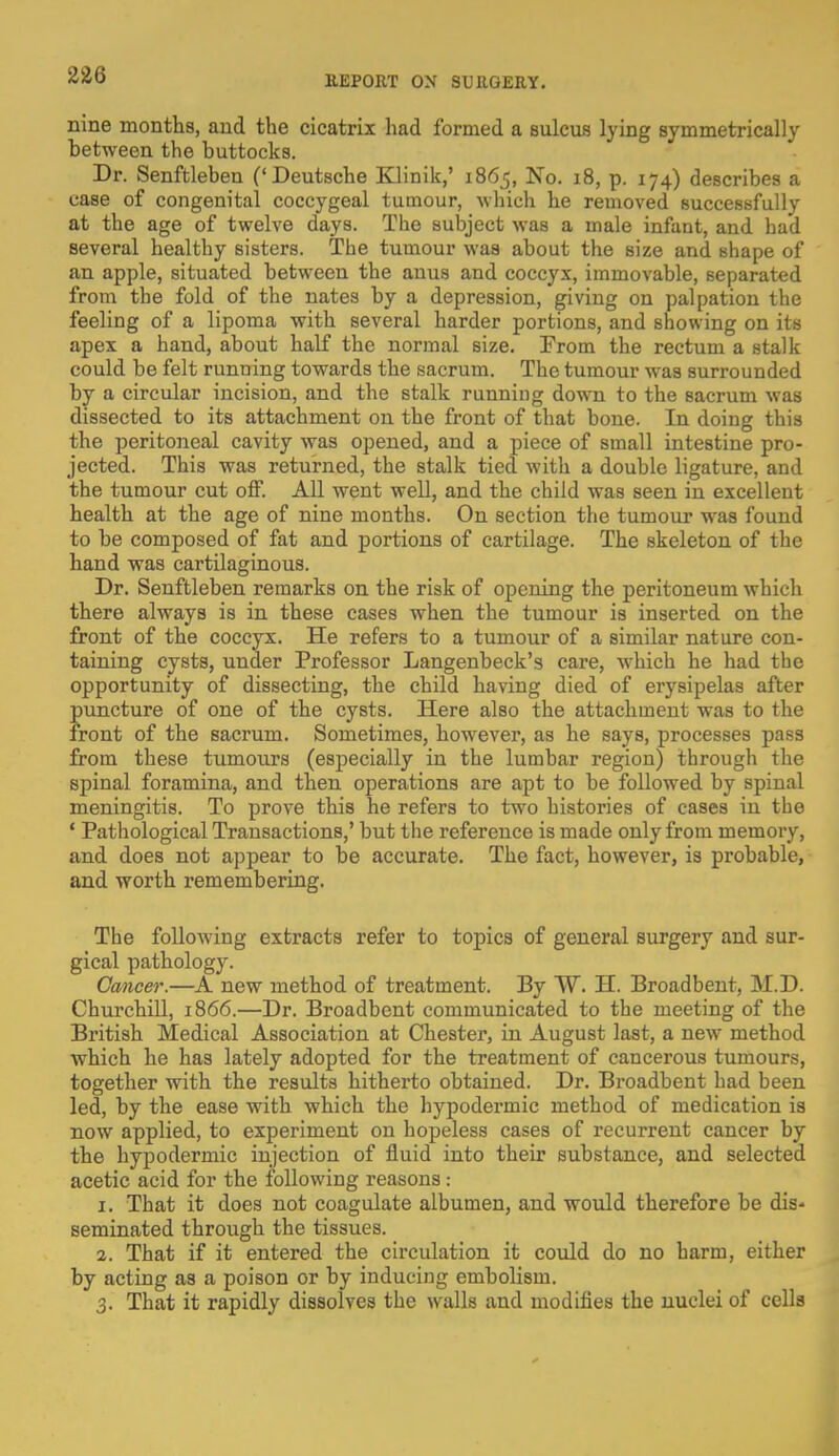 nine months, and the cicatrix had formed a sulcus lying symmetrically between the buttocks. Dr. Senftleben ('Deutsche Klinik,' 1865, No. 18, p. 174) describes a case of congenital coccygeal tumour, which he removed successfully at the age of twelve days. The subject was a male infant, and had several healthy sisters. The tumour was about the size and shape of an apple, situated between the anus and coccyx, immovable, separated from the fold of the nates by a depression, giving on palpation the feeling of a lipoma with several harder portions, and showing on its apex a hand, about half the normal size. From the rectum a stalk could be felt running towards the sacrum. The tumour was surrounded by a circular incision, and the stalk running down to the sacrum was dissected to its attachment on the front of that bone. In doing this the peritoneal cavity was opened, and a piece of small intestine pro- jected. This was returned, the stalk tied with a double ligature, and the tumour cut off. All went well, and the child was seen in excellent health at the age of nine months. On section the tumour was found to be composed of fat and portions of cartilage. The skeleton of the hand was cartilaginous. Dr. Senftleben remarks on the risk of opening the peritoneum which there always is in these cases when the tumour is inserted on the front of the coccyx. He refers to a tumour of a similar nature con- taining cysts, under Professor Langenbeck's care, which he had the opportunity of dissecting, the child having died of erysipelas after puncture of one of the cysts. Here also the attachment was to the front of the sacrum. Sometimes, however, as he says, processes pass from these tumours (especially in the lumbar region) through the spinal foramina, and then operations are apt to be followed by spinal meningitis. To prove this he refers to two histories of cases in the 1 Pathological Transactions,' but the reference is made only from memory, and does not appear to be accurate. The fact, however, is probable, and worth remembering. The following extracts refer to topics of general surgery and sur- gical pathology. Cancer.—A new method of treatment. By W. H. Broadbent, M.D. Churchill, 1866.—Dr. Broadbent communicated to the meeting of the British Medical Association at Chester, in August last, a new method which he has lately adopted for the treatment of cancerous tumours, together with the results hitherto obtained. Dr. Broadbent had been led, by the ease with which the hypodermic method of medication is now applied, to experiment on hopeless cases of recurrent cancer by the hypodermic injection of fluid into their substance, and selected acetic acid for the following reasons : 1. That it does not coagulate albumen, and would therefore be dis- seminated through the tissues. 2. That if it entered the circulation it could do no harm, either by acting as a poison or by inducing embolism. 3. That it rapidly dissolves the walls and modifies the nuclei of cells