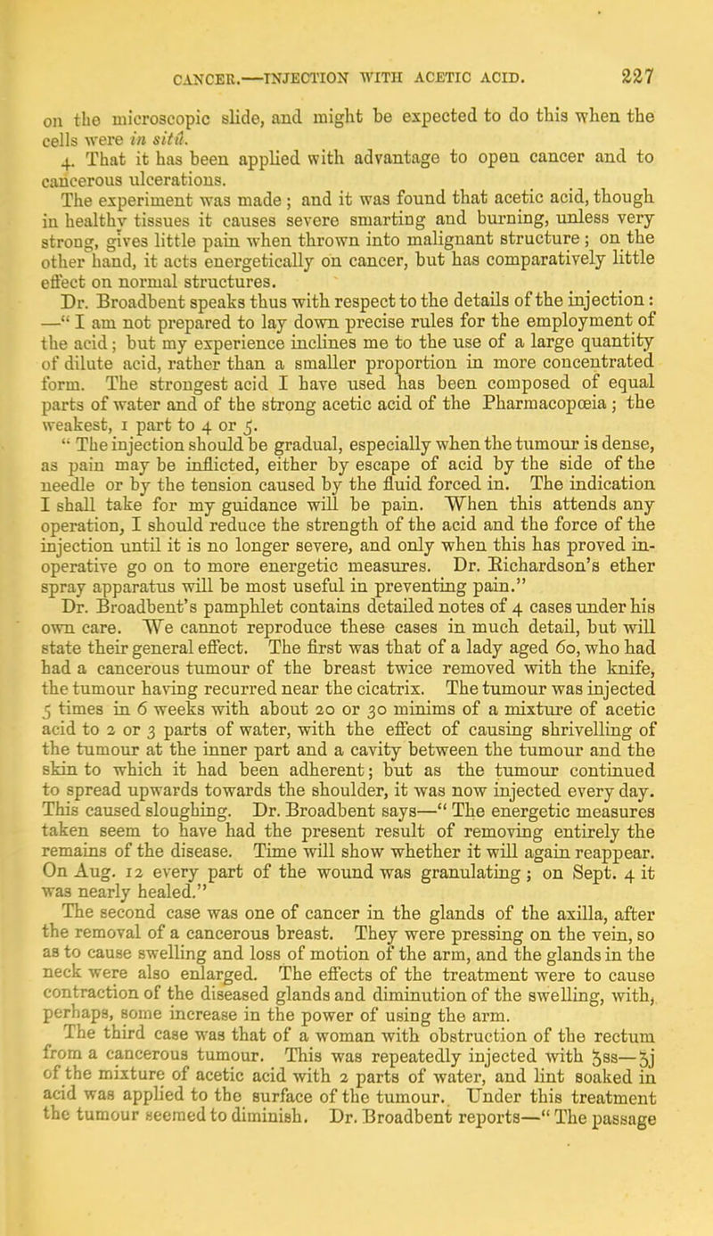on the microscopic slide, and might be expected to do this when the cells were in situ. 4. That it has been applied with advantage to open cancer and to cancerous ulcerations. The experiment was made ; and it was found that acetic acid, though in healthy tissues it causes severe smarting and burning, unless very strong, gives little pain when thrown into malignant structure ; on the other hand, it acts energetically on cancer, but has comparatively little effect on normal structures. Dr. Broadbent speaks thus with respect to the details of the injection: — I am not prepared to lay down precise rules for the employment of the acid; but my experience inclines me to the use of a large quantity of dilute acid, rather than a smaller proportion in more concentrated form. The strongest acid I have used has been composed of equal parts of water and of the strong acetic acid of the Pharmacopceia; the weakest, 1 part to 4 or 5. li The injection should be gradual, especially when the tumour is dense, as pain may be inflicted, either by escape of acid by the side of the needle or by the tension caused by the fluid forced in. The indication I shall take for my guidance will be pain. When this attends any operation, I should reduce the strength of the acid and the force of the injection until it is no longer severe, and only when this has proved in- operative go on to more energetic measures. Dr. Richardson's ether spray apparatus will be most useful in preventing pain. Dr. Broadbent's pamphlet contains detailed notes of 4 cases under his own care. We cannot reproduce these cases in much detail, but will state their general effect. The first was that of a lady aged 60, who had had a cancerous tumour of the breast twice removed with the knife, the tumour having recurred near the cicatrix. The tumour was injected 5 times in 6 weeks with about 20 or 30 minims of a mixture of acetic acid to 2 or 3 parts of water, with the effect of causing shrivelling of the tumour at the inner part and a cavity between the tumour and the skin to which it had been adherent; but as the tumour continued to spread upwards towards the shoulder, it was now injected every day. This caused sloughing. Dr. Broadbent says— The energetic measures taken seem to have had the present result of removing entirely the remains of the disease. Time will show whether it will again reappear. On Aug. 12 every part of the wound was granulating; on Sept. 4 it was nearly healed. The second case was one of cancer in the glands of the axilla, after the removal of a cancerous breast. They were pressing on the vein, so as to cause swelling and loss of motion of the arm, and the glands in the neck were also enlarged. The effects of the treatment were to cause contraction of the diseased glands and diminution of the swelling, with, perhaps, some increase in the power of using the arm. The third case was that of a woman with obstruction of the rectum from a cancerous tumour. This was repeatedly injected with ^ss—5j of the mixture of acetic acid with 2 parts of water, and lint soaked in acid was applied to the surface of the tumour.. Under this treatment the tumour seemed to diminish. Dr. Broadbent reports— The passage