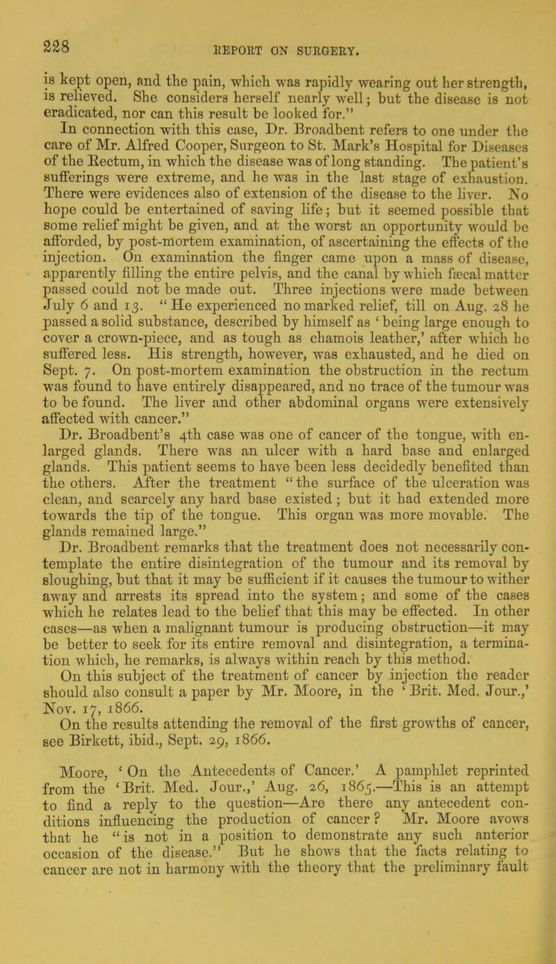 is kept open, and the pain, which was rapidly wearing out her strength, is relieved. She considers herself nearly well • but the disease is not eradicated, nor can this result be looked for. In connection with this case, Dr. Broadbent refers to one under the care of Mr. Alfred Cooper, Surgeon to St. Mark's Hospital for Diseases of the Rectum, in which the disease was of long standing. The patient's sufferings were extreme, and he was in the last stage of exhaustion. There were evidences also of extension of the disease to the liver. No hope could be entertained of saving life; but it seemed possible that some relief might be given, and at the worst an opportunity would be afforded, by post-mortem examination, of ascertaining the effects of the injection. On examination the finger came upon a mass of disease, apparently filling the entire pelvis, and the canal by which faecal matter passed could not be made out. Three injections were made between July 6 and 13. He experienced no marked relief, till on Aug. 28 he passed a solid substance, described by himself as ' being large enough to cover a crown-piece, and as tough as chamois leather,' after which he suffered less. His strength, however, was exhausted, and he died on Sept. 7. On post-mortem examination the obstruction in the rectum was found to have entirely disappeared, and no trace of the tumour was to be found. The liver and other abdominal organs were extensively affected with cancer. Dr. Broadbent's 4th case was one of cancer of the tongue, with en- larged glands. There was an ulcer with a hard base and enlarged glands. This patient seems to have been less decidedly benefited than the others. After the treatment  the surface of the ulceration was clean, and scarcely any hard base existed; but it had extended more towards the tip of the tongue. This organ was more movable. The glands remained large. Dr. Broadbent remarks that the treatment does not necessarily con- template the entire disintegration of the tumour and its removal by sloughing, but that it may be sufficient if it causes the tumour to wither away and arrests its spread into the system; and some of the cases which he relates lead to the belief that this may be effected. In other cases—as when a malignant tumour is producing obstruction—it may be better to seek for its entire removal and disintegration, a termina- tion which, he remarks, is always within reach by this method. On this subject of the treatment of cancer by injection the reader Bhould also consult a paper by Mr. Moore, in the ' Brit. Med. Jour.,' Nov. 17, 1866. On the results attending the removal of the first growths of cancer, see Birkett, ibid., Sept. 29, 1866. Moore, ' On the Antecedents of Cancer.' A pamphlet reprinted from the 'Brit. Med. Jour.,' Aug. 26, 1865.—This is an attempt to find a reply to the question—Are there any antecedent con- ditions influencing the production of cancer ? Mr. Moore avows that he  is not in a position to demonstrate any such anterior occasion of the disease. But he shows that the facts relating to cancer are not in harmony with the theory that the preliminary fault