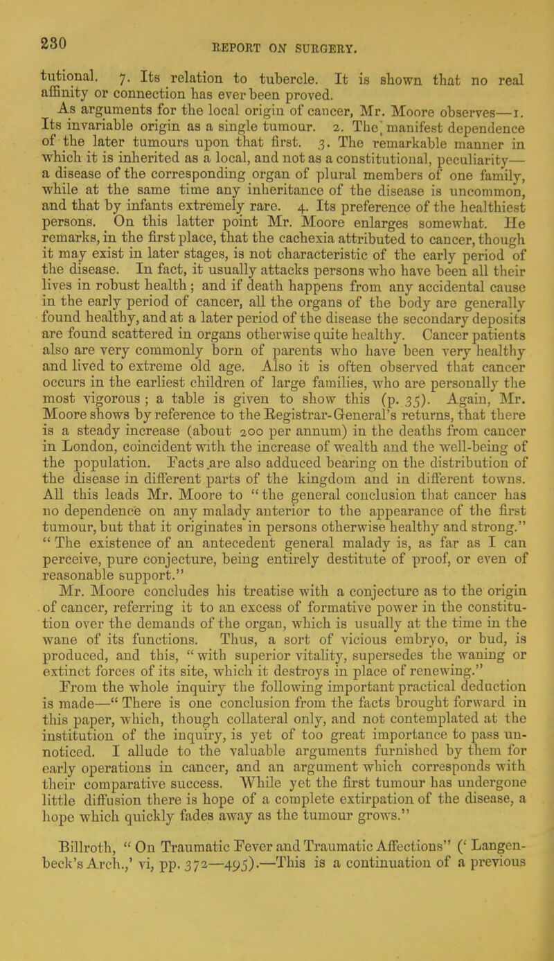 tutional. 7. Its relation to tubercle. It is shown that no real affinity or connection has ever been proved. As arguments for the local origin of cancer, Mr. Moore observes—i. Its invariable origin as a single tumour. 2. The] manifest dependence of the later tumours upon that first. 3. The remarkable manner in which it is inherited as a local, and not as a constitutional, peculiarity— a disease of the corresponding organ of plural members of one family, while at the same time any inheritance of the disease is uncommon, and that by infants extremely rare. 4. Its preference of the healthiest persons. On this latter point Mr. Moore enlarges somewhat. He remarks, in the first place, that the cachexia attributed to cancer, though it may exist in later stages, is not characteristic of the early period of the disease. In fact, it usually attacks persons who have been all their lives in robust health ; and if death happens from any accidental cause in the early period of cancer, all the organs of the body are generally found healthy, and at a later period of the disease the secondary deposits are found scattered in organs otherwise quite healthy. Cancer patients also are very commonly born of parents who have been very healthy- arid lived to extreme old age. Also it is often observed that cancer occurs in the earliest children of large families, who are personally the most vigorous ; a table is given to show this (p. 35). Again, Mr. Moore shows by reference to the Registrar-General's returns, that there is a steady increase (about 200 per annum) in the deaths from cancer in London, coincident with the increase of wealth and the well-being of the population. Facts are also adduced bearing on the distribution of the disease in different parts of the kingdom and in different towns. All this leads Mr. Moore to  the general conclusion that cancer has no dependence on any malady anterior to the appearance of the first tumour, but that it originates in persons otherwise healthy and strong.  The existence of an antecedent general malady is, as far as I can perceive, pure conjecture, being entirely destitute of proof, or even of reasonable support. Mr. Moore concludes his treatise with a conjecture as to the origin of cancer, referring it to an excess of formative power in the constitu- tion over the demands of the organ, which is usually at the time in the wane of its functions. Thus, a sort of vicious embryo, or bud, is produced, and this,  with superior vitality, supersedes the waning or extinct forces of its site, which it destroys in place of renewing. From the whole inquiry the following important practical deduction is made— There is one conclusion from the facts brought forward in this paper, which, though collateral only, and not contemplated at the institution of the inquiry, is yet of too great importance to pass un- noticed. I allude to the valuable arguments furnished by them for early operations in cancer, and an argument which corresponds with their comparative success. While yet the first tumour has undergone little diffusion there is hope of a complete extirpation of the disease, a hope which quickly fades away as the tumour grows. Billroth, On Traumatic Fever and Traumatic Affections (' Langcn- beck's Arch.,' vi, pp. 372—495)-—Tina is a continuation of a previous